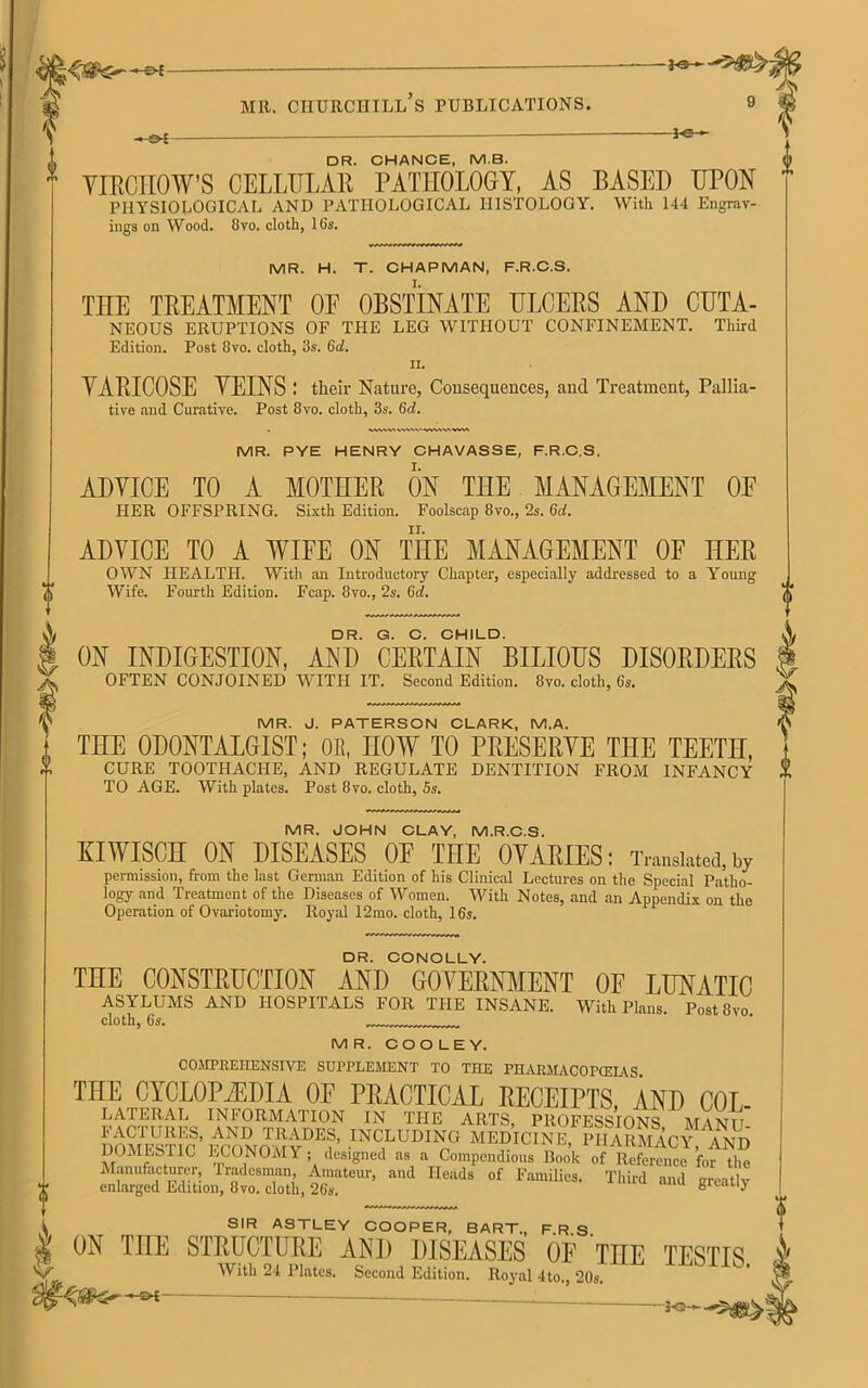 A —-— — DR. CHANCE, M.B. VIRCHOW’S CELLULAR PATHOLOGY, AS BASED UPON PHYSIOLOGICAL AND PATHOLOGICAL HISTOLOGY. With 144 Engrav- ings on Wood. 8vo. cloth, 16s. MR. H. T. CHAPMAN, F.R.C.S. THE TREATMENT OE OBSTINATE ULCERS AND CUTA- NEOUS ERUPTIONS OF THE LEG WITHOUT CONFINEMENT. Third Edition. Post 8vo. cloth, 3s. 6d. II. YARICOSE YEINS : their Nature, Consequences, and Treatment, Pallia- tive and Curative. Post 8vo. cloth, 3s. 6d. MR. PYE HENRY CHAVASSE, F.R.C.S. ADYICE TO A MOTHER ON THE MANAGEMENT OE PIER OFFSPRING. Sixth Edition. Foolscap 8vo., 2s. 6d. ADYICE TO A WIFE ON THE MANAGEMENT OE HER OWN HEALTH. With an Introductory Chapter, especially addressed to a Young Wife. Fourth Edition. Fcap. 8vo., 2s. 6d. DR. G. C. CHILD. ON INDIGESTION, AND CERTAIN BILIOUS DISORDERS OFTEN CONJOINED WITH IT. Second Edition. 8vo. cloth, 6s. MR. J. PATERSON CLARK, M.A. THE ODONTALGIST; OR, HOW TO PRESERVE THE TEETH, CURE TOOTHACHE, AND REGULATE DENTITION FROM INFANCY TO AGE. With plates. Post 8vo. cloth, 5s. MR. JOHN CLAY, M.R.C.S. KIWISCH ON DISEASES OF THE OVARIES: Translates,w permission, from the last German Edition of his Clinical Lectures on the Special Patho- logy and Treatment of the Diseases of Women. With Notes, and an Appendix on the Operation of Ovariotomy. Royal 12mo. cloth, 16s. DR. CONOLLY. THE^CONS!ffiUOTONm .4??__^P.YERNMENT OF LUNATIC With Plans. Post 8vo. ASYLUMS AND HOSPITALS FOR THE INSANE, cloth, 6s. MR. COOLEY. COMPREHENSIVE SUPPLEMENT TO THE PHARMACOPCEIAS THE CYCLOPAEDIA OF PRACTICAL RECEIPTS, AND COL- LATERAL INFORMATION IN THE ARTS, PROFESSIONS M YND FACTURES, AND TRADES, INCLUDING MEDICINE, PHARMACY AND DOMESTIC ECONOMY; deigned n. . Cnpcdion, ini of Manufacturer, Tradesman, Amateur, and Heads of Families. Third and srentlv enlarged Edition, 8vo. cloth, 26s. u 8reatly SIR ASTLEY COOPER, BART., F.R.S. $ ^ THE STRUCTURE AND DISEASES OF UHE TESTIS V- With 24 Plates. Second Edition. Royal 4to 20s