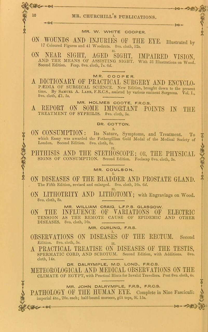 MR. W. WHITE COOPER. I. ON WOUNDS AND INJURIES OF THE EYE. illustrated by 17 Coloured Figures and 41 Woodcuts. 8vo. cloth, 12s. J ON NEAR SIGHT, AGED SIGHT, IMPAIRED VISION AND THE MEANS OF ASSISTING SIGHT. With 31 Illustrations on Wood. Second Edition. Fcap. 8vo. cloth, 7 s. Gd. MR. COOPER. A DICTIONARY 0E PRACTICAL SURGERY AND ENCYCLO- P7EDIA OF SURGICAL SCIENCE. New Edition, brought down to the present time. By Samuel A. Lane, F.R.C.S., assisted by various eminent Surgeons. Yol. I., 8vo. cloth, £1. Ss. MR. HOLMES COOTE, F.R.C.S. A REPORT ON SOME IMPORTANT POINTS IN THE TREATMENT OF SYPHILIS. 8vo. cloth, Ss. London. Second Edition. 8vo. cloth, 8s. PHTHISIS AND THE STETHOSCOPE; OR, THE PHYSICAL SIGNS OF CONSUMPTION. Second Edition. Foolscap 8vo. cloth, 3s. MR. COULSON. ON DISEASES OF THE BLADDER AND PROSTATE GLAND. The Fifth Edition, revised and enlarged. 8vo. cloth, 10s. Gd. ON LITHOTRITY AND LITHOTOMY; with Engravings on Wood. 8vo. cloth, 8s. — MR. WILLIAM CRAIG, L.F.P.S GLASGOW. ON THE INFLUENCE 0E VARIATIONS OF ELECTRIC TENSION AS THE REMOTE CAUSE OF EPIDEMIC AND OTHER DISEASES. 8vo. cloth, 10s. MR. CURLING, F.R.S. OBSERVATIONS ON DISEASES OF THE RECTUM. Second Edition. 8vo. cloth, 5s. n A PRACTICAL TREATISE ON DISEASES OF THE TESTIS, SPERMATIC CORD, AND SCROTUM. Second Edition, with Additions. 8vo. cloth, 14s. DR. DALRYMPLE, M.D. LOND, F.R.C.S. METEOROLOGICAL AND MEDICAL OBSERVATIONS ON THE CLIMATE OF EGYPT, with Practical Hints for Invalid Travellers. Post 8vo. cloth, 4s. iw r DR. COTTON. ON CONSUMPTION: Its Nature, Symptoms, and Treatment. To which Essay was awarded the Fothergillian Gold Medal of the Medical Society of MR. JOHN DALRYMPLE, F.R.S., F.R.C.S. PATHOLOGY OF THE HUMAN EYE. Complete in Niue Fasciculi: \\ imperial 4to., 20s. each; half-bound morocco, gilt tops, 91. I5s. -©*- -Jo—