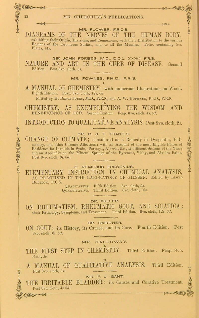 -£►£ ~3-S— MR. FLOWER, F.R.C.S. DIAGRAMS OF THE NERVES OF THE HUMAN BODY, exhibiting their Origin, Divisions, and Connexions, with their Distribution to the various Regions of the Cutaneous Surface, and to all the Muscles. Folio, containing Six Plates, 14s. SIR JOHN FORBES, M.D., D.C.L. (OXON.), F.R.S. NATURE AND ART IN THE CURE OF DISEASE. Second Edition. Post 8vo. cloth, 6s. MR. FOWNES, PH. D., F.R.S. I. A MANUAL OF CHEMISTRY; with numerous Illustrations ou Wood. Eighth Edition. Fcap. 8vo. cloth, 12s. 6d. Edited by FI. Bence Jones, M.D., F.R.S., and A. W. Hofmann, Ph.D., F.R.S. CHEMISTRY, AS EXEMPLIFYING THE WISDOM AND BENEFICENCE OF GOD. Second Edition. Fcap. 8vo. cloth, 4s. Gc/. hi. INTRODUCTION TO QUALITATIVE ANALYSIS. Post 8vo. doth, 2a. DR. D. J. T. FRANCIS. CHANGE OF CLIMATE ; considered as a Remedy in Dyspeptic, Pul- monary, and other Chronic Affections; with an Account of the most Eligible Places of Residence for Invalids in Spain, Portugal, Algeria, &c., at different Seasons of the Year; and an Appendix on the Mineral Springs of the Pyrenees, Vichy, and Aix les Bains. Post 8vo. cloth, 8s. 6d. $ C. REMIGIUS FRESENIUS. ELEMENTARY INSTRUCTION IN CHEMICAL ANALYSIS, AS PRACTISED IN THE LABORATORY OF GIESSEN. Edited by Lloyd Bullock, F.C.S. Qualitative. Fifth Edition. 8vo. cloth, 9s. Quantitative. Third Edition. 8vo. cloth, 16s. DR. FULLER. ON RHEUMATISM, RHEUMATIC GOUT, AND SCIATICA: their Pathology, Symptoms, and Treatment. Third Edition. 8vo. cloth, 12s. 6d. WWWWMVMAVWVWVW DR. GAIRDNER. ON GOUT ; its History, its Causes, and its Cure.' Fourth Edition. Post 8vo. cloth, 8s. 6d. MR. GALLOWAY. THE FIRST STEP IN CHEMISTRY. Third Edition. Fcap. Svo. cloth, 5s. A MANUAL OF QUALITATIVE ANALYSIS. Third Edition. Post 8vo. cloth, 5s. MR. F. J. GANT. THE IRRITABLE BLADDER ; its Causes and Curative Treatment. Post 8vo. cloth, 4s 6d. 3-s—