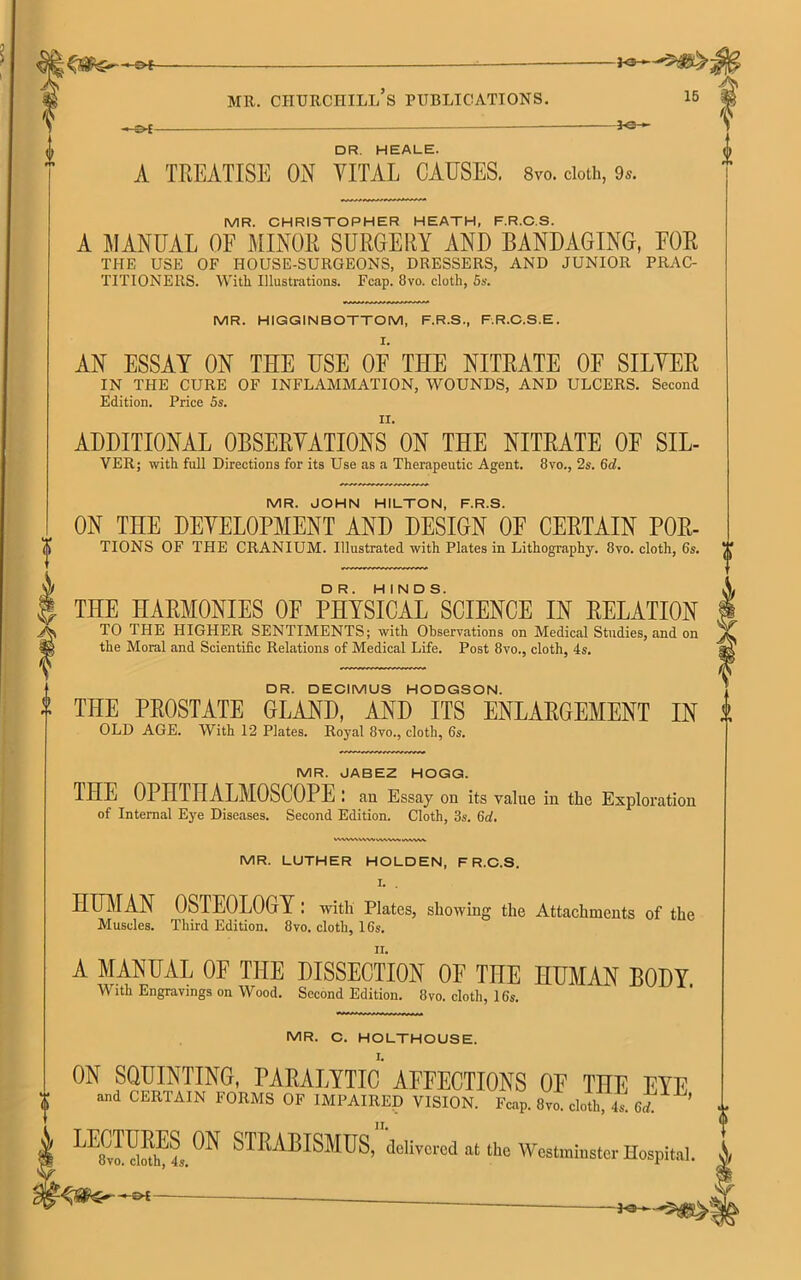 30 DR. HEALE. A TREATISE ON VITAL CAUSES. 8vo. doth, 9*. MR. CHRISTOPHER HEATH, F.R.C.S. A MANUAL OF MINOR SURGERY AND BANDAGING, FOR TI-IE USE OF HOUSE-SURGEONS, DRESSERS, AND JUNIOR PRAC- TITIONERS. With Illustrations. Fcap. 8vo. cloth, 5s. MR. HIGGINBOTTOM, F.R.S., F.R.C.S.E. AN ESSAY ON THE USE OF THE NITRATE OF SILVER IN THE CURE OF INFLAMMATION, WOUNDS, AND ULCERS. Second Edition. Price 5s. ADDITIONAL OBSERVATIONS ON THE NITRATE OF SIL- VER; with full Directions for its Use as a Therapeutic Agent. 8vo., 2s. 6d. MR. JOHN HILTON, F.R.S. ON THE DEVELOPMENT AND DESIGN OF CERTAIN POR- TIONS OF THE CRANIUM. Illustrated with Plates in Lithography. 8yo. cloth, 6s. THE HARMONIES OF PHYSICALSSCIENCE IN RELATION TO THE HIGHER SENTIMENTS; with Observations on Medical Studies, and on the Moral and Scientific Relations of Medical Life. Post 8vo., cloth, 4s. DR. DECIMUS HODGSON. THE PROSTATE GLAND, AND ITS ENLARGEMENT IN OLD AGE. With 12 Plates. Royal 8vo., cloth, 6s. MR. JABEZ HOGG. THE OPHTHALMOSCOPE : au Essay on its value in the Exploration of Internal Eye Diseases. Second Edition. Cloth, 3s. 6d. WMMWWlMVW VVWW MR. LUTHER HOLDEN, F R.C.S. I. . HUMAN OSTEOLOGY : with Plates, showing the Attachments of the Muscles. Third Edition. 8vo. cloth, 16s. A MANUAL OF THE DISSECTION OF THE HUMAN BODY With Engravings on Wood. Second Edition. 8vo. cloth, 16s. MR. C. HOLTHOUSE. ON SQUINTING, PARALYTIC AFFECTIONS OF THE EYE and CERTAIN FORMS OF IMPAIRED VISION. Fcap. 8vo. cloth, 4s. fi* ’ ^£1 4s. ^ STRABISMUS, delivered at the Westminster Hospital.