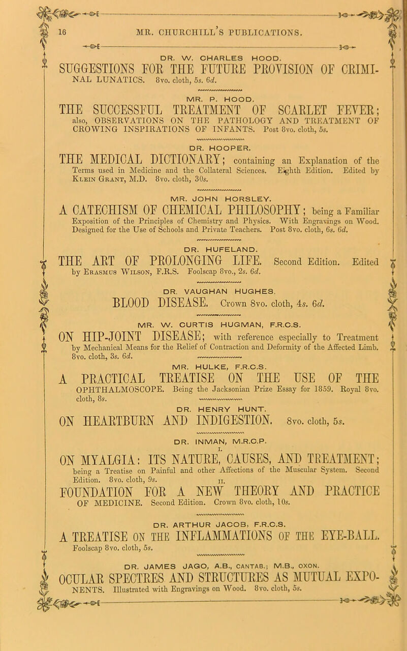 i6 mr. churchill’s publications. — j<s- DR. W. CHARLES HOOD. vv. oriHriLca i-ujuu. .. SUGGESTIONS FOR THE FUTURE PROVISION OF CRIMI- 1 NAL LUNATICS. 8vo. cloth, 5s. Gd. MR. P. HOOD. THE SUCCESSFUL TREATMENT OE SCARLET FEVER; also, OBSERVATIONS ON THE PATHOLOGY AND TREATMENT OF CROWING INSPIRATIONS OF INFANTS. Post 8vo. cloth, 5s. DR. HOOPER. THE MEDICAL DICTIONARY; containing an Explanation of the Terms used in Medicine and the Collateral Sciences. Eighth Edition. Edited by Klein Grant, M.D. 8vo. cloth, 30s. MR. JOHN HORSLEY. A CATECHISM OF CHEMICAL PHILOSOPHY; being a Familiar Exposition of the Principles of Chemistry and Physics. With Engravings on Wood. Designed for the Use of Schools and Private Teachers. Post 8vo. cloth, 6s. Gd. DR. HUFELAND. THE ART OF PROLONGING LIFE. Second Edition. Edited by Erasmus Wilson, F.R.S. Foolscap 8vo., 2s. Gd. DR. VAUGHAN HUGHES. BLOOD DISEASE. Crown 8vo. cloth, 4s. Gd. MR. W. CURTIS HUGMAN, F.R.C.S. ON HIP-JOINT DISEASE; with reference especially to Treatment by Mechanical Means for the Relief of Contraction and Deformity of the Affected Limb. 8vo. cloth, 3s. Gd. — MR. HULKE, F.R.C.S. A PRACTICAL TREATISE ON THE USE OF THE OPHTHALMOSCOPE. Being the Jacksonian Prize Essay for 1859. Royal 8vo. cloth, 8s. VW1MM VWN WV* VWI DR. HENRY HUNT. ON HEARTBURN AND INDIGESTION. 8vo. doth, 5*. 0 9 DR. INMAN, M.R.C.P. ON MYALGIA: ITS NATURE, CAUSES, AND TREATMENT; being a Treatise on Painful and other Affections of the Muscular System. Second Edition. 8vo. cloth, 9s. n, FOUNDATION FOR A NEW THEORY AND PRACTICE OF MEDICINE. Second Edition. Crown 8vo. cloth, 10s. *WWW\WV<VW\WIV\« DR. ARTHUR JACOB, F.R.C.S. A TREATISE ON THE INFLAMMATIONS OE THE EYE-BALL. Foolscap 8vo. cloth, 5s. WVW ww DR. JAMES JAGO, A.B., CANTAB.; M.B., OXON. OCULAR SPECTRES AND STRUCTURES AS MUTUAL EXrO- NENTS. Illustrated with Engravings on Wood. 8vo. cloth, 5s. —