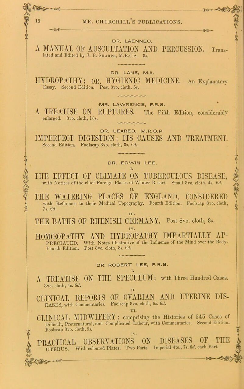 vs— DR. LAENNEC. A MANUAL OF AUSCULTATION AND PERCUSSION. Trans- lated and Edited by J. B. Sharpe, M.R.C.S. 3s. DR. LANE, M.A. HYDROPATHY; OR, HYGIENIC MEDICINE. An Explanatory W\'WU«W>WM«VWVt MR. LAWRENCE, F.R.S. A TREATISE ON RUPTURES. The Fifth Edition, considerably WWAV\WVWSVWVv\V» DR. LEARED, M.R.C.P. IMPEREECT DIGESTION: ITS CAUSES AND TREATMENT. DR. EDWIN LEE. I. THE EFFECT OF CLIMATE ON TUBERCULOUS DISEASE, with Notices of the chief Foreign Places of Winter Resort. Small 8vo. cloth, 4s. 6d. THE WATERING PLACES OE ENGLAND, CONSIDERED with Reference to their Medical Topography. Fourth Edition. Foolscap 8vo. cloth, J 7s. 6d. hi. THE BATHS OE RHENISH GERMANY. Post 8vo. doth, 3.. IV. IIOMCEOPATHY AND HYDROPATHY IMPARTIALLY AP- PRECIATED. With Notes illustrative of the Influence of the Mind over the Body. Fourth Edition. Post 8vo. cloth, 3s. 6c/. DR. ROBERT LEE, F.R.S. I. A TREATISE ON THE SPECULUM; with Three Hundred Oases. 8vo. cloth, 4s. 6c/. CLINICAL REPORTS OF OYARIAN AND UTERINE DIS- EASES, with Commentaries. Foolscap 8vo. cloth, 6s. 6d. hi. CLINICAL MIDWIFERY : comprising the Histories of 545 Cases of Difficult, Preternatural, and Complicated Labour, with Commentaries. Second Edition. Foolscap 8vo. cloth, 5s. s PRACTICAL OBSERVATIONS ON DISEASES OF ME A UTERUS. With coloured Plates. Two Parts. Imperial 4to., 7s. 6d. each Part.