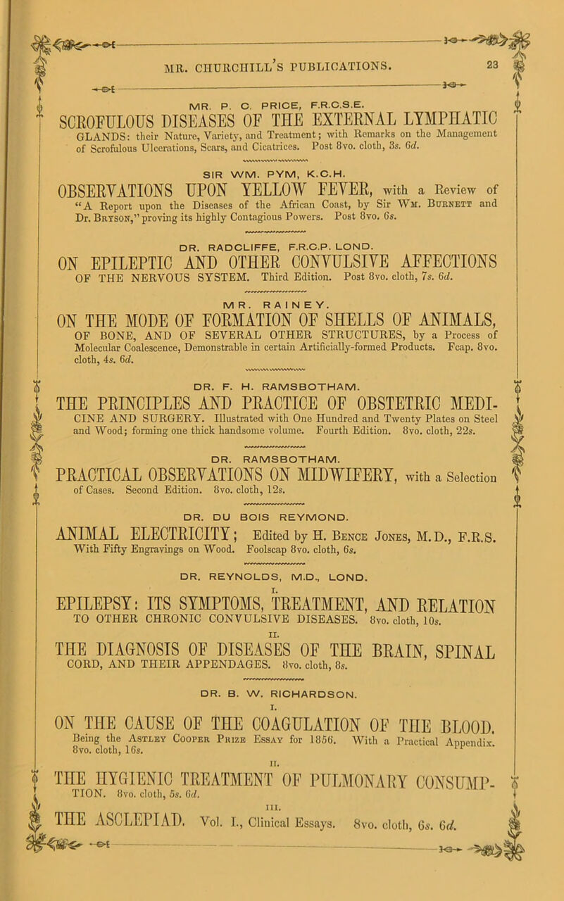 -©* MR. P. C. PRICE, F.R.C.S.E. SCROFULOUS DISEASES OF THE EXTERNAL LYMPHATIC GLANDS: their Nature, Variety, and Treatment; with Remarks on the Management of Scrofulous Ulcerations, Scars, and Cicatrices. Post 8vo. cloth, 3s. Gd. \V\W. \AVW V\V. SIR WM. PYM, K.C.H. OBSERYATIONS UPON YELLOW FEVER, with a Review of “A Report upon the Diseases of the African Coast, by Sir Wh. Burnett and Dr. Bryson,” proving its highly Contagious Powers. Post 8vo. 6s. DR. RADCLIFFE, F.R.C.P. LOND. ON EPILEPTIC AND OTHER CONVULSIVE AFFECTIONS OF THE NERVOUS SYSTEM. Third Edition. Post 8vo. cloth, 7s. 6d. MR. RAINEY. ON THE MODE OF FORMATION OF SHELLS OF ANIMALS, OF BONE, AND OF SEVERAL OTHER STRUCTURES, by a Process of Molecular Coalescence, Demonstrable in certain Artificially-formed Products. Fcap. 8vo. cloth, 4s. 6d. v\wv\w wvwvwvwv DR. F. H. RAMSBOTHAM. THE PRINCIPLES AND PRACTICE OF OBSTETRIC MEDI- CINE AND SURGERY. Illustrated with One Hundred and Twenty Plates on Steel and Wood; forming one thick handsome volume. Fourth Edition. 8vo. cloth, 22s. DR. RAMSBOTHAM. PRACTICAL OBSERVATIONS ON MIDWIFERY, with a Selection of Cases. Second Edition. 8vo. cloth, 12s. DR. DU BOIS REYMOND. ANIMAL ELECTRICITY; Edited by H. Bence Jones, M.D., F.R.S. With Fifty Engravings on Wood. Foolscap 8vo. cloth, 6s. DR. REYNOLDS, M.D., LOND. EPILEPSY: ITS SYMPTOMS, TREATMENT, AND RELATION TO OTHER CHRONIC CONVULSIVE DISEASES. 8vo. cloth, 10s. THE DIAGNOSIS OF DISEASES OF THE BRAIN, SPINAL CORD, AND THEIR APPENDAGES. 8vo. cloth, 8s. DR. B. W. RICHARDSON. ON THE CAUSE OF THE COAGULATION OF THE BLOOD. Being the Astley Cooper Prize Essay for 1856. With a Practical Appendix 8vo. cloth, 16s. 1 THE HYGIENIC TREATMENT OF PULMONARY CONSUME- i TION. 8vo. cloth, 5s. (hi. j iii. THE ASCLEPIAD. Vol. I., Clinical Essays. 8vo. cloth, 6s. 6d. — — 3o—