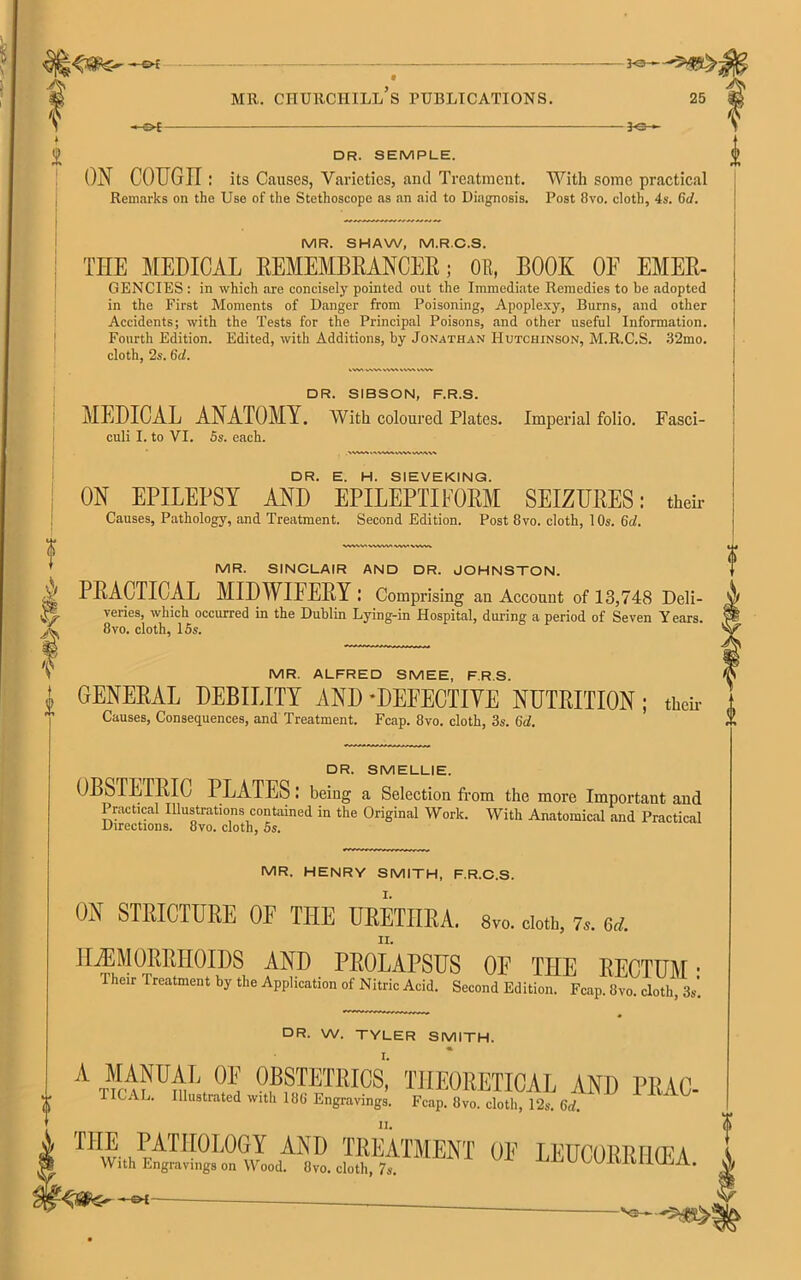 —o* f ? i - JO-* MR. CHURCHILL S PUBLICATIONS. 25 -©* - 30- DR. SEMPLE. ON COUGir : its Causes, Varieties, and Treatment. With some practical Remarks on the Use of the Stethoscope as an aid to Diagnosis. Post 8vo. cloth, 4s. (id. MR. SHAW, M.R.C.S. THE MEDICAL REMEMBRANCER; OR, BOOK OF Emer- gencies : in which are concisely pointed out the Immediate Remedies to be adopted in the First Moments of Danger from Poisoning, Apoplexy, Burns, and other Accidents; with the Tests for the Principal Poisons, and other useful Information. Fourth Edition. Edited, with Additions, by Jonathan Hutchinson, M.R.C.S. 32mo. DR. SIBSON, F.R.S. MEDICAL ANATOMY. With coloured Plates. Imperial folio. Fasci- culi I. to VI. 5s. each. DR. E. H. SIEVEKING. ? I t i ON EPILEPSY AND EPILEPTIFORM SEIZURES: their Causes, Pathology, and Treatment. Second Edition. Post 8vo. cloth, 10s. 6d. MR. SINCLAIR AND DR. JOHNSTON. PRACTICAL MIDWIFERY : Comprising an Account of 13,748 Deli- veries, which occurred in the Dublin Lying-in Hospital, during a period of Seven Years. 8vo. cloth, 15s. MR. ALFRED SMEE, F.R.S. GENERAL DEBILITY AND -DEFECTIVE NUTRITION; their Causes, Consequences, and Treatment. Fcap. 8vo. cloth, 3s. (id. DR. SMELLIE. OBSTETRIC PLATES: being a Selection from the more Important and Practical Illustrations contained in the Original Work. With Anatomical and Practical Directions. 8vo. cloth, 5s. MR. HENRY SMITH, F.R.C.S. ON STRICTURE OF THE URETHRA. 8vo. doth, 7,. 6d. HAEMORRHOIDS AND PROLAPSUS OF THE RECTUM • Their Treatment by the Application of Nitric Acid. Second Edition. Fcap. 8vo. cloth, 3s'. DR. W. TYLER SMITH. A ™ VUV, OBSTETRICS,' theoretical AND PR.AC- TICAL. Illustrated with 188 Engravings. Fcap. 8vo. cloth, 12s. 6d. THE PATHOLOGY AND TREATMENT OF LEUCORRFHFA With Engravings on Wood. 8vo. cloth, 7s. UDUUU KlUIUtA. i