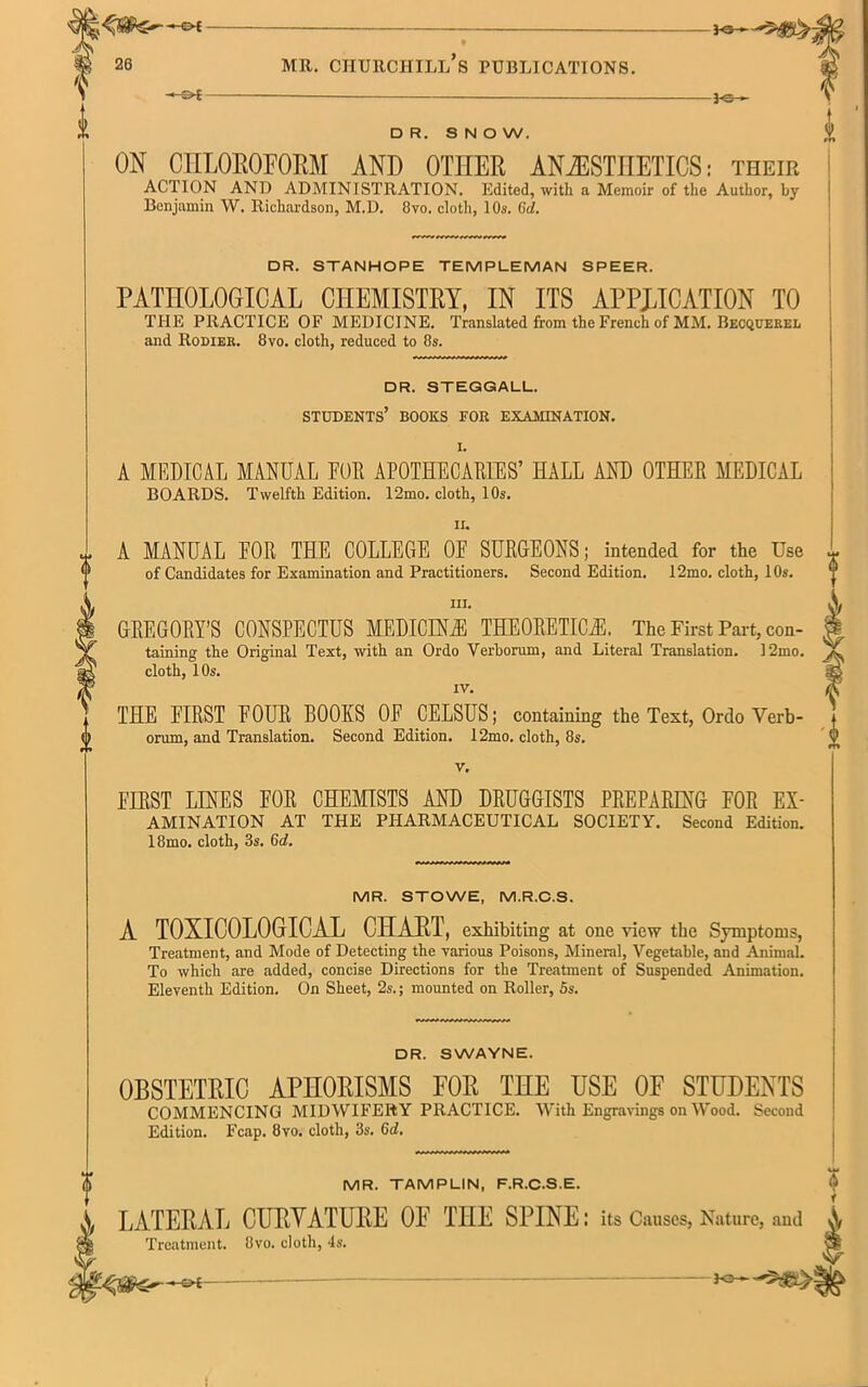 ■* C>£ - 1®- D R. SNOW. ON CHLOROFORM AND OTHER ANAESTHETICS: their ACTION AND ADMINISTRATION. Edited, with a Memoir of the Author, by Benjamin W. Richardson, M.D. 8vo. cloth, 10s. 6d. DR. STANHOPE TEMPLEMAN SPEER. PATHOLOGICAL CHEMISTRY, IN ITS APPLICATION TO THE PRACTICE OF MEDICINE. Translated from the French of MM. Becquerel and Rodier. 8vo. cloth, reduced to 8s. DR. STEGGALL. STUDENTS’ BOOKS FOR EXAMINATION. I. A MEDICAL MANUAL EUR APOTHECARIES’ HALL AND OTHER MEDICAL BOARDS. Twelfth Edition. 12mo. cloth, 10s. ii. * A MANUAL EOR THE COLLEGE 0E SURGEONS; intended for the Use of Candidates for Examination and Practitioners. Second Edition. 12mo. cloth, 10s. hi. GREGORY’S CONSPECTUS MEDICINE THEORETICAL The First Part, con- taining the Original Text, with an Ordo Verborum, and Literal Translation. 12mo. cloth, 10s. IV. THE FIRST EOUR BOOKS 0E CELSUS; containing the Text, Ordo Verb- orum, and Translation. Second Edition. 12mo. cloth, 8s. v. EIRST LINES EOR CHEMISTS AND DRUGGISTS PREPARING FOR Ex- amination AT THE PHARMACEUTICAL SOCIETY. Second Edition. 18mo. cloth, 3s. 6d. MR. STOWE, M.R.C.S. A TOXICOLOGICAL CHART, exhibiting at one view the Symptoms, Treatment, and Mode of Detecting the various Poisons, Mineral, Vegetable, and Animal. To which are added, concise Directions for the Treatment of Suspended Animation. Eleventh Edition. On Sheet, 2s.; mounted on Roller, 5s. DR. SWAYNE. OBSTETRIC APHORISMS FOR THE USE 0E STUDENTS COMMENCING MIDWIFERY PRACTICE. With Engravings on Wood. Second Edition. Fcap. 8vo. cloth, 3s. 6d. MR. TAMPLIN, F.R.C.S.E. A LATERAL CURVATURE 0E THE SPINE: its Causes, Nature, and A Treatment. 8vo. cloth, 4s. * i