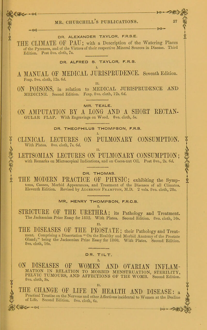 mr. churchill’s publications. 27 HOf- -3-e— DR. ALEXANDER TAYLOR, F.R.S.E. THE CLIMATE OE PATJ; with a Description of the Watering Places of the Pyrenees, mid of the Virtues of their respective Mineral Sources in Disease. Third Edition. Post 8vo. cloth, 7 s. DR. ALFRED S. TAYLOR, F.R.S. I. A MANUAL OF MEDICAL JURISPRUDENCE. Seventh Edition. Fcap. 8vo. cloth, 12s. 6d. ii. ON POISONS, in relation to MEDICAL JURISPRUDENCE AND MEDICINE. Second Edition. Fcap. 8vo. cloth, 12s. 6d. MR. TEALE. ON AMPUTATION BY A LONG AND A SHORT RECTAN- GULAR FLAP. With Engravings on Wood. 8 vo. cloth, 5s. i <VW» VWWUWN*<V^V« WV» DR. THEOPHILUS THOMPSON, F.R.S. CLINICAL LECTURES ON PULMONARY CONSUMPTION. With Plates. 8vo. cloth, 7s. 6d. LETTSOMIAN LECTURES ON PULMONARY CONSUMPTION; with Remarks on Microscopical Indications, and on Cocoa-nut Oil. Post 8vo., 2s. (id. WMWVVWM VVW VW* DR. THOMAS. THE MODERN PRACTICE OF PHYSIC; exhibiting the symp- i toms, Causes, Morbid Appearances, and Treatment of the Diseases of all Climates. Eleventh Edition. Revised by Algernon Frampton, M.D. 2 vols. 8vo. cloth, 28s. MR. HENRY THOMPSON, F.R.C.S. STRICTURE OF THE URETHRA; its Pathology ami Treatment. The Jacksonian Prize Essay for 1852. With Plates. Second Edition. 8vo. cloth, 10s, THE DISEASES OF THE PROSTATE; their Pathology and Treat- ment. Comprising a Dissertation “ On the Healthy and Morbid Anatomy of the Prostate Gland; being the Jacksonian Prize Essay for I860. With Plates. Second Edition. 8vo. cloth, 10s. AWAWVVWVVW twt D R. TILT. ON DISEASES OF WOMEN AND OYARIAN INFLAM- MATION IN RELATION TO MORBID MENSTRUATION, STERILITY, PELVIC TUMOURS, AND AFFECTIONS OF THE WOMB. Second Edition. 8vo. cloth, 9 s. THE CHANGE OE LIFE IN HEALTH AND DISEASE: a Practical Treatise on the Nervous and other Affections incidental to Women at the Decline ot Lite. Second Edition. Ovo. cloth, 6s. — ^