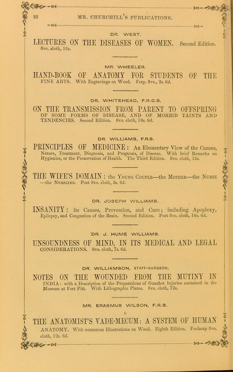 ~-«>£ A<3— DR. WEST. 'v LECTURES ON THE DISEASES 0E WOMEN. Second Edition. 8vo. aloth, lGs. tAMIMMVVWVWMVWV MR. WHEELER. HAND-BOOK OF ANATOMY FOB STUDENTS OF THE FINE ARTS. With Engravings on Wood. Fcap. 8vo., 2s. (id. DR. WHITEHEAD, F.R.C.S. ON THE TBANSMISSION FROM PARENT TO OFFSPRING OF SOME FORMS OF DISEASE, AND OF MORBID TAINTS AND TENDENCIES. Second Edition. 8vo. cloth, ] Os. 6d. DR. WILLIAMS, F.R.S. PRINCIPLES OF MEDICINE I An Elementary View of the Causes, Nature, Treatment, Diagnosis, and Prognosis, of Disease. With brief Remarks on T Hygienics, or the Preservation of Health. The Third Edition. 8vo. cloth, 15s. THE WIFE’S DOMAIN : the Young Couple—the Mother—the Nurse —the Nursling. Post 8vo. cloth, 3s. 6d. DR. JOSEPH WILLIAMS. INSANITY I its Causes, Prevention, and Cure; including Apoplexy, Epilepsy, and Congestion of the Brain. Second Edition. Post 8vo. cloth, 10s. Gif. DR. J. HUME WILLIAMS. UNSOUNDNESS OF MIND, IN ITS MEDICAL AND LEGAL CONSIDERATIONS. 8vo. cloth, 7s. 6d. DR. WILLIAMSON, STAFF-SURGEON. NOTES ON THE WOUNDED FROM THE MUTINY IN INDIA: with a Description of the Preparations of Gunshot Injuries contained in the Museum at Fort Pitt. With Lithographic Plates. 8vo. cloth, 12s. MR. ERASMUS WILSON, F.R.S. I. THE ANATOMIST’S YADE-MECUM: A SYSTEM 0E nUMAN ANATOMY. With numerous Illustrations on Wood. Eighth Edition. 1 oolseap 8vo. V cloth, 12s. (id. -o£- — T