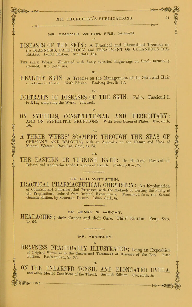 >-©*- MR. ERASMUS WILSON, F.R.S. (continued). II. DISEASES OF TEE SKIN: A Practical and Theoretical Treatise on the DIAGNOSIS, PATHOLOGY, and TREATMENT OF CUTANEOUS DIS- EASES. Fourth Edition. 8vo. cloth, 16s. The same Work ; illustrated with finely executed Engravings on Steel, accurately coloured. 8vo. cloth, 34s. in. HEALTHY SKIN : A Treatise on the Management of the Skin and Hair in relation to Health. Sixth Edition. Foolscap 8vo. 2s. 6d. 0 • 1 v. PORTRAITS OF DISEASES OE THE SKIN. Folio. Fasciculi I. to XII., completing the Work. 20s. each. ON SYPHILIS, CONSTITUTIONAL AND HEREDITARY; AND ON SYPHILITIC ERUPTIONS. With Four Coloured Plates. 8vo. cloth, 16s. VI. A THREE WEEKS’ SCAMPER THROUGH THE SPAS OF GERMANY AND BELGIUM, with an Appendix on the Nature and Uses of Mineral Waters. Post 8vo. cloth, 6s. Gd. VII. THE EASTERN OR TURKISH BATH I its History, Revival in Britain, and Application to the Purposes of Health. Foolscap 8vo., 2s. DR. G. C. WITTSTEIN. PRACTICAL PHARMACEUTICAL CHEMISTRY: An Explanation of Chemical and Pharmaceutical Processes, with the Methods of Testing the Purity of the Preparations, deduced from Original Experiments. Translated from the Second German Edition, by Stephen Darby. 18mo. cloth, 6s. DR. HENRY G. WRIGHT. HEADACHES ; their Causes and their Cure. Third Edition. Fcap. 8vo. 2s. Gd. 1 MR. YEARSLEY. DEAFNESS PEACTICALLI ILLUSTRATED; being an Exposition mSTimZ; *££* d Treatm'‘4t « thc *“• Fif“> ON THE ENLARGED TONSIL AND ELONGATED UVULA, and other Morbid Conditions of the Throat. Seventh Edition. Ovo. cloth, 5s.