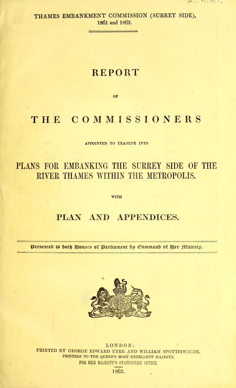 C9«o » n- c\ THAMES EMBANKMENT COMMISSION (SURREY SIDE), 1861 and 1862. REPORT THE COMMISSIONERS APPOINTED TO EXAMINE INTO PLANS FOR EMBANKING THE SURREY SIDE OF THE RIYER THAMES WITHIN THE METROPOLIS. WITH PLAN AND APPENDICES. Vrmntti) to fiotl) iQousrss of Uarltatncnt Ly of ?i?cr iHajesMs?. LONDON: PRINTED BY GEORGE EDWARD EYRE AND WILLIAM SPOTTISWOODE, PRINTERS TO THE QUEEN’S MOST EXCELLENT MAJESTY. FOR HER MAJESTY’S STATIONERY OFFICE. 1862.