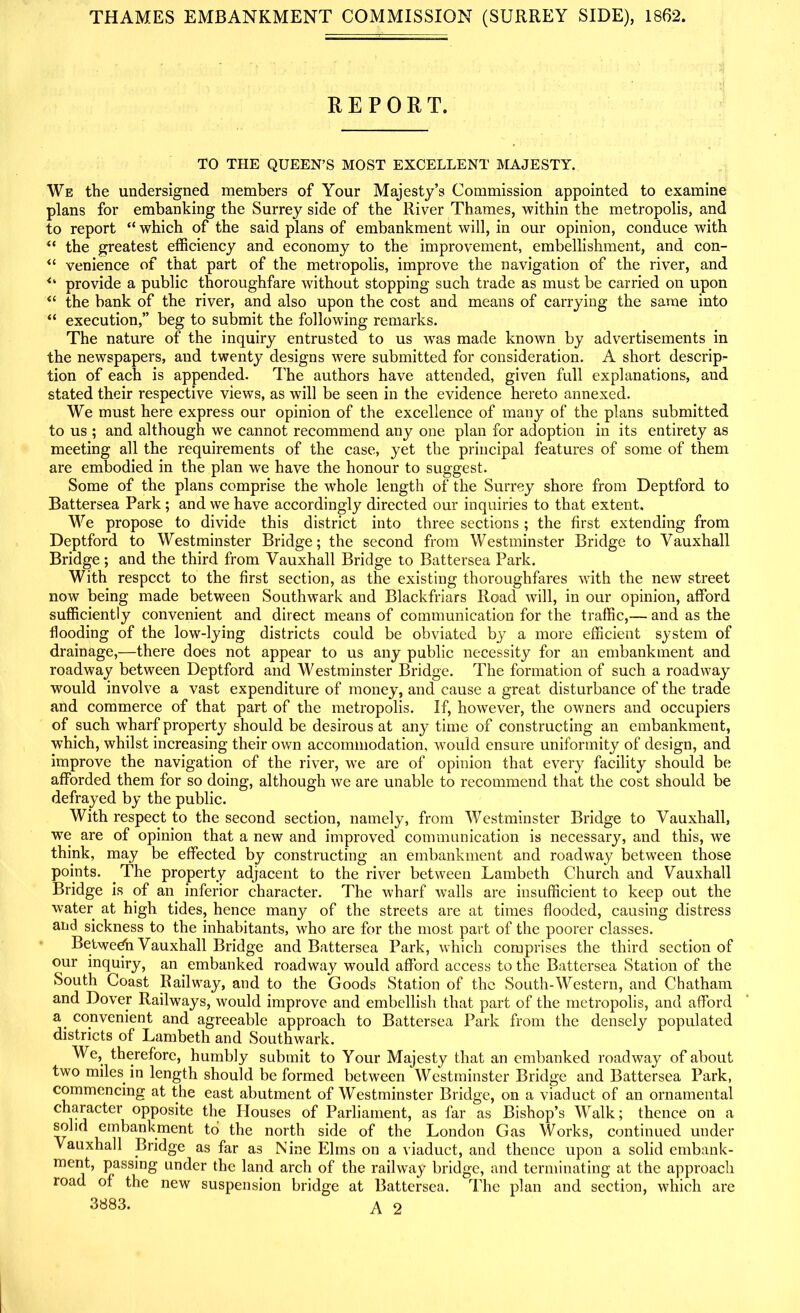 THAMES EMBANKMENT COMMISSION (SURREY SIDE), 1862. REPORT. TO THE QUEEN’S MOST EXCELLENT MAJESTY. We the undersigned members of Your Majesty’s Commission appointed to examine plans for embanking the Surrey side of the River Thames, within the metropolis, and to report “ which of the said plans of embankment will, in our opinion, conduce with “ the greatest efficiency and economy to the improvement, embellishment, and con- “ venience of that part of the metropolis, improve the navigation of the river, and provide a public thoroughfare without stopping such trade as must be carried on upon “ the bank of the river, and also upon the cost and means of carrying the same into “ execution,” beg to submit the following remarks. The nature of the inquiry entrusted to us was made known by advertisements in the newspapers, and twenty designs were submitted for consideration. A short descrip- tion of each is appended. The authors have attended, given full explanations, and stated their respective views, as will be seen in the evidence hereto annexed. We must here express our opinion of the excellence of many of the plans submitted to us ; and although we cannot recommend any one plan for adoption in its entirety as meeting all the requirements of the case, yet the principal features of some of them are embodied in the plan wre have the honour to suggest. Some of the plans comprise the whole length of the Surrey shore from Deptford to Battersea Park; and we have accordingly directed our inquiries to that extent. We propose to divide this district into three sections; the first extending from Deptford to Westminster Bridge; the second from Westminster Bridge to Yauxhall Bridge; and the third from Vauxhall Bridge to Battersea Park. With respect to the first section, as the existing thoroughfares with the new street now being made between Southwark and Blackfriars Road will, in our opinion, afford sufficiently convenient and direct means of communication for the traffic,— and as the flooding of the low-lying districts could be obviated by a more efficient system of drainage,—there does not appear to us any public necessity for an embankment and roadway between Deptford and Westminster Bridge. The formation of such a roadway would involve a vast expenditure of money, and cause a great disturbance of the trade and commerce of that part of the metropolis. If, however, the owners and occupiers of such wharf property should be desirous at any time of constructing an embankment, which, whilst increasing their own accommodation, would ensure uniformity of design, and improve the navigation of the river, we are of opinion that every facility should be afforded them for so doing, although we are unable to recommend that the cost should be defrayed by the public. With respect to the second section, namely, from Westminster Bridge to Vauxhall, we are of opinion that a new and improved communication is necessary, and this, we think, may be effected by constructing an embankment and roadway between those points. The property adjacent to the river between Lambeth Church and Vauxhall Bridge is of an inferior character. The wharf walls are insufficient to keep out the water at high tides, hence many of the streets are at times flooded, causing distress and sickness to the inhabitants, who are for the most part of the poorer classes. Between Vauxhall Bridge and Battersea Park, which comprises the third section of our inquiry, an embanked roadway would afford access to the Battersea Station of the South Coast Railway, and to the Goods Station of the South-Western, and Chatham and Dover Railways, would improve and embellish that part of the metropolis, and afford a. convenient and agreeable approach to Battersea Park from the densely populated districts of Lambeth and Southwark. We, therefore, humbly submit to Your Majesty that an embanked roadway of about two miles in length should be formed between Westminster Bridge and Battersea Park, commencing at the east abutment of Westminster Bridge, on a viaduct of an ornamental character opposite the Houses of Parliament, as far as Bishop’s Walk; thence on a solid embankment to the north side of the London Gas Works, continued under Vauxhall Bridge as far as Nine Elms on a viaduct, and thence upon a solid embank- ment, passing under the land arch of the railway bridge, and terminating at the approach road of the new suspension bridge at Battersea. The plan and section, which are 3883. A 2