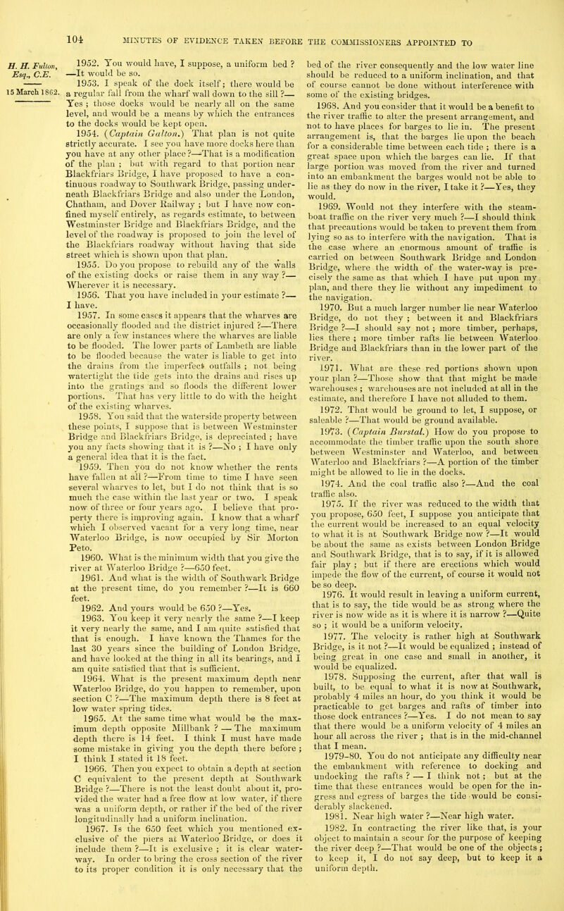 H. H. Fulton, Esq., C.E. 15 March 18G2. 1952. You would have, I suppose, a uniform bed ? —It would be so. 1953. I speak of the dock itself; there would be a regular fall from the wharf wall down to the sill ?— Yes ; those docks would be nearly all on the same level, and would be a means by which the entrances to the docks would be kept open. 1954. (Captain Gal ton.) That plan is not quite strictly accurate. I see you have more docks here than you have at any other place ?—That is a modification of the plan ; but with regard to that portion near Blackfriars Bridge, I have proposed to have a con- tinuous roadway to Southwark Bridge, passing under- neath Blackfriars Bridge and also under the London, Chatham, and Dover Railway ; but I have now con- fined myself entirely, as regards estimate, to between Westminster Bridge and Blackfriars Bridge, and the level of the roadway is proposed to join the level of the Blackfriars roadway without having that side street which is shown upon that plan. 1955. Do you propose to rebuild any of the walls of the existing docks or raise them in any way ?— Wherever it is necessary. 1956. That you have included in your estimate ?— I have. 1957. In some cases it appears that the wharves are occasionally flooded and the district injured ?—There are only a few instances where the wharves are liable to be flooded. The lower parts of Lambeth are liable to be flooded because the water is liable to get into the drains from the imperfect outfalls ; not being watertight the tide gets into the drains and rises up into the gratings and so floods the different lower portions. That has very little to do with the height of the existing wharves. 1958. You said that the waterside property between these points, I suppose that is between Westminster Bridge and Blackfriars Bridge, is depreciated ; have you any facts showing that it is ?—No ; I have only a general idea that it is the fact. 1959. Then you do not know whether the rents have fallen at all ?—From time to time I have seen several wharves to let, but I do not think that is so much the case within the last year or two. I speak now of three or four years ago. I believe that pro- perty there is improving again. I know that a wharf which I observed vacant for a very long time, near Waterloo Bridge, is now occupied by Sir Morton Peto. 1960. What is the minimum width that you give the river at Waterloo Bridge ?—650 feet. 1961. And what is the width of Southwark Bridge at the present time, do you remember ?—It is 660 feet. 1962. And yours would be 650 ?—Yes. 1963. You keep it very nearly the same ?—I keep it very nearly the same, and I am quite satisfied that that is enough. I have known the Thames for the last 30 years since the building of London Bridge, and have looked at the thing in all its bearings, and I am quite satisfied that that is sufficient. 1964. What is the present maximum depth near Waterloo Bridge, do you happen to remember, upon section C ?—The maximum depth there is 8 feet at low water spring tides. 1965. At the same time what would be the max- imum depth opposite Millbank ? — The maximum depth there is 14 feet. I think I must have made some mistake in giving you the depth there before ; I think I stated it 18 feet. 1966. Then you expect to obtain a depth at section C equivalent to the present depth at Southwark Bridge ?—There is not the least doubt about it, pro- vided the water had a free flow at low water, if there was a uniform depth, or rather if the bed of the river longitudinally had a uniform inclination. 1967. Is the 650 feet which you mentioned ex- clusive of the piers at Waterloo Bridge, or does it include them ?—It is exclusive ; it is clear water- way. In order to bring the cross section of the river to its proper condition it is only necessary that the bed of the river consequently and the low water line should be reduced to a uniform inclination, and that of course caunot be done without interference with some of the existing bridges. 1963. And you consider that it would be a benefit to the river traffic to alter the present arrangement, and not to have places for barges to lie in. The present arrangement is, that the barges lie upon the beach for a considerable time between each tide ; there is a great space upon which the barges can lie. If that large portion was moved from the river and turned into an embankment the barges would not be able to lie as they do now in the river, I take it ?—Yes, they would. 1969. Would not they interfere with the steam- boat traffic on the river very much ?—I should think that precautions would be taken to prevent them from lying so as to interfere with the navigation. That is the case where an enormous amount of traffic is carried on between Southwark Bridge and London Bridge, where the width of the water-way is pre- cisely the same as that which I have put upon my plan, and there they lie without any impediment to the navigation. 1970. But a much larger number lie near Waterloo Bridge, do not they ; between it and Blackfriars Bridge ?—I should say not ; more timber, perhaps, lies there ; more timber rafts lie between Waterloo Bridge and Blackfriars than in the lower part of the river. 1971. What are these red portions shown upon your plan ?—Those show that that might be made warehouses ; warehouses are not included at all in the estimate, and therefore I have not alluded to them. 1972. That would be ground to let, I suppose, or saleable ?—That would be ground available. 1973. (Captain Burstal.) How do you propose to accommodate the timber traffic upon the south shore between Westminster and Waterloo, and between Waterloo and Blackfriars ?—A portion of the timber might be allowed to lie in the docks. 1974. And the coal traffic also ?—And the coal traffic also. 1975. If the river was reduced to the width that you propose, 650 feet, I suppose you anticipate that the current would be increased to an equal velocity to what it is at Southwark Bridge now ?—It would be about the same as exists between London Bridge and Southwark Bridge, that is to say, if it is allowed fair play ; but if there are erections which would impede the flow of the current, of course it would not be so deep. 1976. It would result in leaving a uniform current, that is to say, the tide would be as strong where the river is now wide as it is where it is narrow ?—Quite so ; it would be a uniform velocity. 1977. The velocity is rather high at Southwark Bridge, is it not ?—It would be equalized ; instead of being great in one case and small in another, it would be equalized. 1978. Supposing the current, after that wall is built, to be equal to what it is now at Southwark, probably 4 miles an hour, do you think it would be practicable to get barges and rafts of timber into those dock entrances ?—Yes. I do not mean to say that there would be a uniform velocity of 4 miles an hour all across the river ; that is in the mid-channel that I mean. 1979-80. You do not anticipate any difficulty near the embankment with reference to docking and undocking the raffs ? — I think not ; but at the time that these entrances would be open for the in- gress and egress of barges the tide would be consi- derably slackened. 1981. Near high water ?—Near high water. 1982. In contracting the river like that, is your object to maintain a scour for the purpose of keeping the river deep ?—That would be one of the objects ; to keep it, I do not say deep, but to keep it a uniform depth.