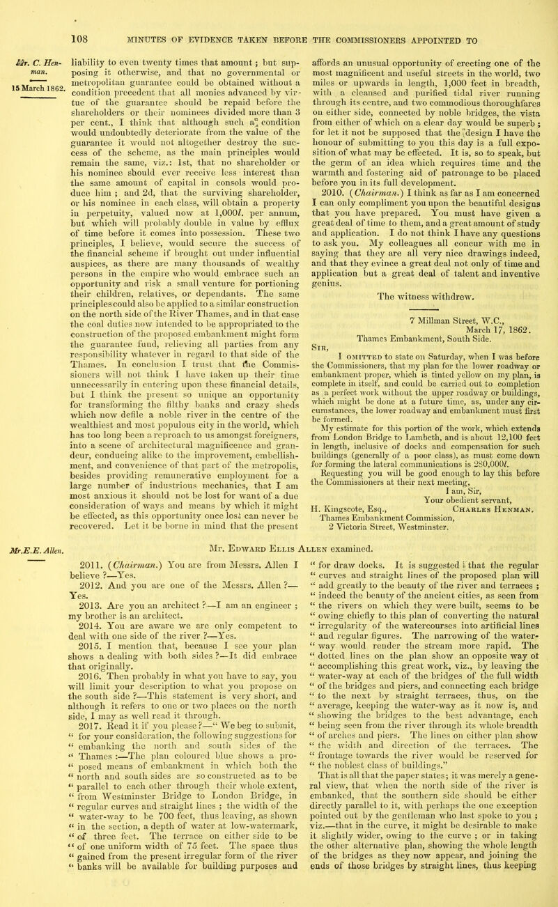 Mr. C. Hen- man. 15 March 1862. Mr.E.E. Allen. liability to even twenty times that amount; but sup- posing it otherwise, and that no governmental or metropolitan guarantee could be obtained without a condition precedent that all monies advanced by vir- tue of the guarantee should be repaid before the shareholders or their nominees divided more than 3 per cent., I think that although such a” condition would undoubtedly deteriorate from the value of the guarantee it would not altogether destroy the suc- cess of the scheme, as the main principles would remain the same, viz.: 1st, that no shareholder or his nominee should ever receive less • interest than the same amount of capital in consols would pro- duce him ; and 2d, that the surviving shareholder, or his nominee in each class, will obtain a property in perpetuity, valued now at 1,000/. per annum, but which will probably double in value by efflux of time before it comes into possession. These two principles, I believe, would secure the success of the financial scheme if brought out under influential auspices, as there are many thousands of wealthy persons in the empire who would embrace such an opportunity and risk a small venture for portioning their children, relatives, or dependants. The same principles could also be applied to a similar construction on the north side of the River Thames, and in that case the coal duties now intended to be appropriated to the construction of the proposed embankment might form the guarantee fund, relieving all parties from any responsibility whatever in regard to that side of the Thames. In conclusion I trust that f3ie Commis- sioners will not think I have taken up their time unnecessarily in entering upon these financial details, but I think the present so unique an opportunity for transforming the filthy banks and crazy sheds which now defile a noble river in the centre of the wealthiest and most populous city in the world, which has too long been a reproach to us amongst foreigners, into a scene of architectural magnificence and gran- deur, conducing alike to the improvement, embellish- ment, and convenience of that part of the metropolis, besides providing remunerative employment for a large number of industrious mechanics, that I am most anxious it should not be lost for want of a due consideration of ways and means by which it might be effected, as this opportunity once lost can never be recovered. Let it be borne in mind that the present affords an unusual opportunity of erecting one of the most magnificent and useful streets in the world, two miles or upwards in length, 1,000 feet in breadth, with a cleansed and purified tidal river running through its centre, and two commodious thoroughfares on either side, connected by noble bridges, the vista from either of which on a clear day would be superb ; for let it not be supposed that the design I have the honour of submitting to you this day is a full expo- sition of what may be effected. It is, so to speak, but the germ of an idea which requires time and the warmth and fostering aid of patronage to be placed before you in its full development. 2010. ( Chairman.') I think as far as I am concerned I can only compliment you upon the beautiful designs that you have prepared. You must have given a great deal of time to them, and a great amount of study and application. I do not think I have any questions to ask you. My colleagues all concur with me in saying that they are all very nice drawings indeed, and that they evince a great deal not only of time and application but a great deal of talent and inventive genius. The witness withdrew. 7 Millman Street, W.C., March 17, 1862. Thames Embankment, South Side. Sir, I omitted to state on Saturday, when I was before the Commissioners, that my plan for the lower roadway or embankment proper, which is tinted yellow on my plan, is complete in itself, and could be carried out to completion as a perfect work without the upper roadway or buildings, which might be done at a future time, as, under any cir- cumstances, the lower roadway and embankment must first be formed. My estimate for this portion of the work, which extends from London Bridge to Lambeth, and is about 12,100 feet in length, inclusive of docks and compensation for such buildings (generally of a poor class), as must come down for forming the lateral communications is 280,000/. Requesting you will be good enough to lay this before the Commissioners at their next meeting, I am. Sir, Your obedient servant, II. Kingscote, Esq., Charles Henman. Thames Embankment Commission, 2 Victoria Street, Westminster. Mr. Edward Ellis Allen examined. 2011. (Chairman.) You are from Messrs. Allen I believe ?—Yes. 2012. And you are one of the Messrs. Allen ?—- Yes. 2013. Are you an architect?—I am an engineer ; my brother is an architect. 2014. You are aware we are only competent to deal with one side of the river ?—Yes. 2015. I mention that, because I see your plan shows a dealing with both sides ?—It did embrace that originally. 2016. Then probably in what you have to say, you will limit your description to what you propose on the south side ?—.This statement is very short, and although it refers to one or two places on the north side, I may as well read it through. 2017. Read it if you please?—“ We beg to submit, “ for your consideration, the following suggestions for “ embanking the north and south sides of the « Thames :—The plan coloured blue shows a pro- “ posed means of embankment in which both the “ north and south sides are so constructed as to be “ parallel to each other through their whole extent, “ from Westminster Bridge to London Bridge, in “ regular curves and straight lines ; the width of the “ water-way to be 700 feet, thus leaving, as shown « in the section, a depth of water at low-watermark, “ of three feet. The terrace on either side to be “ of one uniform width of 75 feet. The space thus “ gained from the present irregular form of the river “ banks will be available for building purposes and “ for draw docks. It is suggested 1 that the regular “ curves and straight lines of the proposed plan will “ add greatly to the beauty of the river and terraces ; “ indeed the beauty of the ancient cities, as seen from “ the rivers on which they were built, seems to be “ owing chiefly to this plan of converting the natural “ irregularity of the watercourses into artificial lines “ and regular figures. The narrowing of the water- “ way would render the stream more rapid. The “ dotted lines on the plan show an opposite way ot “ accomplishing this great work, viz., by leaving the “ water-way at each of the bridges of the full width “ of the bridges and piers, and connecting each bridge “ to the next by straight terraces, thus, on the “ average, keeping the water-way as it now is, and “ showing the bridges to the best advantage, each “ being seen from the river through its whole breadth “ of arches and piers. The lines on either plan show “ the width and direction of the terraces. The “ frontage towards the river would be reserved for “ the noblest class of buildings.” That is all that the paper states; it was merely a gene- ral view, that when the north side of the river is embanked, that the southern side should be either directly parallel to it, with perhaps the one exception pointed out by the gentleman who last spoke to you ; viz.—that in the curve, it might be desirable to make it slightly wider, owing to the curve ; or in taking the other alternative plan, showing the whole length of the bridges as they now appear, and joining the ends of those bridges by straight lines, thus keeping