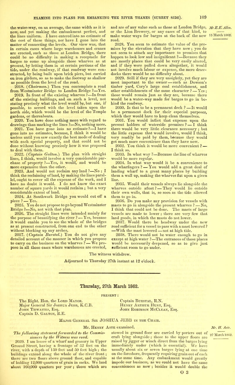 the •water-way, on an average, the same width as it is now, and yet making the embankment perfect, and the lines uniform. I have entered into no estimate of the cost of these things, nor have I gone into the matter of connecting the levels. Our view was, that in certain cases where large warehouses and cranes are erected, such as those at London Bridge, there could be no difficulty in making a receptacle for barges to come up alongside those wharves as at present, by letting them in at certain portions of the tide, under the roadway, if that roadway were con- structed, by being built upon brick piers, but carried on iron girders, so as to make the footway as shallow as possible from the level of the road. 2018. (Chairman.) Then you contemplate a road from Westminster Bridge to London Bridge ?—Yes. 2019. In front of the existing wharves ?—In front of the existing buildings, and on such a level, not stating precisely what the level wouldLg, but one, if possible, to accord with the level taken upon the north side, which would be the level of the Temple gardens, or thereabouts. 2020. You have done nothing more with regard to drawings than marking the lines ?—No, nothing more. 2021. You have gone into no estimate?—I have gone into no estimates, because, I think it would be useless until you saw exactly the best mode of dealing with each special property, and that could not be done without knowing precisely how it was proposed to deal with them. 2022. (Captain Gallon.) The plan with straight lines, I think, would involve a very considerable pur- chase of property ?—Yes, it would, and would be more expensive than the other. 2023. And would not reclaim any land ?—No ; I think the reclaiming of land, by making the lines paral- lel, ouffht to cover all the expense of the work, and I have no doubt it would. I do not know the exact number of square yards it would reclaim ; but a very considerable extent of land. 2024. At Southwark Bridge you would cut off a piece ? — Yes. 2025. You do not propose to go beyond Westminster Bridge ?—No, not with that plan. 2026. The straight lines were intended mainly for the purpose of beautifying the river ?—- Yes, because it would enable you to see the whole of the bridges as at present constructed, from one end to the other without blocking up any arches. 2027. (Captain Burstal.) You do not give any detailed account of the manner in which you propose to carry on the business on the wharves ? — We pro- pose in all those cases where warehouses are erected, and are of any value such as those at London Bridge, or the Lion Brewery, or any cases of that kind, to make water ways for barges at the back of the new road. 2028. You seem to estimate the value of the pre- mises by the elevation that they have now ; you do not seem to attach any importance to premises that happen to look low and insignificant ?—Because they are mostly places that could be very easily altered, and if they were pulled down altogether, it would not involve much labour or expense, the mere draw- docks there would be no difficulty about. 2029. Still if they are very unsightly, yet they are most important to the owner—such as Dowson’s timber yard, Cory’s large coal establishment, and other establishments of the same character ? — Yes ; those would remain just as they are, because there would be a water-way made for barges to go in be- hind the roadway. 2030. Is that to be a permanent dock ? —It would be a permanent dock for their especial purposes, which they would have to keep clean themselves. 2031. You would inflict that expense upon the present holders of waterside premises ? — I think there would be very little clearance necessary ; but the little expense that would involve, would I think, very readily be paid by them, because they would get much more convenience than they have now. 2032. You think it would be more convenient ? — I think so. 2033. In what way ?—Because the line of wharves would be more regular. 2034. In what way would it be a convenience to the wharfingers ? — You would add a great deal of landing wharf to a great many places by building them a wall up, making the wharves flat upon a given line. 2035. Would their vessels always lie alongside the wharves outside afloat ? — They would lie outside their own walls, that is, so soon as the tide allowed them to go in. 2036. Do you make any provision for vessels with masts to go in alongside the present wharves ? —No, I think that could not be done. The masts of large vessels are made to lower ; there are very few that land goods, in which the masts do not lower. 2037. Would there be headway under the new road sufficient for a vessel to pass with a mast lowered ? —With the mast lowered—not at high tide. 2038. There would not be water enough to go in except at high water ?—The entrances of those places would be necessarily deepened, so as to give just sufficient room to go under. The witness withdrew. Adjourned to Thursday 27th instant at 12 o’clock. Thursday, 27th March 1862. PRESENT : The Right. Hon. the Lord Mayor. Captain Burstal, R.N. Major General Sir Joshua Jebb, Iv.C.B. Henry Arthur Hunt, Esq. John Thwaites, Esq. John Robinson McClean, Esq. Captain D. Galton, R.E. Major General Sir JOSHUA JEBB in the Chair. Mr. Henry Aste examined. The following statement forwarded to the Commis- sioners by the Witness ivas read. 2039. I am lessee of a wharf and granary in Upper Ground Street, having a frontage of 52 feet on the river, with a depth of 150 feet and 50 feet high ; the buildings extend along the whole of the river front ; there are two floors above ground floor, and capable of holding 12,000 quarters of grain in sacks. We land about 160,000 quarters per year; those which are stowed in ground floor are carried by porters out of craft lying alongside ; those to the upper floors are raised by jigger or winch direct from the barges lying immediately under (which is essential). We have usually about six or seven barges lying at one time on the foreshore, frequently requiring grain out of each at the same time. Any embankment would greatly impede our business, as we could not have the same conveniences as now ; besides it would double the O 3 Mr.E.E. Allen. 15 March 1862. Mr. //. Aste. 27 March 1802.