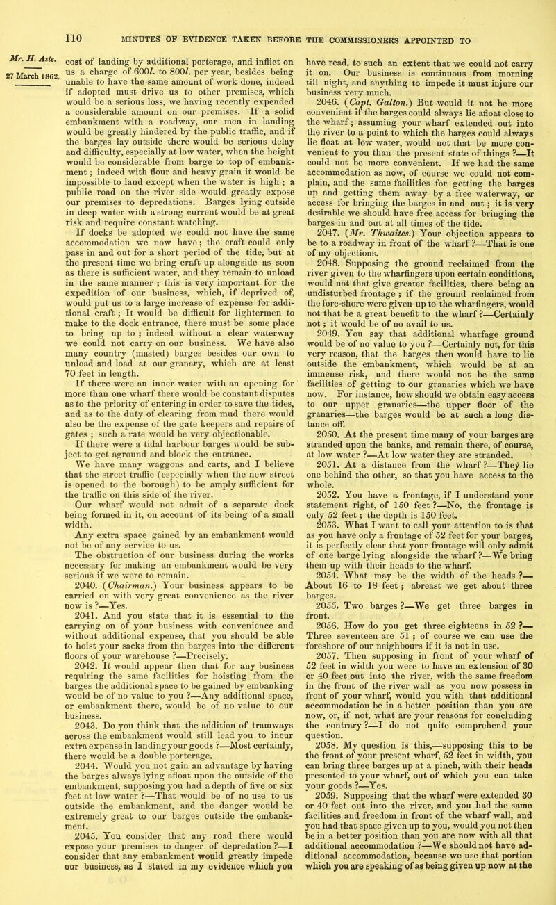 Mr. H. Aste. 27 March 1862. cost of landing by additional porterage, and inflict on us a charge of 6001. to 800Z. per year, besides being unable to have the same amount of work done, indeed if adopted must drive us to other premises, which would be a serious loss, we having recently expended a considerable amount on our premises. If a solid embankment with a roadway, our men in landing would be greatly hindered by the public traffic, and if the barges lay outside there would be serious delay and difficulty, especially at low water, when the height would be considerable from barge to top of embank- ment ; indeed with flour and heavy grain it would be impossible to land except when the water is high ; a public road on the river side would greatly expose our premises to depredations. Barges lying outside in deep water with a strong current would be at great risk and require constant watching. If docks be adopted we could not have the same accommodation we now have; the craft could only pass in and out for a short period of the tide, but at the present time we bring craft up alongside as soon as there is sufficient water, and they remain to unload in the same manner ; this is very important for the expedition of our business, which, if deprived of, would put us to a large increase of expense for addi- tional craft ; It would be difficult for lightermen to make to the dock entrance, there must be some place to bring up to ; indeed without a clear waterway we could not carry on our business. We have also many country (masted) barges besides our own to unload and load at our granary, which are at least VO feet in length. If there were an inner water with an opening for more than one wharf there would be constant disputes as to the priority of entering in order to save the tides, and as to the duty of clearing from mud there would also be the expense of the gate keepers and repairs of gates ; such a rate would be very objectionable. If there were a tidal harbour barges would be sub- ject to get aground and block the entrance. We have many waggons and carts, and I believe that the street traffic (especially when the new street is opened to the borough) to be amply sufficient for the traffic on this side of the river. Our wharf would not admit of a separate dock being formed in it, on account of its being of a small width. Any extra space gained by an embankment would not be of any service to us. The obstruction of our business during the works necessary for making an embankment would be very serious if we were to remain. 2040. (Chairman.) Your business appears to be carried on with very great convenience as the river now is ?—Yes. 2041. And you state that it is essential to the carrying on of your business with convenience and without additional expense, that you should be able to hoist your sacks from the barges into the different floors of your warehouse ?—Precisely. 2042. It would appear then that for any business requiring the same facilities for hoisting from the barges the additional space to be gained by embanking would be of no value to you ?—Any additional space, or embankment there, would be of no value to our business. 2043. Do you think that the addition of tramways across the embankment would still lead you to incur extra expense in landing your goods ?—Most certainly, there would be a double porterage. 2044. Would you not gain an advantage by having the barges always lying afloat upon the outside of the embankment, supposing you had a depth of five or six feet at low water ?—That would be of no use to us outside the embankment, and the danger would be extremely great to our barges outside the embank- ment. 2045. You consider that any road there would expose your premises to danger of depredation ?—I consider that any embankment would greatly impede our business, as I stated in my evidence which you have read, to such an extent that we could not carry it on. Our business is continuous from morning till night, and anything to impede it must injure our business very much. 2046. (Capt. Galton.) But would it not be more convenient if the barges could always lie afloat close to the wharf; assuming your wharf extended out into the river to a point to which the barges could always lie float at low water, would not that be more con- venient to you than the present state of things ?—It could not be more convenient. If we had the same accommodation as now, of course we could not com- plain, and the same facilities for getting the barges up and getting them away by a free waterway, or access for bringing the barges in and out; it is very desirable we should have free access for bringing the barges in and out at all times of the tide. 2047. (Mr. Thwaites.) Your objection appears to be to a roadway in front of the wharf ?—That is one of my objections. 2048. Supposing the ground reclaimed from the river given to the wharfingers upon certain conditions, would not that give greater facilities, there being an undisturbed frontage ; if the ground reclaimed from the fore-shore were given up to the wharfingers, would not that be a great benefit to the wharf ?—Certainly not; it would be of no avail to us. 2049. You say that additional wharfage ground would be of no value to you ?—Certainly not, for this very reason, that the barges then would have to lie outside the embankment, which would be at an immense risk, and there would not be the same facilities of getting to our granaries which we have now. For instance, how should we obtain easy access to our upper granaries—the upper floor of the granaries—the barges would be at such a long dis- tance off. 2050. At the present time many of your barges are stranded upon the banks, and remain there, of course, at low water ?—At low water they are stranded. 2051. At a distance from the wharf?—They lie one behind the other, so that you have access to the whole. 2052. You have a frontage, if I understand your statement right, of 150 feet ?—No, the frontage is only 52 feet; the depth is 150 feet. 2053. What I want to call your attention to is that as you have only a frontage of 52 feet for your barges, it is perfectly clear that your frontage will only admit of one barge lying alongside the wharf?—Webring them up with their heads to the wharf. 2054. What may be the width of the heads ?— About 16 to 18 feet ; abreast we get about three barges. 2055. Two barges ?—We get three barges in front. 2056. How do you get three eighteens in 52 ?— Three seventeen are 51 ; of course we can use the foreshore of our neighbours if it is not in use. 2057. Then supposing in front of your wharf of 52 feet in width you were to have an extension of 30 or 40 feet out into the river, with the same freedom in the front of the river wall as you now possess in front of your wharf, would you with that additional accommodation be in a better position than you are now, or, if not, what are your reasons for concluding the contrary ?—I do not quite comprehend your question. 2058. My question is this,—supposing this to be the front of your present wharf, 52 feet in width, you can bring three barges up at a pinch, with their heads presented to your wharf, out of which you can take your goods ?—Yes. 2059. Supposing that the wharf were extended 30 or 40 feet out into the river, and you had the same facilities and freedom in front of the wharf wall, and you had that space given up to you, would you not then be in a better position than you are now with all that additional accommodation ?—We should not have ad- ditional accommodation, because we use that portion which you are speaking of as being given up now at the