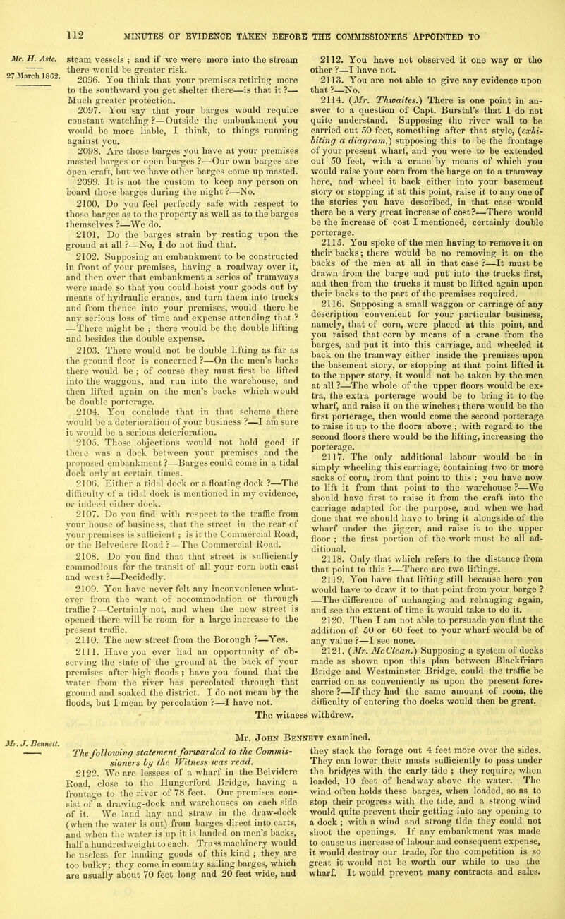 Mr. H. Aste. 27 March 1862. steam vessels ; and if we were more into the stream there would be greater risk. 2096. You think that your premises retiring more to the southward you get shelter there—is that it ?— Much greater protection. 2097. You say that your barges would require constant watching ?—Outside the embankment you would be more liable, I think, to things running against you. 2098. Are those barges you have at your premises masted barges or open barges ?—Our own barges are open craft, but we have other barges come up masted. 2099. It is not the custom to keep any person on board those barges during the night ?—No. 2100. Do you feel perfectly safe with respect to those barges as to the property as well as to the barges themselves ?—We do. 2101. Do the barges strain by resting upon the ground at all ?—No, I do not find that. 2102. Supposing an embankment to be constructed in front of your premises, having a roadway over it, and then over that embankment a series of tramways were made so that you could hoist your goods out by means of hydraulic cranes, and turn them into trucks and from thence into your premises, would there be any serious loss of time and expense attending that ? — There might be ; there would be the double lifting and besides the double expense. 2103. There would not be double lifting as far as the ground floor is concerned ?—On the men’s backs there would be ; of course they must first be lifted into the waggons, and run into the warehouse, and then lifted again on the men’s backs which would be double porterage. 2104. You conclude that in that scheme there would be a deterioration of your business ?—I am sure it would be a serious deterioration. 2105. Those objections Avould not hold good if there was a dock between your premises and the proposed embankment ?—Barges could come in a tidal dock only at certain times. 2106. Either a tidal dock or a floating dock ?—The difficulty of a tidal dock is mentioned in my evidence, or indeed either dock. 2107. Do you find with respect to the traffic from your house of business, that the street in the rear of your premises is sufficient ; is it the Commercial Road, or the Belvedere Road ?—The Commercial Road. 2108. Do you find that that street is sufficiently commodious for the transit of all your corn both east and west ?—Decidedly. 2109. You have never felt any inconvenience what- ever from the want of accommodation or through traffic ?—Certainly not, and when the new street is opened there will be room for a large increase to the present traffic. 2110. The new street from the Borough ?—Yes. 2111. Have you ever had an opportunity of ob- serving the state of the ground at the back of your premises after high floods ; have you found that the water from the river has percolated through that ground and soaked the district. I do not mean by the floods, but I mean by percolation ?—I have not. 2112. You have not observed it one way or the other ?—I have not. 2113. You are not able to give any evidence upon that ?—No, 2114. (Mr. Thioaites.) There is one point in an- swer to a question of Capt. Burstal’s that I do not quite understand. Supposing the river wall to be carried out 50 feet, something after that style, (exhi- biting a diagram,) supposing this to be the frontage of your present wharf, and you were to be extended out 50 feet, with a crane by means of which you would raise your corn from the barge on to a tramway here, and wheel it back either into your basement story or stopping it at this point, raise it to any one of the stories you have described, in that case would there be a very great increase of cost ?—There would be the increase of cost I mentioned, certainly double porterage. 2115. You spoke of the men having to remove it on their backs; there would be no removing it on the backs of the men at all in that case ?—It must be drawn from the barge and put into the trucks first, and then from the trucks it must be lifted again upon their backs to the part of the premises required. 2116. Supposing a small waggon or carriage of any description convenient for your particular business, namely, that of corn, were placed at this point, and you raised that corn by means of a crane from the barges, and put it into this carriage, and wheeled it back on the tramway either inside the premises upon the basement story, or stopping at that point lifted it to the upper story, it would not be taken by the men at all ?—The whole of the upper floors would be ex- tra, the extra porterage would be to bring it to the wharf, and raise it on the winches; there would be the first porterage, then would come the second porterage to raise it up to the floors above ; with regard to the second floors there would be the lifting, increasing the porterage. 2117. The only additional labour would be in simply wheeling this carriage, containing two or more sacks of corn, from that point to this ; you have now to lift it from that point to the warehouse ?—We should have first to raise it from the craft into the carriage adapted for the purpose, and when we had done that we should have to bring it alongside of the wharf under the jigger, and raise it to the upper floor ; the first portion of the work must be all ad- ditional. 2118. Only that which refers to the distance from that point to this ?—There are two liftings. 2119. You have that lifting still because here you would have to draw it to that point from your barge ? —The difference of unhanging and rehanging again, and see the extent of time it would take to do it. 2120. Then I am not able to persuade you that the addition of 50 or 60 feet to your wharf would be of any value ?—I see none. 2121. (Mr. McClean.) Supposing a system of docks made as shown upon this plan between Blackfriars Bridge and Westminster Bridge, could the traffic be carried on as conveniently as upon the present fore- shore ?—If they had the same amount of room, the difficulty of entering the docks would then be great. The witness withdrew. Mr. J. Bennett. Mr. John Bennett examined. The following statement forwarded to the Commis- sioners by the Witness ivas read. 2122. We are lessees of a wharf in the Belvidere Road, close to the Hungerford Bridge, having a frontage to the river of 78 feet. Our premises con- sist of a drawing-dock and warehouses on each side of it. We land hay and straw in the draw-dock (when the water is out) from barges direct into carts, and when the water is up it is landed on men’s backs, half a hundredweight to each. Truss machinery would be useless for landing goods of this kind ; they are too bulky; they come in country sailing barges, which are usually about 70 feet long and 20 feet wide, and they stack the forage out 4 feet more over the sides. They can lower their masts sufficiently to pass under the bridges with the early tide ; they require, when loaded, 10 feet of headway above the water. The wind often holds these barges, when loaded, so as to stop their progress with the tide, and a strong wind would quite prevent their getting into any opening to a dock ; with a wind and strong tide they could not shoot the openings. If any embankment was made to cause us increase of labour and consequent expense, it would destroy our trade, for the competition is so great it would not be worth our while to use the wharf. It would prevent many contracts and sales.