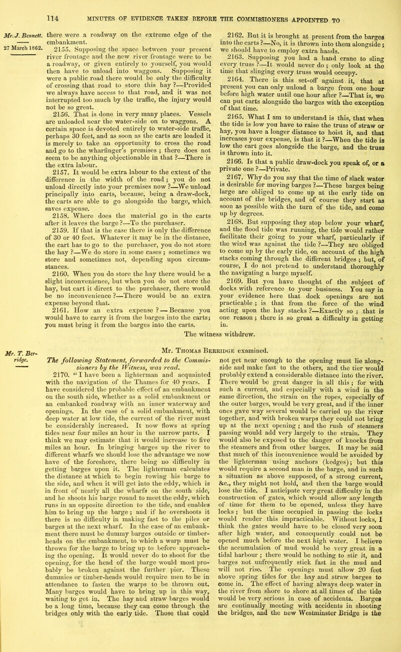Mr.J. Bennett. 27 March 1862. Mr. T. Ber- ridge. there were a roadway on the extreme edge of the embankment. 2155. Supposing the space between your present river frontage and the new river frontage were to be a roadway, or given entirely to yourself, you would then have to unload into waggons. Supposing it were a public road there would be only the difficulty of crossing that road to store this hay ?—Provided we always have access to that road, and it was not interrupted too much by the traffic, the injury would not be so great. 2156. That is done in very many places. Vessels are unloaded near the water-side on to waggons. A certain space is devoted entirely to water-side traffic, perhaps 30 feet, and as soon as the carts are loaded it is merely to take an opportunity to cross the road and go to the wharfinger’s premises ; there does not seem to be anything objectionable in that ?—There is the extra labour. 2157. It would be extra labour to the extent of the difference in the width of the road; you do not unload directly into your premises now ?—We unload principally into carts, because, being a draw-dock, the carts are able to go alongside the barge, which saves expense. 2158. Where does the material go in the carts after it leaves the barge ?—To the purchaser. 2159. If that is the case there is only the difference of 30 or 40 feet. Whatever it may be in the distance, the cart has to go to the purchaser, you do not store the hay ?—We do store in some cases ; sometimes we store and sometimes not, depending upon circum- stances. 2160. When you do store the hay there would be a slight inconvenience, but when you do not store the hay, but cart it direct to the purchaser, there would be no inconvenience ?—There would be an extra expense beyond that. 2161. How an extra expense ? — Because you would have to carry it from the barges into the carts; you must bring it from the barges into the carts. The witn 2162. But it is brought at present from the barges into the carts ?—No, it is thrown into them alongside; we should have to employ extra hands. 2163. Supposing you had a hand crane to sling every truss ?—It would never do ; only look at the time that slinging every truss would occupy. 2164. There is this set-off against it, that at present you can only unload a barge from one hour before high water until one hour after ?—That is, we can put carts alongside the barges with the exception of that time. 2165. What I am to understand is this, that when the tide is low you have to raise the truss of straw or hay, you have a longer distance to hoist it, and that increases your expense, is that it ?—When the tide is low the cart goes alongside the barge, and the truss is thrown into it. 2166. Is that a public draw-dock you speak of, or a private one ?—Private. 2167. Why do you say that the time of slack water is desirable for moving barges ?—These barges being large are obliged to come up at the early tide on account of the bridges, and of course they start as soon as possible with the turn of the tide, and come up by degrees. 2168. But supposing they stop below your wharf, and the flood tide was running, the tide would rather facilitate their going to your wharf, particularly if the wind was against the tide ?—They are obliged to come up by the early tide, on account of the high stacks coming through the different bridges ; but, of course, I do not pretend to understand thoroughly the navigating a barge myself. 2169. But you have thought of the subject of docks with reference to your business. You say in your evidence here that dock openings are not practicable ; is that from the force of the wind acting upon the hay stacks ?—Exactly so ; that is one reason ; there is so great a difficulty in getting in. s withdrew. Mr. Thomas Berridge examined. The following Statement, forwarded to the Commis- sioners by the Witness, was read. 2170. “ I have been a lighterman and acquainted with the navigation of the Thames for 40 years. I have considered the probable effect of an embankment on the south side, whether as a solid embankment or an embanked roadway with an inner waterway and openings. In the case of a solid embankment, with deep water at low tide, the current of the river must be considerably increased. It now flows at spring tides near four miles an hour in the narrow parts. I think we may estimate that it would increase to five miles an hour. In bringing barges up the river to different wharfs we should lose the advantage we now have of the foreshore, there being no difficulty in getting barges upon it. The lighterman calculates the distance at which to begin rowing his barge to the side, and when it will get into the eddy, which is in front of nearly all the wharfs on the south side, and he shoots his barge round to meet the eddy, which runs in an opposite direction to the tide, and enables him to bring up the barge ; and if he overshoots it there is no difficulty in making fast to the piles or bareres at the next wharf. In the case of an embank- © ment there must be dummy barges outside or timber- heads on the embankment, to which a warp must be thrown for the barge to bring up to before approach- ing the opening. It would never do to shoot for the opening, for the head of the barge would most pro- bably be broken against the further pier. These dummies or timber-heads would require men to be in attendance to fasten the warps to be thrown out. Many barges would have to bring up in this way, waiting to get in. The hay and straw barges would be a long time, because they can come through the bridges only with the early tide. Those that could not get near enough to the opening must lie along- side and make fast to the others, and the tier would probably extend a considerable distance into the river. There would be great danger in all this ; for with such a current, and especially with a wind in the same direction, the strain on the ropes, especially of the outer barges, would be very great, and if the inner ones gave way several would be carried up the river together, and with broken warps they could not bring up at the next opening ; and the rush of steamers passing would add very largely to the strain. They would also be exposed to the danger of knocks from the steamers and from other barges. It may be said that much of this inconvenience would be avoided by the lighterman using anchors (hedges); but this would require a second man in the barge, and in such a situation as above supposed, of a strong current, &c., they might not hold, and then the barge would lose the tide. I anticipate very great difficulty in the construction of gates, which would allow any length of time for them to be opened, unless they have locks ; but the time occupied in passing the locks would render this impracticable. Without locks, I think the gates would have to be closed very soon after high water, and consequently could not be opened much before the next high water. I believe the accumulation of mud would be very great in a tidal harbour ; there would be nothing to stir it, and barges not unfrequently stick fast in the mud and will not rise. The openings must allow 20 feet above spring tides for the hay and straw barges to come in. The effect of having always deep water in the river from shore to shore at all times of the tide would be very serious in case of accidents. Barges are continually meeting with accidents in shooting the bridges, and the new Westminster Bridge is the