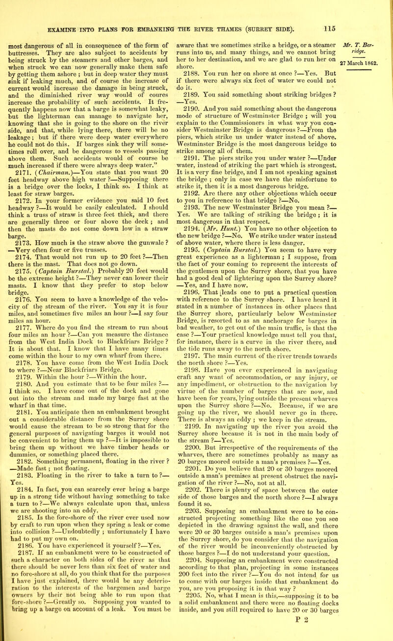 most dangerous of all in consequence of the form of buttresses. They are also subject to accidents by being struck by the steamers and other barges, and when struck we can now generally make them safe by getting them ashore ; but in deep water they must sink if leaking much, and of course the increase of current would increase the damage in being struck, and the diminished river way would of coures increase the probability of such accidents. It fre- quently happens now that a barge is somewhat leaky, but the lighterman can manage to navigate her, knowing that she is going to the shore on the river side, and that, while lying there, there will be no leakage; but if there were deep water everywhere he could not do this. If barges sink they will some- times roll over, and be dangerous to vessels passing above them. Such accidents would of course be much increased if there were always deep water.” 2171. (Chairman.)—You state that you want 20 feet headway above high water ?—Supposing there is a bridge over the locks, I think so. I think at least for straw barges. 2172. In your former evidence you said 10 feet headway ?—It would be easily calculated. I should think a truss of straw is three feet thick, and there are generally three or four above the deck ; and then the masts do not come down low in a straw barge. 2173. How much is the straw above the gunwale ? -—Very often four or five trusses. 2174. That would not run up to 20 feet ?—Then there is the mast. That does not go down. 2175. (Captain Burstal.) Probably 20 feet would be the extreme height ?—They never can lower their masts. I know that they prefer to stop below bridge. 2176. You seem to have a knowledge of the velo- city of the stream of the river. You say it is four miles, and 'sometimes five miles an hour ?—I say four miles an hour. 2177. Where do you find the stream to run about four miles an hour ?—Can you measure the distance from the West India Dock to Blackfriars Bridge ? It is about that. I know that I have many times come within the hour to my own wharf from there. 2178. You have come from the West India Dock to where ?—Near Blackfriars Bridge. 2179. Within the hour ?—Within the hour. 2180. And you estimate that to be four miles ?— I think so. I have come out of the dock and gone out into the stream and made my barge fast at the wharf in that time. 2181. You anticipate then an embankment brought out a considerable distance from the Surrey shore would cause the stream to be so strong that for the general purposes of navigating barges it would not be convenient to bring them up ?—It is impossible to bring them up without we have timber heads or dummies, or something placed there. 2182. (Something permanent, floating in the river ? —Made fast; not floating. 2183. Floating in the river to take a turn to ?— Yes. 2184. In fact, you can scarcely ever bring a barge up in a strong tide without having something to take a turn to ?—We always calculate upon that, unless we are shooting into an eddy. 2185. Is the fore-shore of the river ever used now by craft to run upon when they spring a leak or come into collision ?—Undoubtedly ; unfortunately I havo had to put my own on. 2186. You have experienced it yourself?—Yes. 2187. If an embankment were to be constructed of such a character on both sides of the river as that there should be never less than six feet of water and no fore-shore at all, do you think that for the purposes I have just explained, there would be any deterio- ration to the interests of the bargemen and barge owners by their not being able to run upon that fore-shore ?—Greatly so. Supposing you wanted to bring up a barge on account of a leak. You must be aware that we sometimes strike a bridge, or a steamer runs into us, and many things, and we cannot bring her to her destination, and we are glad to run her on shore. 2188. You run her on shore at once ?—Yes. But if there were always six feet of water we could not do it. 2189. You said something about striking bridges ? —Yes. 2190. And you said something about the dangerous mode of structure of Westminster Bridge ; will you explain to the Commissioners in what way you con- sider Westminster Bridge is dangerous ?—From the piers, which strike us under water instead of above. Westminster Bridge is the most dangerous bridge to strike among all of them. 2191. The piers strike you under water ?—Under water, instead of striking the part which is strongest. It is a very fine bridge, and I am not speaking against the bridge ; only in case we have the misfortune to strike it, then it is a most dangerous bridge. 2192. Are there any other objections which occur to you in reference to that bridge ?—No. 2193. The new Westminster Bridge you mean ?— Yes. We are talking of striking the bridge ; it is most dangerous in that respect. 2194. (Mr. Hunt.) You have no other objection to the new bridge ?—No. We strike under water instead of above water, where there is less danger. 2195. (Captain Burstal.) You seem to have very great experience as a lighterman ; I suppose, from the fact of your coming to represent the interests of the gentlemen upon the Surrey shore, that you have had a good deal of lightering upon the Surrey shore? —Yes, and I have now. 2196. That [leads one to put a practical question with reference to the Surrey shore. I have heard it stated in a number of instances in other places that the Surrey shore, particularly below Westminster Bridge, is resorted to as an anchorage for barges in bad weather, to get out of the main traffic, is that the case ?—Your practical knowledge must tell you that, for instance, there is a curve in the river there, and the tide runs away to the north shore. 2197. The main current of the river trends towards the north shore ?—Yes. 2198. Have you ever experienced in navigating craft any want of accommodation, or any injury, or any impediment, or obstruction to the navigation by virtue of the number of barges that are now, and have been for years, lying outside the present wharves upon the Surrey shore ?—No. Because, if we are going up the river, we should never go in there. There is always an eddy ; we keep in the stream. 2199. In navigating up the river you avoid the Surrey shore because it is not in the main body of the stream ?—Yes. 2200. But irrespective of the requirements of the wharves, there are sometimes probably as many as 20 barges moored outside a man’s premises ?—Yes. 2201. Do you believe that 20 or 30 barges moored outside a man’s premises at present obstruct the navi- gation of the river ?—No, not at all. 2202. There is plenty of space between the outer side of those barges and the north shore ?—I always found it so. 2203. Supposing an embankment were to be con- structed projecting something like the one you see depicted in the drawing against the wall, and there were 20 or 30 barges outside a man’s premises upon the Surrey shore, do you consider that the navigation of the river would be inconveniently obstructed by those barges ?—I do not understand your question. 2204. Supposing an embankment were constructed according to that plan, projecting in some instances 200 feet into the river ?—You do not intend for us to come with our barges inside that embankment do you, are you proposing it in that way ? 2205. No, what I mean is this,—supposing it to be a solid embankment and there were no floating docks inside, and you still required to have 20 or 30 barges P 2 Mr. T. Ber- ridge.