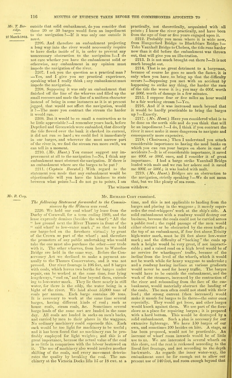 Mr. T. Ber- ridge. 27 March 1862. Mr. It. Cory. outside that solid embankment, do you consider that those 20 or 30 barges would form an impediment to the navigation ?—If it was only one outside it must. 2206. And therefore an embankment projecting a long way into the river would necessarily require to have docks inside of it, in order to prevent any unnecessary obstruction to the navigation ?—I do not care whether you have the embankment solid or otherwise, any embankment in my opinion must impede the navigation of the river. 2207. I ask you the question as a practical man ? —Yes, and I give you my practical experience, speaking what I really think ; any embankment must impede the navigation. 2208. Supposing it was only an embankment that finished off the line of the wharves and filled up the small recesses and made the line of a uniform character instead of being in some instances as it is at present jagged, that would not affect, the navigation, would it ?—The more you contract the stream the harder it would run. 2209. But it would be so small a contraction as to be little appreciable ?—I remember years back, before Deptford and Greenwich were embanked, that directly the tide flowed over the bank it checked its current, it did not run so hard ; we could feel it immediately in our barges, and wherever the most narrow part of the river is, we find the stream run more swift, we can tell in a moment. 2210. (Mr. Hunt.) You cannot suggest any im- provement at all to the navigation ?—No, I think any embankment must obstruct the navigation. If there is an embankment where are the barges to be put ? 2211. (Captain Burstal.) With regard to the statement you made that any embankment would be objectionable will you have the kindness to state between what points ?—I do not go to points, I am The witness practically, not theoretically, acquainted with all points ; I know the river practically, and have been from the age of four or five years engaged upon it. 2212. Probably you mean where it is wide now, from Hungerford Bridge to Blackfriars Bridge ?— Take Yauxhall Bridge to Chelsea, the tide runs harder now than it did before the embankment was thrown out, that will give you an illustration. 2213. It is not much brought out there ?—It is not much brought out. 2214. That is no great detriment to a bargeman, because of course he goes so much the faster, it is only when you have to bring up that the difficulty occurs ?—Supposing you met with an accident by happening to strike any thing, the harder the race of the tide the Avorse it is; you may do 4007. worth or 5007. worth of damage in a few minutes. 2215. I suppose four or five miles an hour would be a fair working stream ?—Yes. 2216. And if it was increased much beyond that it Avould be hardly practicable to bring the barges up ?—Exactly. 2217. (Mr. Hunt.) Have you considered what is to be done on the north side and do you think that will be an impediment ?—I do, I think if you contract the river it must make it more dangerous to navigate and consequently more expensive. 2218. (Chairman.) Then I understand you attach considerable importance to having the mud banks on Avhich you can run your barges on shore in case of accidents ?—It is of considerable importance, it saved me 4007. or 5007. once, and I consider it of great importance. I had a barge strike Yauxhall Bridge loaded with malt and Ave ran her ashore and it saved me 4007. or 5007.; it was loaded Avith malt. 2219. (Mr. Hunt.) Bridges are an obstruction to the navigation, strictly speaking ?—We do not mean that, but Ave like plenty of sea room. Avithdrew. Mr. Richard Cory examined. The following Statement forwarded to the Commis- sioners by the Witness was read. 2220. We hold our coal Avharf by lease from the Duchy of CoruAvall. for a term ending 1909, and the lease expressly demises (besides the wharf) “ All the t: low ground next the River Thames in front of the “ said Avharf to lorv-water mark so that Ave hold our barge-bed on the foreshore virtually by grant of the Crown as part of the AAdiarf; and therefore the promoters of any public undertaking who Avould take the one must also purchase the other—our trade with it. The other Avharves, from here to Waterloo Bridge are held in the same Avay. Before the Con- servancy Act Ave declined to make a payment an- nually to the Thames Conservators, and it Avas not pressed. Our river frontage is 106 feet, and 8 barges with coals, which leaves two berths for barges under repair, can be worked at the same time, four lying leugtliAvays, “ end on,” and four beyond them, extend- ing to low-water mark. They lie there nearly in still water, for there is the eddy, the water being in a bight of the river. We land about 35,000 tons of coals per annum. Each barge contains 50 tons. It is necessary to work at the same time several barges, having different kinds of coal; such as house coals, steam coals, &c. Sometimes several barge loads of the same sort are landed in the same day. All coals are landed in sacks on men’s backs, and carried by men to their places in the Avaggons. No ordinary machinery could supersede this. Each sack would be too light for machinery to be useful; and it has been found that no machinery can be pro- fitably employed for light Aveights; and this is of great importance, because the actual value of the coal is so little in comparison Avith the labour bestowed on it. The use of machinery also Avould involve another shifting of the coals, and every movement deterio- rates the quality by breaking the coal. The ma- chinery at the Victoria Docks lifts 15 or 18 cwt. at a time, and this is not applicable to landing from tho barges and placing in the waggons ; it merely super- sedes the coal-A\rhippers’ Avork at the ship’s side. A solid embankment Avith a roadway Avould destroy our business, because the coals could not be carried across a public road ; the rapid passage of the men Avould either obstruct or be obstructed by the cross traffic ; the top of an embankment, if four feet above Trinity liigh-Avater mark, must be 24 feet above lorv-Avater mark ; and the difficulty of “ backing ” the coals up such a height would be Arery great, if not impracti- cable ; and a raised road on a high level Avould be of no service for wharfingers’ traffic, because of the incline'from the level of the wharfs, which it Avould not be Avorth Avhile for heavy waggons to undertake ; and a roadrvay having inclines at various gradients would never be used for heavy traffic. ' The barges would have to be outside the embankment, and the Avash of the steamers, increased by the contraction of the river and rebounding from the face of the em- bankment, Avould materially obstruct the landing of the coals. The men often could not stand Avith their load; the strong current (then increased) Avould make it unsafe for barges to lie there—the outer ones especially. They Avould get loose, and other barges would knock against them. We use part of the fore- shore as a place for repairing barges ; it is prepared with a hard bottom. This Avould be destroyed by a solid embankment. Such a plan is necessary for our extensive lighterage. We have 150 barges of our own, and sometimes 100 besides on hire. A stage, as has been proposed, Avould not be practicable. An increase of wharf room imvards would be of little use to us. We are interested in several Avharfs on this shore, and the rent is reckoned according to the lineal feet frontage, and not according to the depth backwards. As regards the inner water-way, the embankment must be far enough out to alloiv our present use of 140 feet, and room enough beyond that