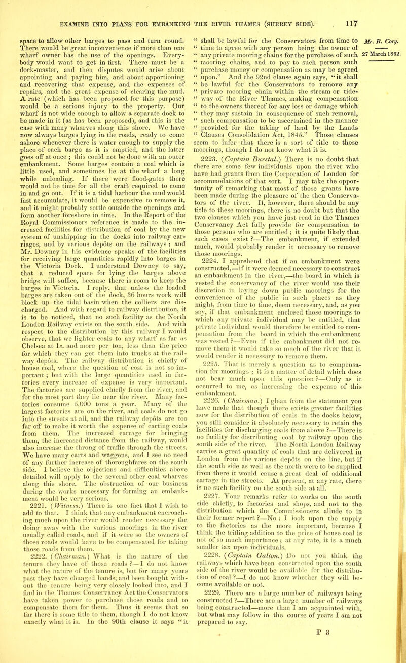 space to allow other barges to pass and turn round. There would be great inconvenience if more than one wharf owner has the use of the openings. Every- body would want to get in first. There must be a dock-master, and then disputes would arise about appointing and paying him, and about apportioning and recovering that expense, and the expenses of repairs, and the great expense of clearing the mud. A rate (which has been proposed for this purpose) would be a serious injury to the property. Our wharf is not wide enough to allow a separate dock to be made in it (as has been proposed), and this is the case with many wharves along this shore. We have now always barges lying in the roads, ready to come ashore whenever there is water enough to supply the place of each barge as it is emptied, and the latter goes off at once ; this could not be done with an outer embankment. Some barges contain a coal which is little used, and sometimes lie at the wharf a long while unloading. If there were flood-gates there would not be time for all the craft required to come in and go out. If it is a tidal harbour the mud would fast accumulate, it would be expensive to remove it, and it might probably settle outside the openings and form another foreshore in time. In the Report of the Royal Commissioners reference is made to the in- creased facilities for distribution of coal by the new system of unshipping in the docks into railway car- riages, and by various depots on the railways ; and Mr. Downey in his evidence speaks of the facilities for receiving large quantities rapidly into barges in the Victoria Dock. I understand Downey to say, that a reduced space for lying the barges above bridge will suffice, because there is room to keep the barges in Victoria. I reply, that unless the loaded barges are taken out of the dock, 36 hours work will block up the tidal basin when the colliers are dis- charged. And with regard to railway distribution, it is to be noticed, that no such facility as the North London Railway exists on the south side. And with respect to the distribution by this railway I would observe, that we lighter coals to any wharf as far as Chelsea at Is. and more per ton, less than the price for which they can get them into trucks at the rail- way depots. The railway distribution is chiefly of house coal, where the question of cost is not so im- portant ; but with the large quantities used in fac- tories every increase of expense is very important. The factories are supplied chiefly from the river, and for the most part they lie near the river. Many fac- tories consume 5,000 tons a year. Many of the largest factories are on the river, and coals do not go into the streets at all, and the railway depots are too far off to make it worth the expense of carting coals from them. The increased cartage for bringing them, the increased distance from the railway, would also increase the throng of traffic through the streets. We have many carts and waggons, and I see no need of any further increase of thoroughfares on the south side. I believe the objections and difficulties above detailed will apply to the several other coal wharves along this shore. The obstruction of our business during the works necessary for forming an embank- ment would be very serious. 2221. (Witness.) There is one fact that I wish to add to that. I think that any embankment encroach- ing much upon the river would render necessary the doing away with the various moorings in the river usually called roads, and if it were so the owners of those roads would have to be compensated for taking those roads from them. 2222. (Chairman.) What is the nature of the tenure they have of those roads ?—I do not know what the nature of the tenure is, but for many years past they have changed hands, and been bought with- out the tenure being very closely looked into, and I find in the Thames Conservancy Act the Conservators have taken power to purchase those x-oads and to compensate them for them. Thus it 6eems that so far there is some title to them, though I do not know exactly what it is. In the 90th clause it says “ it “ shall be lawful for the Consei’vators from time to Mr. R. Cory. “ time to agree with any person being the owner of “ any private mooring chains for the purchase of such 27 March 1862. “ mooring chains, and to pay to such person such “ purchase money or compensation as may be agreed “ upon.” And the 92nd clause again says, “ it shall “ be lawful for the Conservators to remove any “ private mooring chain within the sti’eam or tide- “ way of the River Thames, making compensation “ to the owners thereof for any loss or damage which “ they may sustain in consequence of such removal, “ such compensation to be ascertained in the manner “ pi’ovided for the taking of land by the Lands “ Clauses Consolidation Act, 1845.” Those clauses seem to infer that there is a sort of title to those moorings, though I do not know what it is. 2223. (Captain Burstal.) There is no doubt that there are some few individuals upon the river who have had grants from the Corporation of London for accommodations of that sort. I may take the oppor- tunity of remarking that most of those grants have been made dxxring the pleasure of the then Conserva- tors of the river. If, however, there should be any title to these moorings, there is no doubt but that the two clauses which you have just read in the Thames Conservancy Act fully provide for compensation to those persons who are entitled; it is quite likely that such cases exist ?—The embankment, if extended much, would probably render it necessai'y to remove those moorings. 2224. I apprehend that if an embankment were constructed,—if it xvere deemed necessai’y to construct an embankment in the river,—the board in which is vested the conservancy of the river would use their discretion in laying down public moorings for the convenience of the public in such places as they might, from time to time, deem necessary, and, as you say, if that embankment enclosed those moorings to which any private individual may be entitled, that private individual would therefore be entitled to com- pensation from the board in which the embankment was vested ?—Even if the embankment did not re- move them it would take so much of the river that it would render it necessary to remove them. 2225. That is merely a question as to compensa- tion for moorings ; it is a matter of detail which does not bear much upon this question ?—Only as it occurred to me, as increasing the expense of this embankment. 2226. ( Chairman.) I glean from the statement you have made that though there exists greater facilities now for the distribution of coals in the docks below, you still consider it absolutely necessary to l’etain the facilities for discharging coals from above ?—There is no facility for disti'ibuting coal by railway upon the south side of the river. The Noi-th London Railway carries a great quantity of coals that are delivered in London from the various depots on the line, but if the south side as well as the north were to be supplied from there it would cause a great deal of additional cartage in the streets. At present, at any rate, there is no such facility on the south side at all. 2227. Your remai’ks refer to works on the south side chiefly, to factories and shops, and not to the distribution which the Commissioners allude to in their foi’mer x’eport ?—No ; I look upon the supply to the factoi’ies as the more important, because I think the trifling addition to the price of house coal is not of so much importance ; at any rate, it is a much smaller tax upon individuals. 2228. (Captain Galton.) Do not you think the railways which have been constructed upon the south side of the river would be available for the distribu- tion of coal ?—I do not know whether they will be- come available or not. 2229. There are a large number of railways being constructed ?—There are a large number of railways being constructed—more than I am acquainted with, but what may follow in the course of years I am not prepared to say.