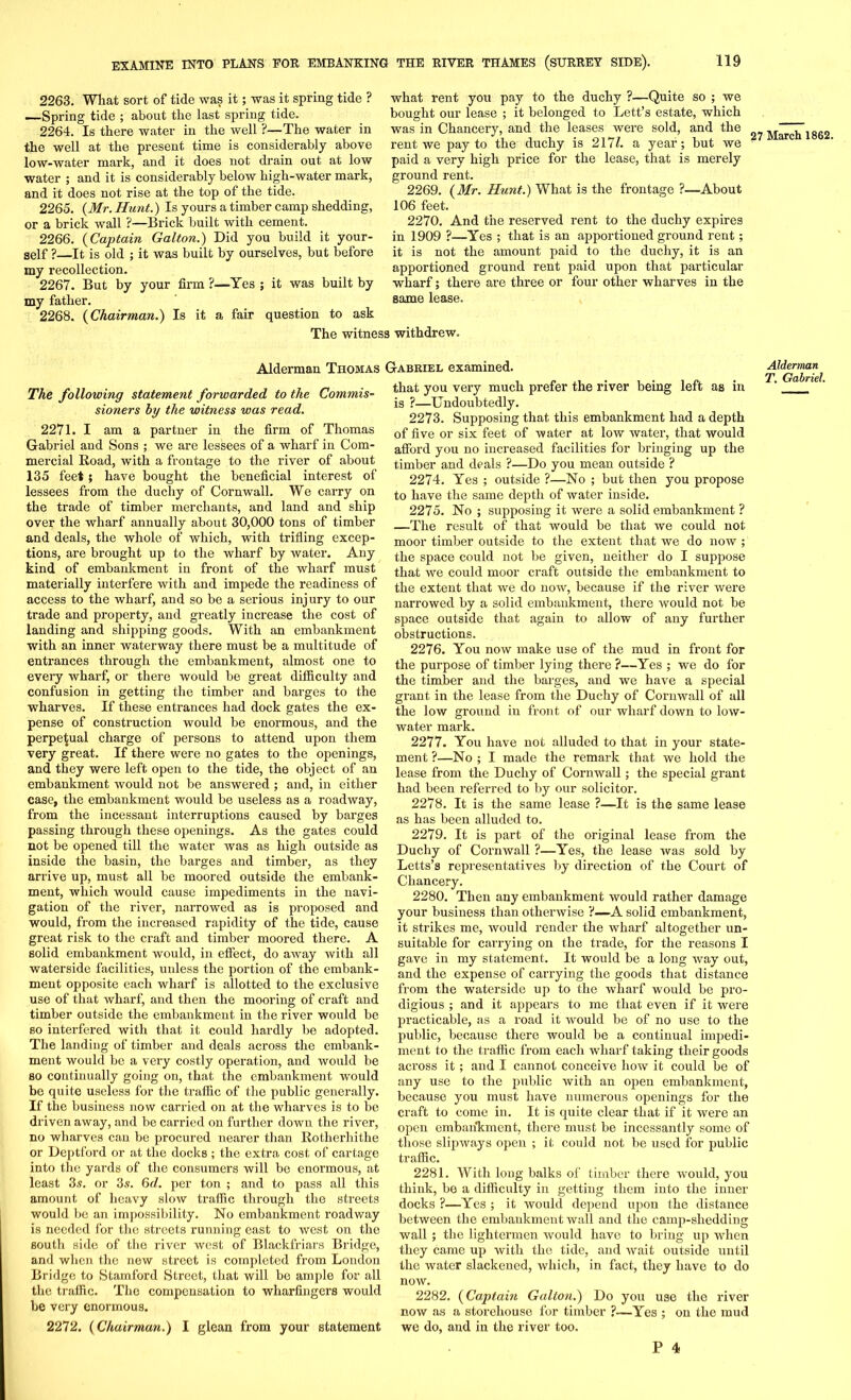 2263. What sort of tide was it; was it spring tide ? —Spring tide ; about the last spring tide. 2264. Is there water in the well ?—The water in the well at the present time is considerably above low-water mark, and it does not drain out at low water ; and it is considerably below high-water mark, and it does not rise at the top of the tide. 2265. (Mr. Hunt.) Is yours a timber camp shedding, or a brick wall ?—Brick built with cement. 2266. (Captain Galton.) Did you build it your- self ?—It is old ; it was built by ourselves, but before my recollection. 2267. But by your firm ?—Yes ; it was built by my father. 2268. (Chairman.) Is it a fair question to ask what rent you pay to the duchy ?—Quite so ; we bought our lease ; it belonged to Lett’s estate, which was in Chancery, and the leases were sold, and the rent we pay to the duchy is 217A a year; but we paid a very high price for the lease, that is merely ground rent. 2269. (Mr. Hunt.) What is the frontage ?—About 106 feet. 2270. And the reserved rent to the duchy expires in 1909 ?—Yes ; that is an apportioned ground rent; it is not the amount paid to the duchy, it is an apportioned ground rent paid upon that particular wharf; there are three or four other wharves in the same lease. The witness withdrew. 27 March 1862. Alderman TnoMAS The following statement forwarded to the Commis- sioners by the witness was read. 2271. I am a partner in the firm of Thomas Gabriel aud Sons ; we are lessees of a wharf in Com- mercial Road, with a frontage to the river of about 135 feet; have bought the beneficial interest of lessees from the duchy of Cornwall. We carry on the trade of timber merchants, and land and ship over the wharf annually about 30,000 tons of timber and deals, the whole of which, with trifling excep- tions, are brought up to the wharf by water. Any kind of embankment in front of the wharf must materially interfere with and impede the readiness of access to the wharf, and so be a serious injury to our trade and property, aud greatly increase the cost of landing and shipping goods. With an embankment with an inner waterway there must be a multitude of entrances through the embankment, almost one to every wharf, or there would be great difficulty and confusion in getting the timber and barges to the wharves. If these entrances had dock gates the ex- pense of construction would be enormous, and the perpetual charge of persons to attend upon them very great. If there were no gates to the openings, and they were left open to the tide, the object of an embankment would not be answered ; and, in either case, the embankment would be useless as a roadway, from the incessant interruptions caused by barges passing through these openings. As the gates could not be opened till the water was as high outside as inside the basin, the barges and timber, as they arrive up, must all be moored outside the embank- ment, which would cause impediments in the navi- gation of the river, narrowed as is proposed and would, from the increased rapidity of the tide, cause great risk to the craft and timber moored there. A solid embankment would, in effect, do away with all waterside facilities, unless the portion of the embank- ment opposite each wharf is allotted to the exclusive use of that wharf, and then the mooring of craft and timber outside the embankment in the river would be so interfered with that it could hardly be adopted. The landing of timber and deals across the embank- ment would be a very costly operation, and would be so continually going on, that the embankment would be quite useless for the traffic of the public generally. If the business now carried on at the wharves is to be driven away, and be carried on further down the river, no wharves can be procured nearer than Rotherhithe or Deptford or at the docks ; the extra cost of cartage into the yards of the consumers will be enormous, at least 3s. or 3s. 6d. per ton ; and to pass all this amount of heavy slow traffic through the streets would be an impossibility. No embankment roadway is needed for the streets running east to west on the south side of the river west of Blackfriars Bridge, and when the new street is completed from London Bridge to Stamford Street, that will be ample for all the traffic. The compensation to wharfingers would be vei'y enormous. 2272. (Chairman.) I glean from your statement Gabriel examined. that you very much prefer the river being left as in is ?—Undoubtedly. 2273. Supposing that this embankment had a depth of five or six feet of water at low water, that would afford you no increased facilities for bringing up the timber and deals ?—Do you mean outside ? 2274. Yes ; outside ?—No ; but then you propose to have the same depth of water inside. 2275. No ; supposing it were a solid embankment ? —The result of that would be that we could not moor timber outside to the extent that we do now ; the space could not be given, neither do I suppose that we could moor craft outside the embankment to the extent that we do now, because if the river were narrowed by a solid embankment, there would not be space outside that again to allow of any further obstructions. 2276. You now make use of the mud in front for the purpose of timber lying there ?—Yes ; we do for the timber and the barges, and we have a special grant in the lease from the Duchy of Cornwall of all the low ground in front of our wharf down to low- water mark. 2277. You have not alluded to that in your state- ment ?—No ; I made the remark that we hold the lease from the Duchy of Cornwall; the special grant had been referred to by our solicitor. 2278. It is the same lease ?—It is the same lease as has been alluded to. 2279. It is part of the original lease from the Duchy of Cornwall ?—Yes, the lease was sold by Letts’s representatives by direction of the Court of Chancery. 2280. Then any embankment would rather damage your business than otherwise ?—A solid embankment, it strikes me, would render the wharf altogether un- suitable for carrying on the trade, for the reasons I gave in my statement. It would be a long way out, and the expense of carrying the goods that distance from the waterside up to the wharf would be pro- digious ; and it appears to me that even if it were practicable, as a road it would be of no use to the public, because there would be a continual impedi- ment to the traffic from each wharf taking their goods across it; and I cannot conceive how it could be of any use to the public with an open embankment, because you must have numerous openings for the craft to come in. It is quite clear that if it were an open embankment, there must be incessantly some of those slipways open ; it could not be used for public traffic. 2281. With long balks of timber there would, you think, be a difficulty in getting them into the inner docks ?—Yes ; it would depend upon the distance between the embankment wall and the camp-shedding wall; the lightermen would have to bring up when they came up with the tide, and wait outside until the water slackened, which, in fact, they have to do now. 2282. (Captain Galton.) Do you use the river now as a storehouse for timber ?—Yes ; on the mud we do, and in the river too. Alderman T. Gabriel.