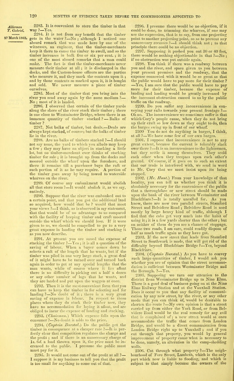 Alderman T. Gabriel. 27 March 1862. 2283. It is convenient to store the timber in that way ?—Yes. 2284. It is not from any benefit that the timber gets in the water ?_—No ; although I noticed one absurd remark that was made here by one of the witnesses, an engineer, that the timber-merchants keep it there to cause the timber to swell, and so the timber increases in bulk five or six per cent. ; it is one of the most absurd remarks that a man could make. The fact is that the timber-merchants never measure their timber at all ; it is discharged in the docks, and the Custom-house officers are the parties who measure it, and they mark the contents upon it ; and by those contents so marked upon it, it is bought and sold. We never measure a piece of timber ourselves. 2285. Most of the timber that you bring into the river you send away again by the same medium ?— No ; most of it is landed. 2286. I observed that certain of the timber yards along the shore of the river stack their timber ; there is one close to Westminster Bridge, where there is an immense quantity of timber stacked ? — Balks of timber ? 2287. Not balks of timber, but deals.—Deals are always kept stacked, of course; but the balks of timber lie in the river. 2288. Are no balks of timbers stacked ?—I should not say none, the yard to which you allude may keep a few ; they may have an object in stacking a little lot, but no timber-merchant ever thinks of stacking timber for sale ; it is brought up from the docks and moored outside the wharf upon the foreshore, and there it remains till a purchaser buys the raft or such portion of it as lie may require. A portion of the timber goes away by being towed to waterside wharves on the river. 2289. Of course any embankment would abolish all that store room ?—It would abolish it, as we say, entirely. 2290. Suppose that the river was embanked out to a certain point, and that you got the additional land so acquired, how would that be ? would that meet your views ?—I think, as is observed in my statement, that tliat would be of no advantage to us compared with the facility of keeping timber and craft moored outside the wharf which we should lose. If it were given to us, we should be compelled to go to a very great expense in landing the timber and stacking it as you now describe. 2291. At present you are saved the expense of stacking the timber ?—Yes ; it is all a question of the saving of labour. When a buyer comes down he selects a raft of the length that he wants, but if the timber was piled in one very large stack, a great deal of it might have to be turned over and turned back again in order to get at any special lengths that the man wants, while of course where it lies afloat there is no difficulty in picking out a half a dozen or any other number of logs that he wants, and they are landed and put upon the waggon at once. 2292. Then it is the most convenient form that you can have to keep the timber in for selecting and for landing ?—No doubt of it ; there is a very great saving of expense in labour. In respect to those places where they do stack their timber now, they have no accommodation for laying it afloat, and are obliged to incur the expense of landing and stacking. 2293. (Chairman.) Which expense falls upon the consumer ?—No doubt it adds to the price. 2294. (Captain Burstal.) Do the public get the timber in consequence at a cheaper rate ?—It is per- fectly clear that competition regulates the charge and the profit ; and if there is an unnecessary charge of Is. 6d. a load thrown upon it, the price must be in- creased to the public. I presume the public must must pay for it. 2295. It would not come out of the profit at all ?— I suppose it is my business to tell you that the profit is too small for anything to come out of that. 2296. I presume there would be no objection, if it could be done, to trimming the wharves, if one may use the expression, that is to say, from one projecting point to another projecting point, so as to prevent any unnecessary recesses ?—I should think not ; to that principle there could be no objection. 2297. Supposing it pushed you out 30 or 40 feet, there would be nothing objectionable in that ?—No ; if no obstruction was put outside again. 2298. You think if there was a roadway between you and the river, and space given to you between your present premises and the roadway, that the expense connected with it would be so great as that the public would have to pay more for their timber ? —Yes, I am sure that the public would have to pay more for their timber, because the expense of landing and loading would be greatly increased by the incessant obstruction caused to us by the public traffic on the roadway. 2299. Do you suffer any inconvenience in con- veying your rafts towards your present frontage ?— Oh no. The inconvenience we sometimes suffer is that which Cory’s people cause, when they do not bring up their craft so low down as they ought to do, then the barges swing up in front of our wharf. 2300 You do not do anything in barges, I think, at all ?—We have some few of our own barges. 2301. I suppose that inconvenience is not to any great extent, because the current is tolerably slack over there ?—It is an inconvenience to the lightermen, but they settle it among themselves. They scold each other when they trespass upon each other’s ground. Of course, if it goes on to such an extent that our trade is interfered with, we send in word to Mr. Cory that we must insist upon its being stopped. 2302. (Mr. Hunt.) From your knowledge of that locality, you can tell us whether you think it is absolutely necessary for the convenience of the public that a thoroughfare or new street should be made upon the bank of the river between Westminster and Biackfriars?—It is totally uncalled for. As you know, there are now two parallel streets, Stamford Street and Belvidere Road ; Belvidere Road is used mostly by large heavy kind of traffic, although I find that the cabs get very much into the habit of using it; it is a few yards shorter than the other ; but on neither of them do you see a chance of stoppage. Those two roads, I am sure, could readily dispose of half as much traffic again as they have got. 2303. If - the new street that leads from Stamford Street to Southwark is made, that will get rid of the difficulty beyond Biackfriars Bridge ?—Yes, beyond Biackfriars. 2304. (Captain Burstal.) As you have to convey such large quantities of timber, I would ask you whether you are of opinion that the street accommo- dation is sufficient between Westminster Bridge and the Borough. ?—Yes. 2305. Supposing we turn our attention to the district from Westminster Bridge up to Nine Elms. There is a good deal of business going on at the Nine Elms Railway Station and at the Vauxliall Station. Does it occur to you that any facility of communi- cation by any new street, by the river, or any other mode that you can think of, would be desirable to shorten the route ?—My own opinion is that a street carried up from either the York Road, or from Bel- videre Road would be the real remedy for any evil that is complained of; a new street would at once accommodate the traffic that comes from London Bridge, and would be a direct communication from London Bridge right up to Yauxhall ; and if you cut through that property, you would by general improvement of property cause what is necessary to be done, namely, an alteration in the camp-shedding walls. 2306. Cut through what property ?—The neigh- bourhood of Fore Street, Lambeth, which is the only part which now is liable to flooding, and which is subject to that simply because the owners of the