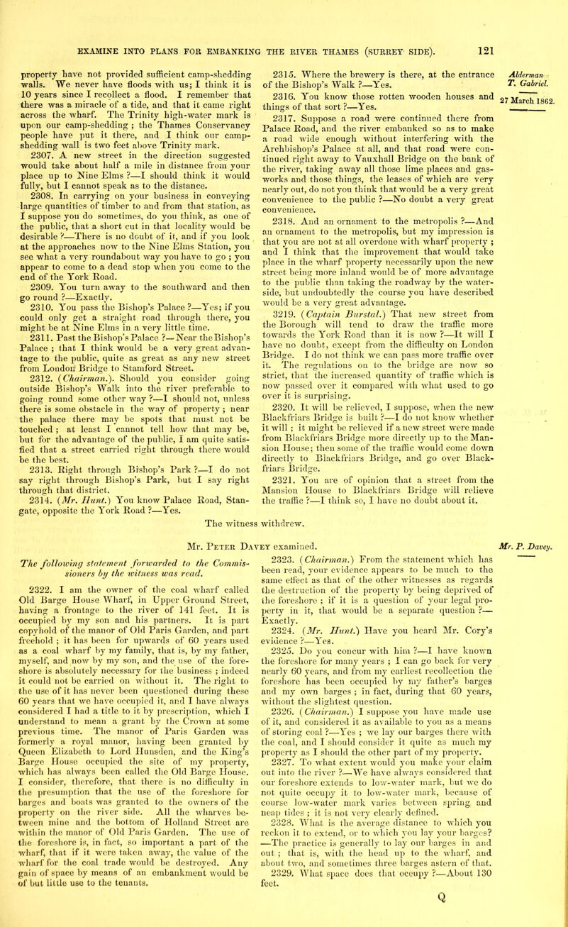 property have not provided sufficient camp-shedding walls. We never have floods with us; I think it is 10 years since I recollect a flood. I remember that there was a miracle of a tide, and that it came right across the wharf. The Trinity high-water mark is upon our camp-shedding ; the Thames Conservancy people have put it there, and I think our camp- shedding wall is two feet above Trinity mark. 2307. A new street in the direction suggested would take about half a mile in distance from your place up 1o Nine Elms ?—I should think it would fully, but I cannot speak as to the distance. 2308. In carrying on your business in conveying large quantities of timber to and from that station, as I suppose you do sometimes, do you think, as one of the public, that a short cut in that locality would be desirable V—There is no doubt of it, and if you look at the approaches now to the Nine Elms Station, you see what a very roundabout way you have to go ; you appear to come to a dead stop when you come to the end of the York Road. 2309. You turn away to the southward and then go round ?—Exactly. 2310. You pass the Bishop’s Palace ?—Yes; if you could only get a straight road through there, you might be at Nine Elms in a very little time. 2311. Past the Bishop’s Palace ?—Near the Bishop’s Palace ; that I think would be a very great advan- tage to the public, quite as great as any new street from London' Bridge to Stamford Street. 2312. {Chairman.). Should you consider going outside Bishop’s Walk into the river preferable to going round some other way ?—1 should not, unless there is some obstacle in the way of property ; near the palace there may be spots that must not be touched ; at least I cannot tell how that may be, hut for the advantage of the public, I am quite satis- fied that a street carried right through there would be the best. 2313. Right through Bishop’s Park ?—I do not say right through Bishop’s Park, but I say right through that district. 2314. {Mr. Hunt.) You know Palace Road, Stan- gate, opposite the York Road ?—Yes. 2315. Where the brewery is there, at the entrance of the Bishop’s Walk ?—Yes. 2316. You know those rotten wooden houses and things of that sort ?—Yes. 2317. Suppose a road were continued there from Palace Road, and the river embanked so as to make a road wide enough without interfering with the Archbishop’s Palace at all, and that road were con- tinued right away to Yauxhall Bridge on the bank of the river, taking away all those lime places and gas- works and those things, the leases of which are very nearly out, do not you think that would be a very great convenience to the public ?—No doubt a very great convenience. 2318. And an ornament to the metropolis ?—And an ornament to the metropolis, but my impression is that you are not at all overdone with wharf property ; and I think that the improvement that would take place in the wharf property necessarily upon the new street being more inland would be of more advantage to the public than taking the roadway by the water- side, but undoubtedly the course you have described would be a very great advantage. 3219. {Captain Burstal.) That new street from the Borough will tend to draw the traffic more towards the York Road than it is now ?—It will I have no doubt, except from the difficulty on London Bridge. I do not think we can pass more traffic over it. The regulations on to the bridge are now so strict, that the increased quantity of traffic which is now passed over it compared with what used to go over it is surprising. 2320. It will be relieved, I suppose, when the new Blackfriars Bridge is built ?—I do not know whether it will ; it might be relieved if a new street were made from Blackfriars Bridge more directly up to the Man- sion House; then some of the traffic would come down directly to Blackfriars Bridge, and go over Black- friars Bridge. 2321. You ai-e of opinion that a street from the Mansion House to Blackfriars Bridge will relieve the traffic ?—I think so, I have no doubt about it. The witness withdrew. Alderman T. Gabriel. 27 March 1862. Mr. Peter Davey examined. Mr. P. Davey. The following statement forwarded to the Commis- sioners by the ivitness was read. 2322. I am the owner of the coal wharf called Old Barge House Wharf, in Upper Ground Street, having a frontage to the river of 141 feet. It is occupied by my son and his partners. It is part copyhold of the manor of Old Paris Garden, and part freehold ; it has been for upwards of 60 years used as a coal wharf by my family, that is, by my father, myself, and now by my son, and the use of the fore- shore is absolutely necessary for the business ; indeed it could not be carried on without it. The right to the use of it has never been questioned during these 60 years that we have occupied it, and I have always considered I had a title to it by prescription, which I understand to mean a grant by the Crown at some previous time. The manor of Paris Garden was formerly a royal manor, having been granted by Queen Elizabeth to Lord Ilunsden, and the King’s Barge House occupied the site of my property, which has always been called the Old Barge House. I consider, therefore, that there is no difficulty in the presumption that the use of the foreshore for barges and boats was granted to the owners of the property on the river side. All the wharves be- tween mine and the bottom of Holland Street are within the manor of Old Paris Garden. The use of the foreshore is, in fact, so important a part of the wharf, that if it were taken away, the value of the wharf for the coal trade would be destroyed. Any gain of space by means of an embankment would be of but little use to the tenants. 2323. {Chairman.) From the statement which has been read, your evidence appears to be much to the same elfec.t as that of the other Avitnesses as regards the destruction of the property by being deprived of the foreshore ; if it is a question of your legal pro- perty in it, that would be a separate question ?— Exactly. 2324. (Mr. Hunt.) Have you heard Mr. Cory’s evidence ?—Yes. 2325. Do you concur Avith him ?—I liaAre knoAvn the foreshore for many years ; I can go back for very nearly 60 years, and from my earliest recollection the foreshore has been occupied by my father’s barges and my OAvn barges ; in fact, during that 60 years, Avithout the slightest question. 2326. (Chairman.) I suppose you have made use of it, and considered it as available to you as a means of storing coal ?—Yes ; Ave lay our barges there with the coal, and I should consider it quite as much my property as I should the other part of my property. 2327. To what extent would you make your claim out into the river ?— We hare always considered that our foreshore extends to loAV-Avater mark, but Ave do not quite occupy it to loAv-water mark, because of course loAv-water mark \-aries between spring and neap tides ; it is not very clearly defined. 2328. What is the average distance to Avliich you reckon it to extend, or to AA’hich you lay your barges? —The practice is generally to lay our barges in and out ; that is, with the head up to the wharf, and about trvo, and sometimes three barges astern of that. 2329. What space does that occupy ?—About 130 feet. Q