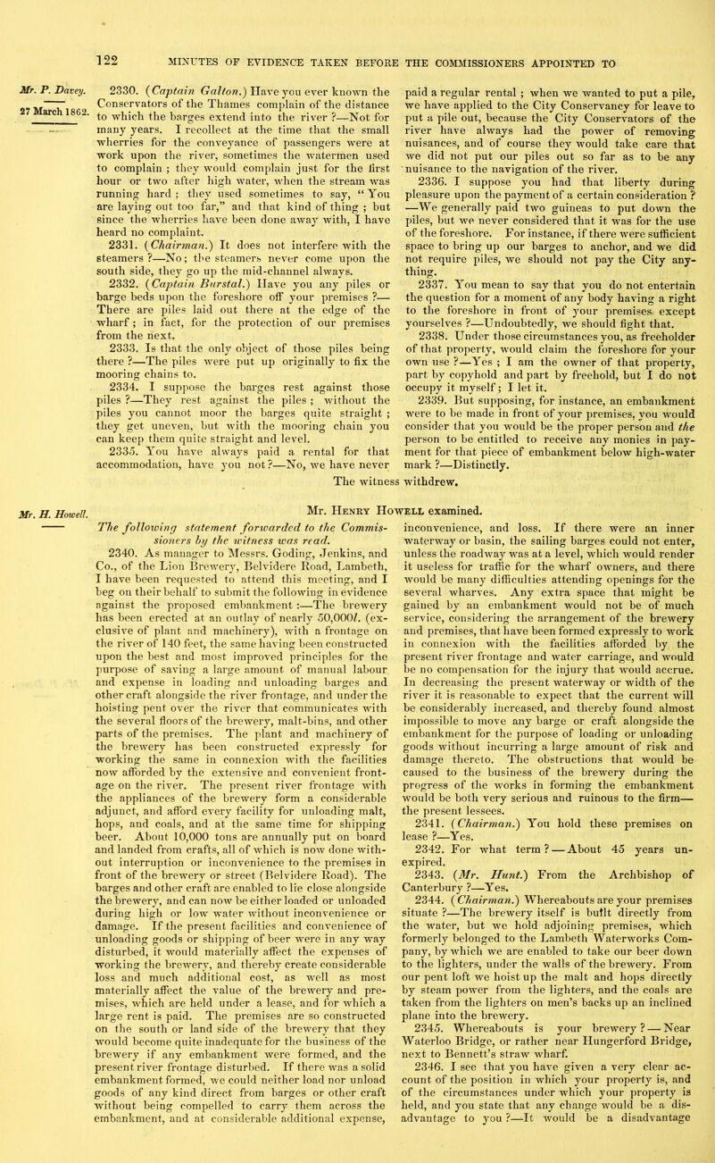 Mr. P. Davey. 27 March 1862. 2330. (Captain Gal/on.') Have you ever known the Conservators of the Thames complain of the distance to which the barges extend into the river ?—Not for many years. I recollect at the time that the small wherries for the conveyance of passengers were at work upon the river, sometimes the watermen used to complain ; they would complain just for the lirst hour or two after high water, when the stream was running hard ; they used sometimes to say, “ You are laying out too far,” and that kind of thing ; but since the wherries have been done away with, I have heard no complaint. 2331. (Chairman.) It does not interfere with the steamers ?—No; the steamers never come upon the south side, they go up the mid-channel always. 2332. (Captain Burstal.) Have you any piles or barge beds upon the foreshore off your premises ?— There are piles laid out there at the edge of the wharf; in fact, for the protection of our premises from the next. 2333. Is that the only object of those piles being there ?—The piles Avere put up originally to fix the mooring chains to. 2334. I suppose the barges rest against those piles ?—They rest against the piles ; Avitliout the piles you cannot moor the barges quite straight ; they get uneven, but Avith the mooring chain you can keep them quite straight and level. 2335. You have always paid a rental for that accommodation, have you not ?—No, Ave have never paid a regular rental ; when we wanted to put a pile, we haAre applied to the City Conservancy for leave to put a pile out, because the City Conservators of the river have always had the power of removing nuisances, and of course they Avould take care that Ave did not put our piles out so far as to be any nuisance to the navigation of the river. 2336. I suppose you had that liberty during pleasure upon the payment of a certain consideration ? —We generally paid two guineas to put doAvn the piles, but we never considered that it Avas for the use of the foreshore. For instance, if there Avere sufficient space to bring up our barges to anchor, and we did not require piles, we should not pay the City any- thing. 2337. You mean to say that you do not entertain the question for a moment of any body having a right to the foreshore in front of jrour premises except yourselves ?—Undoubtedly, we should fight that. 2338. Under those circumstances you, as freeholder of that property, would claim the foreshore for your own use ?—Yes ; I am the OAvner of that property, part by copyhold and part by freehold, but I do not occupy it myself; I let it. 2339. But supposing, for instance, an embankment were to be made in front of your premises, vou would consider that you would be the proper person and the person to be entitled to receive any monies in pay- ment for that piece of embankment below high-water mark ?—Distinctly. The Avitness withdrew. Mr. H. Howell. Mr. Henry Howell examined. The following statement forwarded to the Commis- sioners by the witness was read. 2340. As manager to Messrs. Goding, Jenkins, and Co., of the Lion Brewery, Belvidere Road, Lambeth, I have been requested to attend this meeting, and I beg on their behalf to submit the following in evidence against the proposed embankment :—The brewery has been erected at an outlay of nearly 50,000Z. (ex- clusive of plant and machinery), with a frontage on the river of 140 feet, the same having been constructed upon the best and most improved principles for the purpose of saving a large amount of manual labour and expense in loading and unloading barges and other craft alongside the river frontage, and under the hoisting pent over the river that communicates with the several floors of the breAvery, malt-bins, and other parts of the premises. The plant and machinery of the brewery has been constructed expressly for working the same in connexion with the facilities now afforded by the extensive and convenient front- age on the river. The present river frontage Avith the appliances of the brewery form a considerable adjunct, and afford every facility for unloading malt, hops, and coals, and at the same time for shipping beer. About 10,000 tons are annually put on board and landed from crafts, all of Avffiich is noAv done with- out interruption or inconArenience to the premises in front of the brewery or street (Belvidere Road). The barges and other craft are enabled to lie close alongside the brewery, and can noAv be either loaded or unloaded during high or low water Avithout inconvenience or damage. If the present facilities and conA'enience of unloading goods or shipping of beer Avere in any way disturbed, it Avould materially affect the expenses of working the breAvery, and thereby create considerable loss and much additional cost, as well as most materially affect the value of the brewery and pre- mises, Avhich are held under a lease, and for Avliich a large rent is paid. The premises are so constructed on the south or land side of the breAvery that they Avould become quite inadequate for the business of the brewery if any embankment Avere formed, and the present river frontage disturbed. If there was a solid embankment formed, Ave could neither load nor unload goods of any kind direct from barges or other craft without being compelled to carry them across the embankment, and at considerable additional expense, inconvenience, and loss. If there were an inner waterway or basin, the sailing barges could not enter, unless the roadAvay was at a level, which would render it useless for traffic for the wharf owners, and there would be many difficulties attending openings for the several wharves. Any extra space that might be gained by an embankment would not be of much service, considering the arrangement of the brewery and premises, that have been formed expressly to work in connexion with the facilities afforded by the present river frontage and Avater carriage, and would be no compensation for the injury that would accrue. In decreasing the present waterway or width of the river it is reasonable to expect that the current Avill be considerably increased, and thereby found almost impossible to move any barge or craft alongside the embankment for the purpose of loading or unloading goods without incurring a large amount of risk and damage thereto. The obstructions that would be caused to the business of the brewery during the progress of the Avorks in forming the embankment would be both very serious and ruinous to the firm— the present lessees. 2341. (Chairman.) You hold these premises on lease ?—Yes. 2342. For what term? — About 45 years un- expired. 2343. (Mr. Hunt.) From the Archbishop of Canterbury ?—Yes. 2344. (Chairman.) Whereabouts are your premises situate ?—The breAvery itself is built directly from the water, but we hold adjoining premises, which formerly belonged to the Lambeth WaterAvorks Com- pany, by which we are enabled to take our beer down to the lighters, under the walls of the brewery. From our pent loft we hoist up the malt and hops directly by steam poAver from the lighters, and the coals are taken from the lighters on men’s backs up an inclined plane into the brewery. 2345. Whereabouts is your brewery? — Near Waterloo Bridge, or rather near Hungerford Bridge, next to Bennett’s straw wharf. 2346. I see that you have given a very clear ac- count of the position in which your property is, and of the circumstances under Avhich your property is held, and you state that any change would be a dis- advantage to you ?—It would be a disadvantage