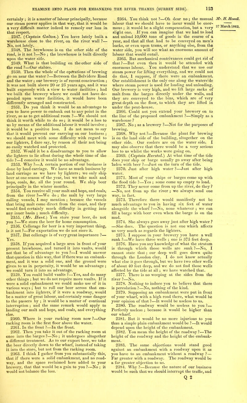 certainly ; it is a matter of labour principally, because our steam power applies in that way, that it would be a very difficult matter indeed to remedy our loss in that respect. 2347. (Captain Gallon.) You have lately built a warehouse close to the river, on the river wall ?— No, not lately. 2348. The brewhouse is on the other side of the road, is it not ?—No ; the brewhouse is built directly upon the water side. 2349. What is that building on the other side of the road ?—Our stables. 2350. Then the whole of the operations of brewing go on near the water ?—Between the Belvidere Road and the water ; our brewery is of recent construction ; it was not built above 20 or 25 years ago, and it was built expressly with a view to water facilities ; had we built the brewery where we could not have de- pended upon water facilities, it would have been differently arranged and constructed. 2351. Do you think it would be an advantage to you to have power to embank out to any point in the river, so as to get additional room ?—We should not think it worth while to do so ; it would be a loss to us by means of the additional labour it would involve ; it would be a positive loss. I do not mean to say that it would prevent our carrying on our business ; we should meet with some difficulty with regard to our lighters, I dare say, by reason of their not being so easily watched and protected. 2352. Would it be a disadvantage to you to allow the lighters to lie afloat during the whole time of the tide ?—I conceive it would be no advantage. 2353. Why ?—A certain portion of our business is done by land carriage. We have as much business by land carriage as we have by lighters; we only ship beer at one season of the year, but we take mait and hops, coals, &c. all the year round. We ship beer principally in the winter months. 2354. You receive all your malt and hops, and coals, from the river ?—We do ; the malt by very large sailing vessels, I may mention ; because the vessels that bring malt come direct from the coast, and they would find certainly much difficulty in getting into any inner basin ; much difficulty. 2355. (Mr. Hunt.) You store your beer, do not you ?—We store the beer for home consumption. 2356. Cellerage for beer is a very important thing, is it not ?—For exportation we do not store it. 2357. But cellerage is of very great importance ?— Yes. 2358. If you acquired a large area in front of your present brewhouse, and turned it into vaults, would not that be of advantage to you ?—I would answer that question in this way, that if there was an embank- ment, and it was a solid one, and the ground were given to us in perpetuity, it would be an advantage ; we could turn it into an advantage. 2359. You could build vaults ?—Yes, and do many other things ; but we do not require more vaults. If it were a solid embankment we could make use of it in various ways ; but to roll our beer across that em- bankment into iighters, if it were a roadway, would be a matter of great labour, and certainly some danger to the passers by ; it would be a matter of continual interruption ; and the same remark would apply to landing our malt and hops, and coals, and everything else. 2360. Where is your racking room now ?—Our racking room is the first floor above the water. 2361. In the front ?—In the front. 2362. Then you take it out of the racking room at once into the barges ?—No ; it undergoes altogether a different treatment. As to our export beer, we take the beer directly down to the wharf, instead of taking it into the store, but not from the racking room. 2363. I think I gather from you substantially this, that if there were a solid embankment, and no road- way, and the space reclaimed here added to your brewery, that that would be a gain to you ?—No ; it would not balance the loss. 2364. You think not ?—Oh dear no ; the manual Mr. H. Howell. labour that we should have to incur would be enor- _ mous ; it would be a slight compensation, but a very March 1862. slight one. If you can imagine that we had to load and unload 10,000 tons of goods in the course of a year, and that all that had to be conveyed on men’s backs, or even upon trams, or anything else, from the water side, you will see what an enormous amount of labour that would entail. 2365. But mechanical contrivances could get rid of that?—But even then it would be attended with enormous labour. You understand that we use our steam power for lifting everything, and we could not do that, 1 suppose, if there were an embankment. Our establishment is the only one along the waterside where steam power is used for loading and unloading. Our brewery is very high, and we lift large sacks of malt from the barges directly under the walls, and they are conveyed to the bins, which are of very great depth on the floor, to which they are lifted in under the pent-house. 2366. Could not you extend your brewery on to the line of the proposed embankment ?—Simply as a warehouse ? 2367. No ; as a brewery ?—Not for the purposes of brewing. 2368. Why not ?—Because the plant for brewing is on the land side of the building, altogether on the other side. Our coolers are on the water side. I may also observe that there would be a very serious loss to us whilst the works were going on. 2369. (Captain Burstal.) At what time of the tide does your ship or barge usually go away after being laden with beer ?—Just on the turn of the tide. 2370. Just after high water?—Just after high water. 2371. Most of your ships or barges come up with the flood tide ?—Yes ; some come up empty to load. 2372. They never come from up the river, do they? —No, not from up the river ; we always send one way, in fact. 2373. Therefore there would manifestly not be much advantage to you in having six feet of water alongside the wharf ?—No, none whatever ; we can fill a barge with beer even when the barge is on the mud. 2374. She always goes away just after high water ? —Slie does. The question is not one which affects us very much as regards the lighters. 2375. I suppose in your brewery you have a well sunk ?—We have three wells ; one is 375 feet deep. 2376. Have you any knowledge of what the stratum is through which those wells are sunk ?—No, I cannot state that ; our deep well goes down quite through the London clay. I do not know actually what else it goes through, but we have two other wells of about 40 feet deep, and we do not find those wells affected by the tide at all; we have watched that. 2377. There is no weeping at the sides from the river ?—No. 2378. Nothing to induce you to believe that there is percolation ?—No, nothing of the kind. 2379. Supposing an embankment were put in front of your wharf, with a high road there, what would be your opinion of that ?—It would be useless to us. 2380. The roadway would be useless to you ?— Perfectly useless ; because it would be higher than our wharf. 2381. But it would be no more injurious to you than a simple plain embankment would be ?—It would depend upon the height of the embankment. 2382. You mean the height of the roadway?—The height of the roadway and the height of the embank- ment. 2383. The same objections would stand good against an embankment with a roadway upon it as you have to an embankment without a roadway ? — Far greater with a roadway. The roadway would be a far greater objection to us. 2384. Why ?—Because the nature of our business would be such that we should interrupt the traffic, and Q 2