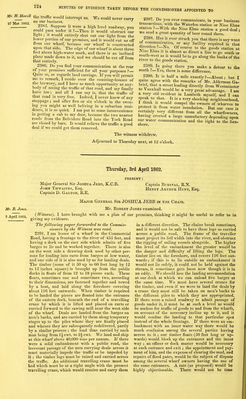 Mr. H. Howell the traffic would interrupt us. We could never carry 27 Mar. 1862. on our business. _ o. suppose it were a high level roadway, you could pass under it ?—Then it would obstruct our light; it would entirely shut out our light from the lower portion of our premises, and it would cut us off from our wharf, because our wharf is constructed upon that side. The edge of our wharf is about three feet above high-water mark, and there is an inclined plane made down to it, and we should be cut off from that entirely. 2386. Do you find your communication at the rear of your premises sufficient for all your purposes ? Quite so, as regards land carriage. If you will permit me to remark, I reside over the counting-houses of the brewery, and I have as much opportunity as any- body of seeing the traffic of that road, and my family have too ; and all I can say is, that the traffic of that road is very free. Indeed, I never knew of any stoppage ; and after five or six o’clock in the even- ts y°u might as well beliving in a suburban resi- dence, it is so quiet. I am put to some inconvenience in getting a cab to my door, because the two nearest roads from the Belvidere Road into the York Road are closed by bars. It would relieve the traffic a good deal if we could get them removed. 2387. Do you ever communicate, in your business transactions, with the Waterloo station or Nine Elms station ? With the Nine Elms station a good deal; we send a great quantity of beer round there. 2388. Has it ever struck you that there is any want of communication, or any facility required in that direction . —No. Of course to the goods station at -Nine Elms it is almost as direct a line to go south or south-west as it would be to go along the banks of the river to the goods station. 2389. In going there you make a detour to the south ?—Yes, there is some difference. 2390. It is half a mile exactly ?—About ; but I quite agree with the remarks of Mr. Alderman Ga- briel, that a street leading directly from Westminster to Vauxhall would be a very great advantage. I am a very old resident in Lambeth myself, and I can speak to that. It is a very shocking neighbourhood. I think it would compel the owners of wharves to protect it from water inundation. But our case is certainly very different from all the wliarfowners, having erected a large manufactory depending upon our water communication and the right to the fore- shore. The witness withdrew. Adjourned to Thursday next, at 12 o’clock. Thursday, 3rd April 1862. PRESENT : Major General Sir Joshua Jebb, K.C.B. Captain Burstal, R.N. John Tiiwaites, Esq. Henry Arthur Hunt, Esq. Captain D. Galton, R.E. Major General Sir JOSHUA JEBB in the Chair. Mr. It. Jones. Mr. Robert Jones examined. 3 April 1862. (Witness). I have brought with me a plan of our premises, thinking it might be useful to refer to in giving my evidence. The following paper forwarded to the Commis- sioners by the Witness was read. 2391. I am lessee of a wharf in the Commercial Road, having a frontage to the river of 435 feet, and having a dock on the east side which admits of five barges to lie and be worked together. There is also on the west side a drawing dock used by other per- sons for loading into carts from barges at low water, and one side of it is also used by us for landing deals. The timber (some of it 50 up to 60 feet long by 12 to 15 inches square) is brought up from the public docks in floats of from 12 to 18 pieces each. These floats, sometimes one and sometimes two, according to their dimensions, are fastened together and towed by a boat, and laid along the foreshore covering about 116 feet outwards. When timber is required to be landed the pieces are floated into the entrance of the eastern dock, beneath the end of a travelling crane by which it is lifted and placed on carts or carried forward to the sawing mill near the west side of the wharf. Deals are landed from the barges on men’s backs, and are carried by them along temporary stages up to the piles where they are finally placed and whence they are subsequently redelivered, partly by a similar process ; the load thus carried by each man being from l^cwt. to 2^cwt. We land and ship at this wharf above 40,000 tons per annum. If there were a solid embankment with a public road, the incessant passage of the men carrying deals across it must materially impede the traffic or be impeded by it ; the timber logs must be raised and carried across the traffic. An additional travelling crane must be had which must be at a right angle with the present travelling crane, which would receive and carry them in a different direction. The chains break sometimes, and it would not be safe to have these logs so carried across a public road. The frame of the traveller must project its full width into the river, and obstruct the rigging of sailing vessels alongside. The higher the level of the embankment the greater would be the danger and difficulty of lifting the logs. The timber lies on the foreshore, and covers 116 feet out- wards ; if this is to lie outside an embankment it would not lie safely, it could not be held against the stream, it sometimes gets loose now though it is in an eddy. We should lose the landing accommodation at our dock at which we can unload five barges at the same time. We must have several cranes for the timber, and even if we were to land the deals by a crane they must still be taken on men’s backs to the different piles to which they are appropriated. If there were a raised roadway to admit passage of goods under it, it must be at such a level as would be useless for traffic of goods to and from the wharfs, on account of the necessary incline up to it, and it would confine the landing to that particular spot instead of the whole frontage. If there were an em- bankment with an inner water way there would be much confusion among the several parties having access to it ; our timber floats (50 feet long or up- wards) would block up the entrances and the inner way ; an officer or dock master would be necessary at each entrance and exit ; the appointment and pay- ment of him, and the expense of clearing the mud, and repairs of flood gates, would be the subject of dispute among the several wharf owners having the use of the same entrances. A rate (as proposed) would be highly objectionable. There would not be time