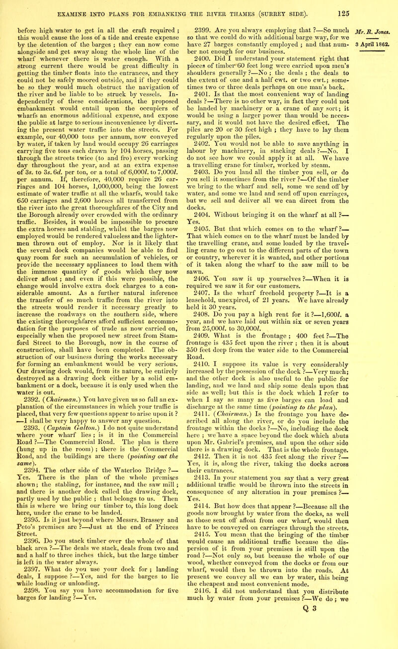 before high water to get in all the craft required ; this would cause the loss of a tide and create expense alongside and get away along the whole line of the wharf whenever there is water enough. With a strong current there -would be great difficulty in getting the timber floats into the entrances, and they could not be safely moored outside, and if they could be so they would much obstruct the navigation of the river and be liable to be struck by vessels. In- dependently of these considerations, the proposed embankment would entail upon the occupiers of wharfs an enormous additional expense, and expose the public at large to serious inconvenience by divert- ing the present water traffic into the streets. For example, our 40,000 tons per annum, now conveyed by water, if taken by land xvould occupy 26 carriages carrying five tons each drawn by 104 horses, passing through the streets twice (to and fro) every working day throughout the year, and at an extra expense of 3s. to 3s. 6d. per ton, or a total of 6,000/. to 7,000/. per annum. If, therefore, 40,000 require 26 car- riages and 104 horses, 1,000,000, being the lowest estimate of water traffic at all the wharfs, would take 650 carriages and 2,600 horses all transferred from the river into the great thoroughfares of the City and the Borough already over crowded with the ordinary traffic. Besides, it would be impossible to procure the extra horses and stabling, whilst the barges now employed would be rendered valueless and the lighter- men thrown out of employ. Nor is it likely that the several dock companies would be able to find quay room for such an accumulation of vehicles, or provide the necessary appliances to load them with the immense quantity of goods which they now deliver afloat; and even if this were possible, the change would involve extra dock charges to a con- siderable amount. As a further natural inference the transfer of so much traffic from the river into the streets would render it necessary greatly to increase the roadways on the southern side, where the existing thoroughfares afford sufficient accommo- dation for the purposes of trade as now carried on, especially when the proposed new street from Stam- ford Street to the Borough, now in the course of construction, shall have been completed. The ob- struction of our business during the works necessary for forming an embankment would be very serious. Our drawing dock would, from its nature, be entirely destroyed as a drawing dock either by a solid em- bankment or a dock, because it is only used when the water is out. 2392. ( Chairman.') You have given us so full an ex- planation of the circumstances in which your traffic is placed, that very few questions appear to arise upon it ? —I shall be very happy to answer any question. 2393. ( Captain Gallon.) I do not quite understand where your wharf lies ; is it in the Commercial Road ?—The Commercial Road. The plan is there (hung up in the room) ; there is the Commercial Road, and the buildings are there (pointing out the same). 2394. The other side of the Waterloo Bridge ?— Yes. There is the plan of the whole premises shown; the stabling, for instance, and the saw mill ; and there is another dock called the drawing dock, partly used by the public ; that belongs to us. Then this is where we bring our timber to, this long dock here, under the crane to be landed. 2395. Is it just beyond where Messrs. Brassey and Peto’s premises are ?—Just at the end of Princes Street. 2396. Do you stack timber over the whole of that black area ?—The deals we stack, deals from two and and a half to three inches thick, but the large timber is left in the water always. 2397. What do you use your dock for ; landing deals, I suppose ?—Yes, and for the barges to lie while loading or unloading. 2398. You say you have accommodation for five barges for landing ?—Yes. 2399. Are you always employing that ?—So much so that we could do with additional barge way, for we ber not enough for our business. 2400. Did I understand your statement right that pieces of timber 60 feet long were carried upon men’s shoulders generally ?—No ; the deals ; the deals to the extent of one and a half cwt. or two cwt.; some- times two or three deals perhaps on one man’s back. 2401. Is that the most convenient way of landing deals ?—There is no other way, in fact they could not be landed by machinery or a crane of any sort; it would be using a larger power than would be neces- sary, and it would not have the desired effect. The piles are 20 or 30 feet high ; they have to lay them regularly upon the piles. 2402. You would not be able to save anything in labour by machinei’y, in stacking deals ?—No. I do not see how we could apply it at all. We have a travelling crane for timber, worked by steam. 2403. Do you land all the timber you sell, or do you sell it sometimes from the river ?■—Of the timber we bring to the wharf and sell, some we send of!' by water, and some we land and send off upon carriages, but we sell aud deliver all we can direct from the docks. 2404. Without bringing it on the wharf at all ?— Yes. 2405. But that which comes on to the wharf?— That which comes on to the wharf must be landed by the travelling crane, and some loaded by the travel- ling crane to go out to the different parts of the town or country, wherever it is wanted, and other portions of it taken along the wharf to the saw mill to be sawn. 2406. You saw it up yourselves ?—When it is required we saw it for our customers. 2407. Is the wharf freehold property ?—It is a leasehold, unexpired, of 21 years. We have already held it 30 years. 2408. Do you pay a high rent for it?—1,600/. a year, and we have laid out within six or seven years from 25,0001. to 30,000/. 2409. What is the frontage ; 400 feet ?—The frontage is 435 feet upon the river ; then it is about 350 feet deep from the water side to the Commercial Road. 2410. I suppose its value is very considerably increased by the possession of the dock ?—Very much; and the other dock is also useful to the public for landing, and we land and ship some deals upon that side as well; but this is the dock which I refer to when I say as many as five barges can load and discharge at the same time (pointing to the plan). 2411. (Chairman.) Is the fi’ontage you have de- scribed all along the river, or do you include the frontage within the docks ?—No, including the dock here ; weliave a space beyond the dock which abuts upon Mr. Gabriel’s premises, and upon the other side there is a drawing dock. That is the whole frontage. 2412. Then it is not 435 feet along the river ?— Yes, it is, along the river, taking the docks across their eixtrances. 2413. In your statement you say that a vei'y great additional traffic would be thrown into the streets in consequence of any alteration in your premises ?— Yes. 2414. But how does that appear ?—Because all the goods now brought by water from the docks, as well as those sent off afloat from our wharf, would then have to be conveyed on carriages tlix-ough the streets. 2415. You mean that the bringing of the timber would cause an additional traffic because the dis- persion of it from your premises is still upon the road ?—Not only so, but because the whole of our wood, whether conveyed from the docks or from our wharf, would then be thrown into the i-oads. At present we convey all we can by water, this being the cheapest and most convenient mode. 2416. I did not understand that you distribute much by water from your premises ?—We do; we Q 3 Mr. R. Jones.