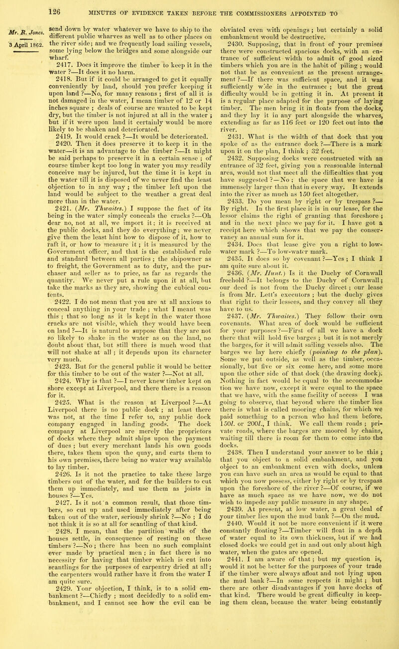 Mr. R. Jones. 3 April 1862. send down by water whatever we have to ship to the different public wharves as well as to other places on the river side; and we frequently load sailing vessels, some lying below the bridges and some alongside our wharf. 2417. Does it improve the timber to keep it in the water ?—It does it no harm. 2418. But if it could be arranged to get it equally conveniently by land, should you prefer keeping it upon land ?—No, for many reasons ; first of all it is not damaged in the water, I mean timber of 12 or 14 inches square ; deals of course are wanted to be kept dry, but the timber is not injured at all in the water ; but if it were upon land it certainly would be more likely to be shaken and deteriorated. 2419. It would crack ?—It would be deteriorated. 2420. Then it does preserve it to keep it in the water—it is an advantage to the timber ?—It might be said perhaps to preserve it in a certain sense ; of course timber kept too long in water you may readily conceive may be injured, but the time it is kept in the water till it is disposed of we never find the least objection to in any way ; the timber left upon the land would be subject to the weather a great deal more than in the water. 2421. {Mr. Thwaites.) I suppose the fact of its being in the water simply conceals the cracks ?—Oh dear no, not at all, we import it; it is received at the public docks, and they do everything; we never give them the least hint how to dispose of it, how to raft it, or how to measure it ; it is measured by the Government officer, and that is the established rule and standard between all parties ; the shipowner as to freight, the Government as to duty, and the pur- chaser and seller as to price, as far as regards the quantity. We never put a rule upon it at all, but take the marks as they are, showing the cubical con- tents. 2422. I do not mean that you are at all anxious to conceal anything in your trade ; what I meant was this ; that so long as it is kept in the water those cracks are not visible, which they would have been on land ?—It is natural to suppose that they are not so likely to shake in the water as on the land, no doubt about that, but still there is much wood that will not shake at all ; it depends upon its character very much. 2423. But for the general public it would be better for this timber to be out of the water ?—Not at all. 2424. Why is that ?—I never knew timber kept on shore except at Liverpool, and there there is a reason for it. 2425. What is the reason at Liverpool ?—At Liverpool there is no public dock ; at least there was not, at the time I refer to, any public dock company engaged in landing goods. The dock company at Liverpool are merely the proprietors of docks where they admit ships upon the payment of dues ; but every merchant lands his own goods there, takes them upon the quay, and carts them to his own premises, there being no water way available to lay timber. 2426. Is it not the practice to take these large timbers out of the water, and for the builders to cut them up immediately, and use them as joists in houses ?—Yes. 2427. Is it not' a common result, that those tim- bers, so cut up and used immediately after being taken out of the Avater, seriously shrink ?—No ; I do not think it is so at all for scantling of that kind. 2428. I mean, that the partition Avails of the houses settle, in consequence of resting on these timbers ?—No ; there has been no such complaint ever made by practical men ; in fact there is no necessity for having that timber which is cut into scantlings for the purposes of carpentry dried at all; the carpenters would rather have it from the water I am quite sure. 2429. Yonr objection, I think, is to a solid em- bankment ?—Chiefly ; most decidedly to a solid em- bankment, and I cannot see how the evil can be obviated even Avith openings ; but certainly a solid embankment Avould be destructive. 2430. Supposing, that in front of your premises there Avere constructed spacious docks, with an en- trance of sufficient Avidth to admit of good sized timbers which you are in the habit of piling ; would not that be as convenient as the present arrange- ment ?—If there was sufficient space, and it was sufficiently wide in the enti'ance ; but the great difficulty Avould be in getting it in. At present it is a regular place adapted for the purpose of laying timber. The men bring it in floats from the docks, and they lay it in any part alongside the wharves, extending as far as 116 feet or 120 feet out into the river. 2431. What is the width of that dock that you spoke of as the entrance dock ?—There is a mark upon it on the plan, I think ; 32 feet. 2432. Supposing docks Avere constructed with an entrance of 32 feet, giving you a reasonable internal area, would not that meet all the difficulties that you have suggested ? — No ; the space that Ave have is immensely larger than that in every Avay. It extends into the river as much as 150 feet altogether. 2433. Do you mean by right or by trespass ?— By right. In the first place it is in our lease, for the lessor claims the right of granting that foreshore ; and in the next place Ave pay for it. I have got a receipt here Avhich shows that we pay the conser- vancy an annual sum for it. 2434. Does that lease give you a right to low- water mark ?—To loAv-Avatcr mark. 2435. It does so by covenant ?—Yes ; I think I am quite sure about it. 2436. {Mr. Hunt.) Is it the Duchy of CornAvall freehold ?—It belongs to the Duchy of Cornwall; our deed is not from the Duchy direct ; our lease is from Mr. Lett’s executors ; but the duchy gives that right to their lessees, and they convey all they have to us. 2437. {Mr. Thwctiles.') They follow their own covenants. What area of dock would be sufficient for your purposes ?-—-First of all we liaA’e a dock there that will hold five barges ; but it is not merely the barges, for it will admit sailing vessels also. The barges Ave lay here chiefly {pointing to the plan). Some Ave put outside, as Avell as the timber, occa- sionally, but five or six come here, and some more upon the other side of that dock (the draAving dock). Nothing in fact Avould be equal to the accommoda-1 tion we have now, except it were equal to the space that we have, with the same facility of access I was going to observe, that beyond Avhere the timber lies there is what is called mooring chains, for which we paid something to a person avIio had them before. 150/. or 200/., I think. We call them roads ; pri- vate roads, where the barges are moored by chains, waiting till there is room for them to come into the docks. 2438. Then I understand your ansAver to be this ; that you object to a solid embankment, and you object to an embankment eAren Avith docks, unless you can have such an area as Avould be equal to that which you noAV possess, either by right or by trespass upon the foreshore of the river ?—Of course, if we have as much space as Ave have now, we do not Avish to impede any public measure in any shape. 2439. At present, at Ioav Avater, a great deal of your timber lies upon the mud bank ?—On the mud. 2440. Would it not be more con\’enient if it were constantly floating ?—Timber Avill float in a depth of water equal to its own thickness, but if we had closed docks Ave could get in and out only about high water, when the gates are opened. 2441. I am aAA'are of that ; but my question is, would it not be better for the purposes of your trade if the timber were always afloat and not lying upon the mud bank ?—In some respects it might ; but there are other disadvantages if you have docks of that kind. There would be great difficulty in keep- ing them clean, because the water being constantly