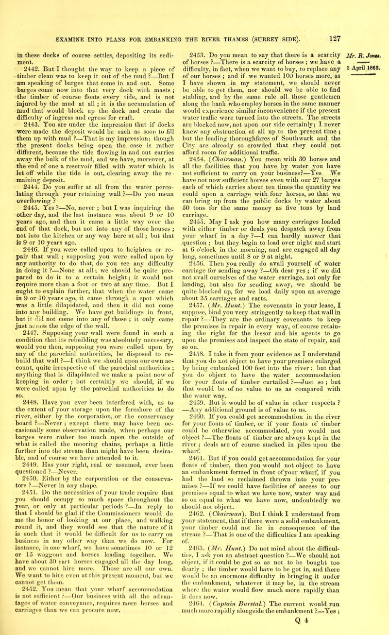 in these docks of course settles, depositing its sedi- ment. 2442. But I thought the way to keep a piece of • timber clean was to keep it out of the mud ?—But I am speaking of barges that come in and out. Some barges come now into that very dock with masts ; the timber of course floats every tide, and is not injured by the mud at all ; it is the accumulation of mud that would block up the dock and create the difficulty of ingress and egress for craft. 2443. You are under the impression that if docks were made the deposit would be such as soon to fill them up with mud ?—That is my impression; though the present docks being open the case is rather different, because the tide flowing in and out carries away the bulk of the mud, and we have, moreover, at the end of one a reservoir filled with water which is let off while the tide is out, clearing away the re- maining deposit. 2444. Do you suffer at all from the water perco- lating through your retaining wall ?—Do you mean overflowing ? 2445. Yes ?—No, never ; but I was inquiring the other day, and the last instance was about 9 or 10 years ago, and then it came a little way over the end of that dock, but not into any of those houses ; not into the kitchen or any way here at all; but that is 9 or 10 years ago. 2446. If you were called upon to heighten or re- pair that wall ; supposing you were called upon by any authority to do that, do you see any difficulty in doing it ?—None at all; we should be quite pre- pared to do it to a certain height; it would not require moi’e than a foot or two at any time. But I ought to explain further, that when the water came in 9 or 10 years ago, it came through a spot which was a little dilapidated, and then it did not come into any building. We have got buildings in front, but it did not come into any of those ; it only came just across the edge of the wall. 2447. Supposing your wall were found in such a condition that its rebuilding was absolutely necessary, would you then, supposing you were called upon by any of the parochial authorities, be disposed to re- build that wall ?—I think we should upon our own ac- count, quite irrespective of the parochial authorities ; anything that is dilapidated we make a point now of keeping in order ; but certainly we should, if we were called upou by the parochial authorities to do so. 2448. Have you ever been interfered with, as to the extent of your storage upon the foreshore of the river, either by the corporation, or the conservancy board ?—Never ; except there may have been oc- casionally some observation made, when perhaps our barges were rather too much upon the outside of what is called the mooring chains, perhaps a little further inio the stream than might have been desira- ble, and of course we have attended to it. 2449. Has your right, real or assumed, ever been questioned ?—Never. 2450. Either by the corporation or the conserva- tors ?—Never in any shape. 2451. Do the necessities of your trade require that you should occupy so much space throughout the year, or only at particular periods ?—In reply to that I should be glad if the Commissioners would do me the honor of looking at our place, and walking round it, and they would see that the nature of it is such that it would be difficult for us to carry on business in any other way than we do now. For instance, in one wharf, we have sometimes 10 or 12 or 15 waggons and horses loading together. We have about 30 cart horses engaged all the day long, and we cannot hire more. Those are all our own. We want to hire even at this present moment, but we cannot get them. 2452. You mean that your wharf accommodation is not sufficient :—Our business with all the advan- tages of water conveyance, requires more horses and carriages than we can procure now. 2453. Do you mean to say that there is a scarcity of horses ?—There is a scarcity of horses ; we have a of our horses ; and if we wanted 100 horses more, as I have shown in my statement, we should never be able to get them, nor should we be able to find stabling, and by the same rule all those gentlemen along the bank who employ horses in the same manner would experience similar inconvenience if the present water traffic were turned iiito the streets. The streets are blocked now, not upon our side certainly; I never knew any obstruction at all up to the present time ; but the leading thoroughfares of Southwark and the o o City are already so crowded that they could not afford room for additional traffic. 2454. {Chairman.) You mean with 30 horses and all the facilities that you have by water you have not sufficient to carry on your business?—Yes. We have not now sufficient horses even with our 27 barges each of which carries about ten times the quantity we could upon a carriage with four horses, so that we can bring up from the public docks by water about 50 tons for the same money as five tons by land carriage. 2455. May I ask you how many carriages loaded with either timber or deals you despatch away from your wharf in a day ?—I can hardly answer that question ; but they begin to load over night and start at 6 o’clock in the morning, and are engaged all day long, sometimes until 8 or 9 at night. 2456. Then you really do avail yourself of water carriage for sending away ?—Oh dear yes ; if we did not avail ourselves of the water carriage, not only for landing, but also for sending away, we should be quite blocked up, for we load daily upon an average about 35 carriages and carts. 2457. {Mr. Hunt.) The covenants in your lease, I suppose, bind you very stringently to keep that wall in repair ?—They are the ordinary covenants to keep the premises in repair in every way, of course retain- ing the right for the lessor and his agents to go upon the premises and inspect the state of repair, and so on. 2458. I take it from your evidence as I understand that you do not object to have your premises enlarged by being embanked 100 feet into the river ; but that you do object to have the water accommodation for your floats of timber curtailed ?—Just so ; but that would be of no value to us as compared with the water way. 2459. But it would be of value in other respects ? —Any additional ground is of value to us. 2460. If you could get accommodation in the river for your floats of timber, or if your floats of timber could be otherwise accommodated, you would not object ?—The floats of timber are always kept in the river ; deals are of course stacked in piles upon the wharf. 2461. But if you could get accommodation for your floats of timber, then you would not object to have an embankment formed in front of your wharf, if you had the land so reclaimed thrown into your pre- mises ?—If we could have facilities of access to our premises equal to what we hove now, water way and so on equal to what we have now, undoubtedly we should not object. 2462. {Chairman). But I think I understand from your statement, that if there were a solid embankment, your timber could not lie in consequence of the stream ?—That is one of the difficulties I am speaking of. 2463. {Mr. Hunt.) Do not mind about the difficul- ties, I ask you an abstract question ?—We should not object, if it could be got so as not to be bought too dearly ; the timber would have to bo got in, and there would be an enormous difficulty in bringing it under the embankment, whatever it may be, in the stream where the water would flow much more rapidly than it does now. 2464. {Captain Burstal.) The current would run much more rapidly alongside the embankment ?—Yes ; Q 4. Mr. R. Jontt.