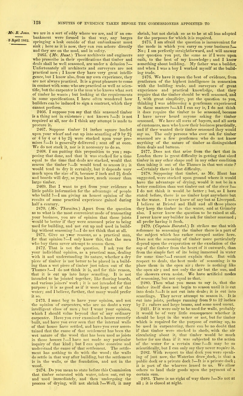 Mr. JR. Jones. 3 April 1862. we are in a sort of eddy where we are, and if an em- bankment were formed in that way, any barges springing a leak outside of that embankment must sink ; here as it is now, they can run ashore directly and they are on the mud, and in safety. 2465. (Mr. Hunt.) Those architects and engineers who prescribe in their specifications that timber and deals shall be well seasoned, are under a delusion ?— Unfortunately all architects .and surveyors are not practical men ; I know they have very great intelli- gence, but I know also, from my own experience, they are not always practical. It is a great pleasure to come in contact with some who are practical as well as scien- tific, but the carpenter is the man who knows what sort of timber he wants ; but looking at the requirements in some specifications, I have often wondered how builders can be induced to sign a contract, which they cannot perform. 2466. I suppose you say that this seasoned timber is a thing not in existence ; not known ?—It is not required at all, nor do I think any attempt is made to procure it. 2467. Suppose timber 14 inches square landed upon your wharf and cut up into scantling of 9 by 2^ or 4 by 4 or 4 by 2^ were stacked upon your pre- mises ?—It is generally delivered ; sent off at once. We do not stack it, nor is it necessary to do so. 2468. I am putting this proposition to you ; sup- posing that done, and that it was stacked for a time equal to the time that deals are stacked, would that season the timber ?—It would tend to season it; it would tend to dry it certainly, but it depends very much upon the size of it, because 2 inch and 21 deals and boards will dry, as you know, much sooner than large timber. 2469. But I want to get from your evidence a little public information for the advantage of people who build ?—I am giving an honest opinion of the results of some practical experience gained during half a century. 2470. (Mr. Thiuaites.) Apart from the question as to what is the most convenient mode of transacting your business, you are of opinion that those joists would be better if they were seasoned prior to being used for building, and not cut up and used in build- ing without seasoning ?—I do not think that at all. 2471. Give us yeur reasons, as a practical man, for that opinion ?—I only know this, that the men who buy them never attempt to season them. 2472. That is not the question. I ask you for your individual opinion, as a practical man, dealing with it and understanding its nature, whether a dry piece of timber is not better to be placed in a build- ing than a wet piece of timber just taken out of the Thames ?—I do not think it is, and for this reason, that it is cut up into large scantling. It is not intended to be jointed together, like flooring boards, and various joiners’ work ; it is not intended for that purpose ; it is as good as if it were kept out of the water; and I believe, further, that many would prefer it so. 2473. I must beg to have your opinion, and not the opinion of carpenters, who are no doubt a very intelligent class of men ; but I want your opinion, which I should value beyond that of any ordinary carpenter. Have you ever examined a house recently built, and have you ever seen that the internal walls of that house have settled, and have you ever ascer- tained that the cause of that settlement has been the wet nature of the wood that has been used as joists in those houses ?—I have not made any particular inquiry of that kind ; but I can quite conceive and understand the cause of that settlement. The settle- ment has nothing to do with the wood; the Avails do settle in that Avay after building, but the settlement is in the walls, or the foundation, and not in the wood. 2474. Do you mean to state before this Commission that timber saturated Avitli water, taken out, cut up and used immediately, and then undergoing the process of drying, Avill not shrink ?—Well, it may shrink, but not shrink so as to be at all less adapted for the purposes for Avhich it is required. 2475. I am afraid the question is inconvenient for the mode in which you carry on your business ?— No ; I am perfectly straightforward, and Avill answer any question you put, the same as if I were upon oath, to the best of my knoAvledge ; and I know something about building. My father Avas a builder, and Avhen I Avas a boy I Avorked myself at the build- ing trade. 2476. We have it upon the best of evidence, from gentlemen of the highest intelligence in connexion Avith the building trade, and surveyors of great experience and practical knoAvledge, that they require that the timber should be Avell seasoned, and I, Avith great simplicity, put the question to you, thinking I Avas addressing a gentleman experienced in these matters ?—All I can say is, I do not think it does require the timber to be seasoned, because I have never heard anyone asking for timber seasoned. We lia\re all sorts of buyers, and all sorts of customers, men Avho Icuoav their business practically, and if they Avanted their timber seasoned they Avould say so. The only persons Avho ever ask for timber seasoned are a feAv gentlemen Avho do not know anything of the nature of timber as distinguished from deals and battens. 2477. Does not that arise from the fact that in London there is great difficulty in getting that sized timber in any other shape and in any other condition than taking it out of the Thames in that wet state ? —Certainly there is that difficulty. 2478. Supposing that timber, as Mr. Hunt has suggested, Avere stacked upon ground Avhere it Avould have the advantage of drying, Avould it not be in a better condition than Avet timber out of the rhrer ?— I do not think it Avould be better ; but, as I have stated before, there is no timber kept anyAvhere but in the water. I neA'er kneAv of any but at Liverpool. I believe at Bristol and Hull and all those places they keep the timber in the water, arid at Grimsby also. I never knew the question to be raised at all. I never kneAv any builder to ask for timber seasoned ; all prefer having it fresh. 2479. (Captain Burstal.) It strikes me that Avith reference to seasoning the timber there is a part of the subject Avhich has rather escaped notice here. Does not the seasoning of timber more particularly depend upon the evaporation or the exudation of the sap of the timber from the heart of it outwards, than from the simple fact of its being immersed in Avater for some time?—L cannot explain that. But Avith respect to deals, the best mode of seasoning is to place them in the open air ; there is nothing like the open air ; and not only the air but the sun, and the shoAvers even assist. We have artificial modes of seasoning, but not equal to that. 2480. Then what you mean to say is, that the timber itself does not begin to season until it is cut into deals ?—It is not cut into deals; it is cut into scantlings. They neArer attempt to season it. It is cut into joists, perhaps running from 9 to 12 inches by 2 ; rafters and large beams, and some used uncut. 2421. If it were only to be used for walls, probably it would be of very little consequence whether it should be kept in the Avater or not, but for timber which is required for the purpose of cutting up, to be used in carpentering, there can be no doubt that if that timber Avere stacked in sheds, with the air circulating about it, that timber would be much better for use than if it was subjected to the action of the Avater for a certain time ?—It may be so scientifically, but I can only say they never require it. 2482. With respect to that dock you Avere speak- ing of just now, the Waterloo draAv^dock, is that a public dock or a private dock ?—It is a private dock; it is part of the Avharves leased to us. We alloAV others to land their goods upon the payment of a certain sum. 2483. There is no right of Avay there ?—No not at all ; it is closed at night.