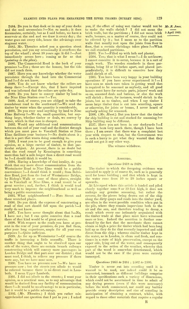 2484. Do you in that dock or in any of your docks and the mud accumulate ?—Not so much ; it does reservoir at the end and we draw it every day; the water goes out every tide, hence the advantage over stagnant water. 2485. Mr. Thwaites asked you a question about percolation, and you say occasionally it overflows the top of the wharf; about 10 years ago it did ?—Just immediately across here ; coming as far as that {pointing to the plan). 2486. The Commercial Road is the back of your premises ?—Yes ; those are the houses, but the tide did not reach them. 2487. Have you any knowledge whether the water percolates through the land into the Commercial Road ?—I do not know. 2488. You do not know whether the cellars are damp there ? — Except this, that I have inquired and was informed that the cellars are quite dry. 2489. Do you have to convey timber by land to the Nine Elms Station ever ?—Yes. 2490. And, of course, you are obliged to take the roundabout road to the southward ?—We send the timber by water when the quantity is considerable, 2491. Do you ever send anything by land to Nine Elms Railway ?—We do, small quantities, but any- thing large, whether timber or deals, we convey by water, which in that case is cheaper. 2492. Would any additional road communication between the end of your road and the district through which you must pass to Vauxhall Station or Nine Elms facilitate your business ?—No doubt about it ; that is a part that wants doing something to. 2493. I want you to be good enough to give your opinion, as a large carrier of timber, to that par- ticular subject. At present..there is no doubt but that the road round by Kennington is something more than half a mile longer than a direct road would be ?—I should think it would be. 2494. Having a knowledge of that locality, do you think that any more direct communication from the Westminster Road to Nine Elms would be a public convenience ?—I should think it would ; from Belvi- dere Road, just from the foot of Westminster Bridge, by Bishop’s Walk or some of those places, straight on to Vauxhall or Niue Elms, a road would be of great service ; and, further, I think it would tend very much to improve the neighbourhood as well as being a public convenience. 2495. What neighbourhood ? — Fore Street and those wretched places. 2496. Do you think the expense of constructing a road of that sort should fall upon the parish ?—I really do not know. 2497. You have never thought about that ?—No, I have not ; but I can quite conceive that a road there of that kind would be of great service. 2498. With respect to the roads you have at pre- sent in the rear of your premises, do you find them, after your long experience, ample for all your own purposes ?—Quite sufficient. 2499. As far up as Westminster ?—Of course the traffic is increasing a little annually. There is another thing that ought to be observed upon our side of the water, there are certain branch railways constructing which will convey more passengers to London Bridge and that part over our district ; that must tend, I think, to relieve any pressure if there were any, but we have none now. 2500. You have no pressure now ?—We have no pressure now ; but the streets you allude to would be relieved because there is no direct road in Lam- beth. I mean Upper Lambeth. 2501. I did not allude to the streets ; I want your opinion, as a practical man, as to any advantage that would be derived from any facility of communication there?—It would lie no advantage to us in particular, but it would be a public advantage. 2502. {Mr. Tliwaitcs.) I think you rather mis- apprehended one question that I put to you ; I asked you, if the effect of using wet timber would not be to make the walls shrink ? I did not mean the walls, because, as a matter of course, they could not be effected by it ; but I mean as to the partition Avails that usually rest upon the joists from floor to floor, that a certain shrinkage takes place ?—What we call standard partitions. 2503. Yes ?—Filled up Avith lath and plaster. 2504. Yes; that is Avhat I mean?—I do not know; I cannot conceive it to occur, because it is a sort of rough Avork. The wooden standards in these par- titions, being 12 or 14 inches apart, and placed per- pendicularly, it is difficult to conceive hoAv they could shrink at all. 2505. You have been very happy in your building operations if you have never experienced it? — I lia\'e seen as much care taken in getting Avood that is required to be seasoned as anybody, and all good houses must have for certain parts, joiners’ work and so on, seasoned deals and battens, or else the work will shrink ; floors, for instance, would shrink in the joints, but as to timber, and when I say timber I mean large timber that is cut into scantling, square or otherAvise, for joists or beams, I never heard of anybody asking for seasoned. 2506. {Mr. Hunt.) But you knoAV that the timber for ship building is cut and stacked for seasoning ?— Ship building may be different. 2537. Have you uot been in our dockyards ?—I have not been very much there, though I have been there ; I am aware that there was a complaint last year Avith respect to that, but the Government was in such a hurry to get Avhat they wanted that they could not get it any other way. The Avitness AvitlidreAV. Addenda. Questions 2418 to 2428. The timber to Avhich the foregoing evidence was intended to apply is of course fir, such as is generally used for house building ; and that Avhich is kept in the Avater runs from 10 to 20 inches square or upwards. At Liverpool where this article is landed and piled closely together some 8 or 10 feet high, it does not undergo any genuine seasoning, but rather the reverse, for the pieces being drawn out of the ship along the dirty quays and roads into the timber yard, are often in the worst possible condition Avhen put in the pile, Avhere they remain impervious both to the air and the sun, and therefore tending to decay, a result which every one intimately acquainted Avith the timber trade at that place must have witnessed more or less. Indeed the assertion is further con- firmed by the fact that the merchants there cannot obtain so high a price for timber Avhich had been long laid up as they do for that recently imported and sold direct from the ship ; whereas similar timber kept in the water, as in London, is clean and fi’esh, and con- tinues in a state of high preservation, except on the upper side, lying out of the water, and consequently exposed to the action of the Aveather, whereby that part of the wood is somewhat deteriorated, which would not be the case if the piece Avere entirely immerged. Questions 2465 to 2481 ; 2502 to 2505. Timber is never cut into scantling until it is wanted to be used, nor indeed could it be so converted, inasmuch as different buildings comprise in their specifications such a variety of dimensions, which could not be ascertained in time to admit of any drying process (even if this were necessary) before the work commenced, nor could any builder provide every description and size of scantling in anticipation of obtaining a contract, Avhilst, with regard to those other materials that require a regular R, Mr. R. Jones.