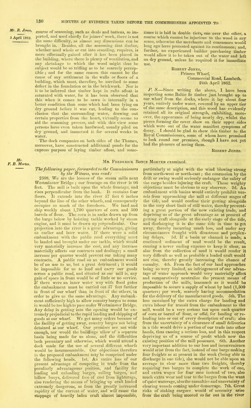 ISO Mr. R. Jones, 3 April 1862. Mr. F. B. Morten. course of seasoning, such as deals and battens, so im- ported, and used chiefly for joiners’ work, there is not the same difficulty, as almost any dimensions can be brought in. Besides, all the seasoning that timber, whether used whole or cut into scantling, requires, is more effectually gained after it has been placed in the building, where there is plenty of ventilation, and any shrinkage to which the wood might thus be subject would be so trifling as to be scarcely percep- tible ; and for the same reason this cannot be the cause of any settlement in the walls or floors of a building, which must, therefore, be ascribed to some defect in the foundation or in the brickwork. Nor is it to be inferred that timber kept in rafts afloat is saturated with water, for it has been observed that this when it comes to be sawn is internally in a better condition than some which had been lying on dry ground before it was cut, leading to the con- clusion that the surrounding water, drawing out certain properties from the heart, virtually seems to aid the seasoning process, and with this view some persons have even taken hardwood, usually piled on dry ground, and immersed it for several weeks in water. The dock companies on both sides of the Thames, moreover, have constructed additional ponds for the express purpose of laying timber afloat, and some- times it is laid in double tiers, one over the other, a course which cannot be injurious to the wood in any sense, otherwise the merchants and consumers would long ago have protested against its continuance; and, further, no experienced builder purchasing timber would allow it to be taken out of the water and left on dry ground, unless he required it for immediate use. Robert Jones, Princes Wharf, Commercial Road, Lambeth. 24th April 1862. P. S.—Since writing the above, I have been inspecting some Baltic fir timber just brought up to our wharf from the docks, where it lay about four years, entirely under water, covered by an upper tier of the same description, and this wood has evidently retained all its original strength, exhibiting, more- over, the appearance of being nearly dry, whilst the pieces forming the cover show on their upper sides which were out of the water manifest symptoms of decay. I should be glad to show this timber to the Royal Commissioners, some of whom have promised to look round our premises, though I have not yet had the pleasure of seeing them. Robert Jones. Mr. Frederick Boyce Morten examined. The following paper, forwarded to the Commissioners by the Witness, teas read: 2508. We are the lessees of the steam mills next Westminster Bridge ; our frontage on the river is 96 feet. The mill is built upon the whole frontage, and rises perpendicular from the bank. It contains four floors. It extends into the river 57 feet 6 inches beyond the line of the other wharfs, and consequently occupies so much of the foreshore. We land and ship weekly about 1,700 quarters of corn and 500 barrels of flour. The corn is in sacks drawn up from the barge below by hoisting tackle worked by steam engine, and it must be drawn up perpendicular. Our projection into the river is a great advantage, giving us earlier and later water. If there were a solid embankment with the public road everything must be landed and brought under our tackle, which would very materially increase the cost, and any increase materially affects our contracts and dealings; a small increase per quarter would prevent our taking many contracts. A public road on an embankment would be of no use to us, but a great detriment ; it would be impossible for us to land and carry our goods across a public road, and situated as our mill is, any gain of space in front would be of little or no service. If there were an inner water way with flood gates the embankment must be carried out 57 feet further in front of our wharf than in front of the others, in order to give us the same advantage. Any embank- ment sufficiently high to allow country barges to come in would be too high to pass under Westminster Bridge. Any delay in getting into the opening would be ex- tremely prejudicial to the rapid landing and shipping of goods at our wharf. We get many orders because of the facility of getting away, country barges not being detained at our wharf. Our premises are not wide enough, nor would the buildings allow of a separate basin being made for us alone, and the difficulties both pecuniary and otherwise, which would attend a dock made for the use of several different wharfs would be insurmountable. Our objections therefore to the proposed embankment may be comprised under the following heads. 1st. An entire loss of our present advantage of competing in trade from the peculiarly advantageous position, and facility for loading and unloading barges, sailing barges, and billow buoys, delivered free of cost from lighterage, also rendering the means of bringing up craft loaded extremely dangerous, as from the greatly increased rapidity of the current of water, and will cause the stoppage of heavily laden craft almost impossible, particularly at night with the wind blowing strong from north-west or north-east; the concussion by the drift or swing would seriously endanger the safety of the cargo besides injui-ing the craft. These weighty objections must be obvious to any observer. 2d. An embankment with basins would entirely prohibit ves- sels from approaching the mill at different stages of the tide, and would confine their getting alongside to the very short limit of still water, thereby prevent- ing a great portion of the now existing trade, and depriving us of the great advantage as at present of getting craft alongside at the early stage of the tide, and discharging it in the same tide in time to get away, thereby incurring much loss, and under any circumstances fraught with disastrous and perplex- ing delays, 3d. If a basin or channel is made, a continued sediment of mud would be the result, causing a never ending expense to keep it clear, as also from the collection of mud it would render it very difficult as well as probable a loaded craft would not rise, thereby greatly increasing the chance of casualty. 4th. From the fact of our land approaches being so very limited, an infringement of our advan- tage of water approach would very materially affect and comparatively neutralize the present means of production of the mills, inasmuch as it would he impossible to secure a supply of wheat by land (1,300 quarters) per week, scarcely having accommodation for the delivery of the manufactured goods. 5th. The loss sustained by the extra charge for landing and extra labour for transit from the embankment to the mill, would be a very serious tax upon each quarter of corn or barrel of flour, or offal, for landing or re- loading into or out of every description of craft; also from the uncertainty of a clearance of small deliveries in a tide would drive a portion of our trade into other hands, thus causing a serious loss, and in this respect depriving us of a source of profit which now the existing position of the mill possesses. 6th. Another very important addition to our loss and inconvenience would arise from the fact, instead of one barge making four freights as at present in the week (being able to discharge in one tide), she would not be able upon an average to clear more than two freights, thereby requiring two barges to complete the work of one, and extra wages for four men instead of two, also much extra wear and tear to the barges from the want of quiet waterage, also the casualties and uncertainty of clearing vessels coming under demurrage. 7th. Great risks of sinking cargoes would of necessity arise from the craft being moored so far out in the river