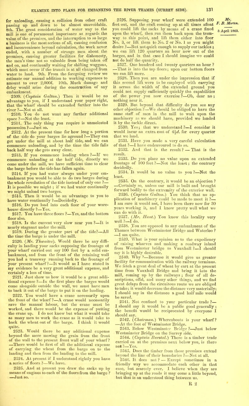 for unloading, causing a collision from other craft passing up and down to be almost unavoidable. 8th. The great consideration of water way to the mill is one of paramount importance as regards the value of the premises, and the interruption to so large a business is the most serious of all, causing confusion and inconvenience beyond calculation, the work never ended, with a number of strange men about the premises, causing greater facilities for dishonesty, the men’s time not so valuable from being taken off and on, and continually waiting for shifting waggons, which must occur if the transit is at all changed from water to land. 9th. From the foregoing review we estimate our annual addition to working expenses to amount to over 2,000l. 10th. Much damage and delay would arise during the construction of any embankment. 2509. (Captain Galton.') Then it would be no advantage to you, if I understand your paper right, that the wharf should be extended further into the river ?—Not at all. 2510. You do not want any further additional space ?—Not the least. 2511. The only thing you require is unmolested possession ?—Just so. 2512. At the present time for how long a portion of the tide do your barges lie aground ?—They can get under the mill at about half tide, and we can commence unloading, and by the time the tide falls back half way she gets away clear. 2513. If you commence loading when ?—If we commence unloading at the half tide, directly we come under the mill, we have sufficient time to clear the barge before the tide has fallen again. 2514. If you had water always under your em- bankment you would be able to do two barges during the whole revolution of the tide instead of only one ?— It is possible we might ; if we had water continually we might unload two barges. 2515. Then it would be an advantage to you to have water continually ?—Decidedly. 2516. Do you load into each floor of your ware- house directly ?—Yes. 2517. You have three floors ?—Yes, and the bottom floor also. 2518. Is the current very slow near you ?—It is nearly stagnant under the mill. 2519. During the greater part of the tide?—All the time the barge is under the mill. 2520. (Mr. Thwaites). Would there be any diffi- culty in landing your sacks supposing the frontage of your wharf carried out say 100 feet by a solid em- bankment, and from the front of the retaining wail you had a tramway running back to the frontage of your present wharf ?—It would as I have stated in my evidence be a very great additional expense, and certainly a loss of time. 2521. Just show us how it would be a great addi- tional expense ?—In the first place the barges would come alongside outside the wall, we must have men to back it out of the barge to put it on the landing. 2522. You would have a crane necessarily upon the front of the wharf ?—A crane would necessarily save the manual labour, but the crane must be worked, and there would be the expense of putting the crane up. I do not know but what it would take as many men to work the crane as it would take to back the wheat out of the barge. I think it would quite. 2523. Would there be any additional expense beyond the mere moving the grain from the front of the wall to the present front wall of your wharf ? —There would be first of all the additional expense of carrying the wheat from the barge on to the landing and then from the landing to the mill. 2524. At present if I understand rightly you have a series of floors ?—We have. 2525. And at present you draw the sacks up by means of engines to each of the floors from the barge ? —Just so. 2526. Supposing your wharf were extended 100 feet out, and the craft coming up at all times afloat you could lift the sacks by means of a crane fixed upon the wharf, then run them back upon the tram- way to this point, and lift them either into floor No. 3, or lift them to No. 2 or No. 1 as you might desire ?—But not quick enough to supply our tackles ; we can lift 120 quarters an hour now out of the barges, and in that case I should imagine we could not do half the quanfity. 2527. One hundred and twenty quarters an hour ? —That is into the top floors; upon our bottom floors we can lift more. 2528. Then you are under the impression that if this second lift were to be employed with carrying it across the width of the extended ground you could not supply sufficiently quickly the capabilities of the power you now exercise ?—Oh, dear no ; nothing near it. 2529. But beyond that difficulty do you see any other objection ?—We should be obliged to have the same staff of men in the mill to wait upon the machinery as we should have, provided we landed it by the tackle direct. 2530. Yes; that we understand?—I consider it would incur an extra cost of 4\d. for every quarter that we land. 2531. Have you made a very careful calculation of that ?—I have endeavoured to do so. 2532. And that is the result ? — That is the result. 2533. Do you place no value upon an extended frontage of 100 feet ?—Not the least; the contrary decidedly. 2534. It would be no value to you ?—Not the least. 2535. On the contrary, it would be an objection ? —Certainly so, unless our mill is built and brought forward bodily to the extremity of the exterior wall. 2536. (Captain Galton.) You think that no ap- plication of machinery could be made to meet it ?—= I am sure it would not, I have been there now for 30 years working it, and I know pretty well what we can do with it. 2537. (Mr. Hunt.) You know this locality very well ?—I do. 2538. You are opposed to any embankment of the Thames between Westminster Bridge and Waterloo ? —I am quite. 2539. What is your opinion as to the expediency of raising wharves and making a roadway inland from Westminster bridge to Vauxhall ?—I should say it is highly desirable. 2540. Why ?—Because it would give us greater facility for communication with the railway terminus. We fetch a great deal of wheat by cart at the present time from Yauxhall Bridge and bring it into tbe mill, coming up by the railways ; flour of all de- scriptions, offal, and many other things, and we find great delays from the circuitous route we are obliged to take; it would decrease the distance very materially; I should say in the distance a good half mile would be saved. 2541. Not confined to your particular trade ?— I should say it would be a public good generally ; the benefit would be reciprocated by everyone I should say. 2542. (Chairman.) Whereabouts is your wharf? —At the foot of Westminster Bridge. 2543. Below Westminster Bridge ?—Just below Westminster Bridge on the Surrey side. 2544. (Captain Burstal.) There is a timber ti’ade carried on at the premises next below you, is there not ?—Yes. 2545. Does the timber from those premises extend beyond the line of their boundaries ?—Not at all. 2546. It does not ? — Except sometimes in a friendly way we accommodate each other in that case, but scarcely ever. I believe when they are bringing up at the roads it may come a little beyond, but that is an understood thing between us. R 2 Mr. F. B. Morten.