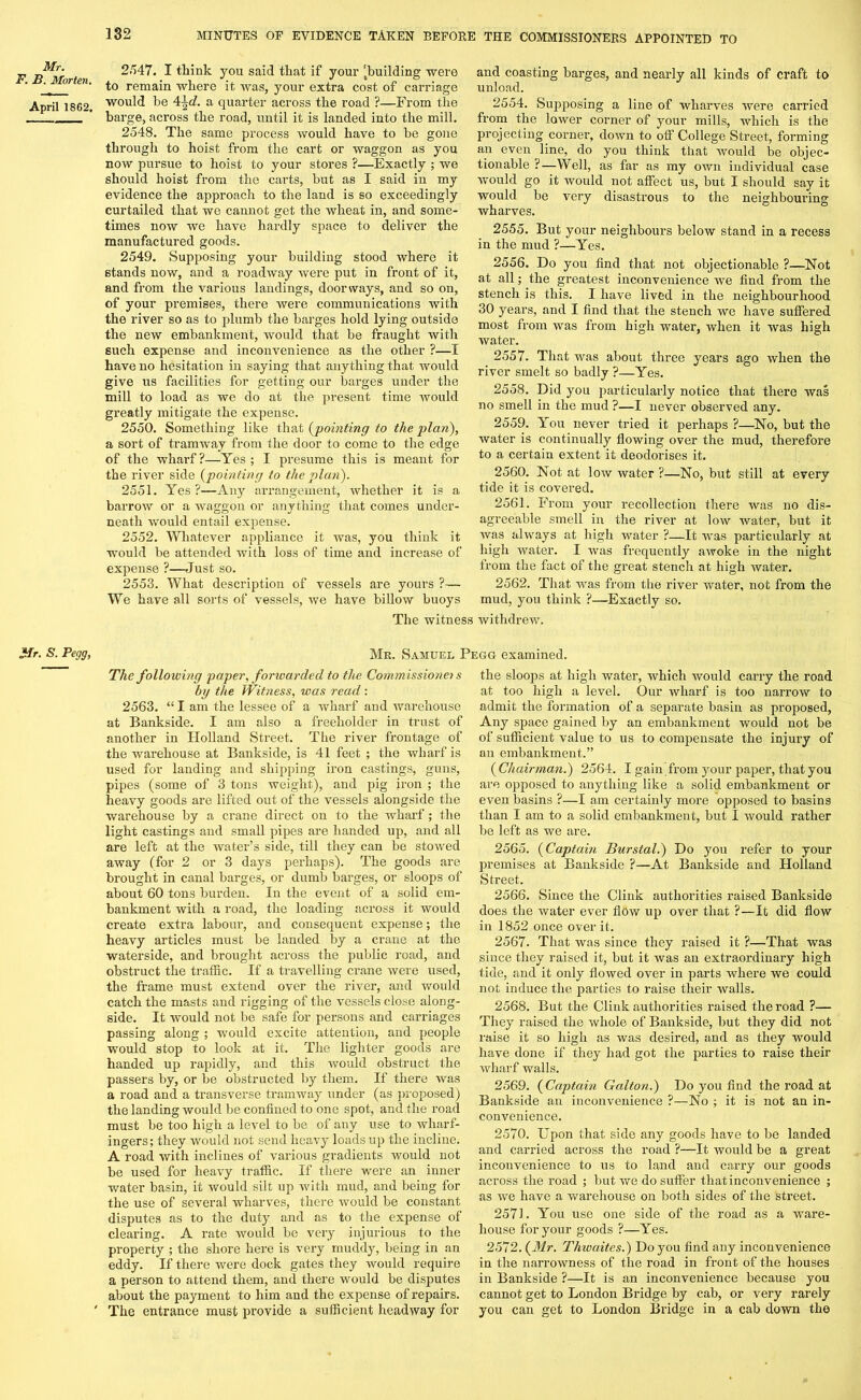 Mr. F. B. Morten. April 1862. 2547. I think you said that if your ^building were to remain where it was, your extra cost of carriage would be 4\d. a quarter across the road ?—From the barge, across the road, until it is landed into the mill. 2548. The same process would have to be gone through to hoist from the cart or waggon as you now pursue to hoist to your stores ?—Exactly ; we should hoist from the carts, but as I said in my evidence the approach to the land is so exceedingly curtailed that we cannot get the wheat in, and some- times now we have hardly space to deliver the manufactured goods. 2549. Supposing your building stood where it stands now, and a roadway were put in front of it, and from the various landings, doorways, and so on, of your premises, there were communications with the river so as to plumb the barges hold lying outside the new embankment, would that be fraught with such expense and inconvenience as the other ?—I have no hesitation in saying that anything that would give us facilities for getting our barges under the mill to load as we do at the present time would greatly mitigate the expense. 2550. Something like that {pointing to the plan), a sort of tramway from the door to come to the edge of the wharf?—Yes; I presume this is meant for the river side {pointing to the plan). 2551. Yes ?—Any arrangement, whether it is a barrow or a waggon or anything that comes under- neath would entail expense. 2552. Whatever appliance it was, you think it would be attended with loss of time and increase of expense ?—Just so. 2553. What description of vessels are yours ?— We have all sorts of vessels, we have billow buoys and coasting barges, and nearly all kinds of craft to unload. 2554. Supposing a line of wharves were carried from the lower corner of your mills, which is the projecting corner, down to off College Street, forming an even line, do you think that would be objec- tionable ?—Well, as far as my own individual case would go it would not affect us, but I should say it would be very disastrous to the neighbouring wharves. 2555. But your neighbours below stand in a recess in the mud ?—Yes. 2556. Do you find that not objectionable ?—Not at all; the greatest inconvenience we find from the stench is this. I have lived in the neighbourhood 30 years, and I find that the stench we have suffered most from was from high water, when it was high water. 2557. That was about three years ago when the river smelt so badly ?—Yes. 2558. Did you particularly notice that there was no smell in the mud ?—I never observed any. 2559. You never tried it perhaps ?—No, but the water is continually flowing over the mud, therefore to a certain extent it deodorises it. 2560. Not at low water ?—No, but still at every tide it is covered. 2561. From your recollection there was no dis- agreeable smell in the river at low water, but it was always at high water ?—It was particularly at high water. I was frequently awoke in the night from the fact of the great stench at high water. 2562. That was from the river water, not from the mud, you think ?—Exactly so. The witness withdrew. Mr. S. Pegg, Mr. Samuel Pegg examined. The following paper, forwarded to the Commissioner s by the Witness, was read: 2563. “ I am the lessee of a wharf and warehouse at Bankside. I am also a freeholder in trust of another in Holland Street. The river frontage of the warehouse at Bankside, is 41 feet ; the wharf is used for landing and shipping iron castings, guns, pipes (some of 3 tons weight), and pig iron ; the heavy goods are lifted out of the vessels alongside the warehouse by a crane direct on to the wharf; the light castings and small pipes are banded up, and all are left at the water’s side, till they can be stowed away (for 2 or 3 days perhaps). The goods are brought in canal barges, or dumb barges, or sloops of about 60 tons burden. In the event of a solid em- bankment with a road, the loading across it would create extra labour, and consequent expense; the heavy articles must be landed by a crane at the waterside, and brought across the public road, and obstruct the traffic. If a travelling crane were used, the frame must extend over the river, and would catch the masts and rigging of the vessels close along- side. It would not be safe for persons and carriages passing along ; would excite attention, and people would stop to look at it. The lighter goods are handed up rapidly, and this would obstruct the passers by, or be obstructed by them. If there was a road and a transverse tramway under (as proposed) the landing would be confined to one spot, and the road must be too high a level to be of any use to wharf- ingers; they would not send heavy loads up the incline. A road with inclines of various gradients would not be used for heavy traffic. If there were an inner water basin, it would silt up with mud, and being for the use of several wharves, there would be constant disputes as to the duty and as to the expense of clearing. A rate would be very injurious to the property ; the shore here is very muddy, being in an eddy. If there were dock gates they would require a person to attend them, and there would be disputes about the payment to him and the expense of repairs. The entrance must provide a sufficient headway for the sloops at high water, which would carry the road at too high a level. Our wharf is too narrow to admit the formation of a separate basin as proposed, Any space gained by an embankment would not be of sufficient value to us to compensate the injury of an embankment.” {Chairman.) 2564. I gain from your paper, that you are opposed to anything like a solid embankment or even basins ?—I am certainly more opposed to basins than I am to a solid embankment, but I would rather be left as we are. 2565. {Captain Burstal.) Do you refer to your premises at Bankside ?—At Bankside and Holland Street. 2566. Since the Clink authorities raised Bankside does the water ever flow up over that ?—It did flow in 1852 once over it. 2567. That was since they raised it ?—That was since they raised it, but it was an extraordinary high tide, and it only flowed over in parts where we could not induce the parties to raise their walls. 2568. But the Clink authorities raised the road ?— They raised the whole of Bankside, but they did not raise it so high as was desired, and as they would have done if they had got the parties to raise their wharf walls. 2569. {Captain Galton.) Do you find the road at Bankside an inconvenience ?—No ; it is not an in- convenience. 2570. Upon that side any goods have to be landed and carried across the road ?—It would be a great inconvenience to us to land and carry our goods across the road ; but we do suffer that inconvenience ; as we have a warehouse on both sides of the street. 2571. You use one side of the road as a ware- house for your goods ?—Yes. 2572. {Mr. Thwaites.) Do you find any inconvenience in the narrowness of the road in front of the houses in Bankside ?—It is an inconvenience because you cannot get to London Bridge by cab, or very rarely you can get to London Bridge in a cab down the