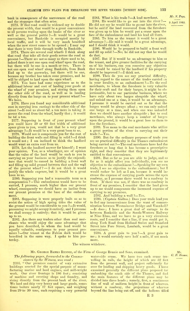 bank in consequence of the narrowness of the road and the stoppages that often arise. 2573. If that road could be widened say to double the present width, that would be a great convenience to all persons trading upon the banks of the river as well as the general public ?—It would be a great convenience, but Bankside is occupied mostly by local traffic, and it will be very much benefited when the new street comes to be opened ; I may say that there is very little through traffic in Bankside. 2574. There are several coal wharfs I think along that road that take all their goods across the road at present ?—There are not so many as there used to be, indeed there is not one open coal wharf upon the road, but there will be one in a month or two. There is not one open coal wharf along Bankside, from Bank End up to the gasworks, but there will be one, because my brother has taken some premises, and he will be obliged to land upon the open wharf. 2575. You have had some experience as to the additional labour and cost of landing your goods at the wharf of your premises, and storing them upon the other side of the road, as well as in landing directly from the barge on to your present wharf ?— We have. 2576. Have you found any considerable additional cost in carrying iron castings to the other side of the street ?—It cost us about 6d. a ton more in taking it across the road from the wharf, hardly that; it would be 4d. a ton. 2577. Supposing in front of your present wharf you could have 50 or 60 feet width of additional space given to you, would not that be a very great advantage ?—It would be a very great boon to us. 2578. Would not it compensate you for the cost of building the front walls and filling in solid ?—I think it would not ; I am inclined to think the landlord would want an extra rent from us. 2579. Let the landlord answer for himself; I want your opinion. You, as a wharfinger, are of opinion that the value of the land would be such to you in carrying on your business as to justify the expendi- ture that would be caused in building a front wall and filling up solid ground between that and the wall of the present wharf ? — I do not think it would justify the whole expense, but it would be a great boon to us. 2580. Supposing you had a reasonable term as a compensation ?—The embankment would have to be carried, I presume, much higher than our present wharf, consequently we should have an incline from our present premises at the base of the embank- ment. 2581. Supposing it were properly built so as to resist the action of high spring tides the value of the ground would be considerable to you ?—It would, presuming we might occupy it entirely, and I presume we shall occupy it entirely; that it would be given up to us. 2582. Are there any traders other than coal mer- chants who would enjoy the same advantage that you have described, to whom the land would be equally valuable, contiguous to your present pre- mises ?—Our tenant at the Falcon dock would be benefited in the same way. I spoke to him yes- terday. 2583. What is his trade ?—A lead merchant. 2584. He would like to go out into the river ?— He did not say he would like to go out into the river, but he said if the land recovered from the foreshore was given up to him he would put a crane upon the face of the embankment and land his lead all there. 2585. To him as the tenant it Avould be a great advantage ?—He said it would be a great advantage, and I should think it would. 2586. Would he be prepared to build a front Avail and fill up solid ?—No; he did not say that he would do that. 2587. But if it Avould be an advantage to him as the tenant, and give greater facilities for the carrying on of his business, can you conceive any objection that would be raised by the landlord if his property should be improved ?—I think not. 2588. Then do you see any practical difficulty, having regard to the nature of the trades carried on in your locality, to an embankment ?—To the coal merchants, to whom the foreshore is A'ery valuable for their craft and for their barges, it might be ob- jectionable, but to our particular business, where Ave have only about two barges alongside the wharf, and unload one at a time, it Avould be an advantage. I presume it Avould be carried out so far that the barges Avould be always afloat ; we can only unload one barge at a time, and when one was unloaded then we should have another alongside ; but to coal merchants, who ahvays keep a number of barges upon the ground, it would be a great loss to them to lose the foreshore. 2589. You mean to the coal merchants Avho utilize a great portion of the river in carrying out their trade ?—Yes. 2590. But for the ordinary purposes of trade you see no practical difficulty in the Thames embankment being carried out ?—The coal merchants have had the foreshore so long that it has become a prescriptive right, and they consider that they are legitimately entitled to that convenience. 2591. But so far as you are able to judge, and so far as it might affect you individually, you see no objection to the embankment ?—Speaking for my own trade, I see no objection to the embankment; but I Avould rather be left as I am, because it Avould in- crease the expense of carrying goods across the open roadAvay, as I presume there would be a roadway in front. If there was not, if there Avas no roadway in front of my premises, I consider that the land given up to me Avould compensate the increased expense of carrying to my premises. 2592. And building a Avail ?—Yes. 2593. ( Captain Gallon.) Does your trade lead you to feel any inconvenience from the Avant of commu- nication between Westminster Bridge and Vauxhall? —It does ; I have a great deal of cartage to do between Bankside and the South-Western Railway at Nine Elms, and Ave har-e to go a very circuitous route, and I consider that a line, if you could get it, along York Road from Holland Street and Stamford Street into Fore Street, Lambeth, Avould be a great convenience. 2594. A great gain to you ?—A great gain to me ; it Avould certainly saArc half a mile, if not much more. The Avitness withdrew. Mr. George Banks Rennie, of the Firm of George Rennie and Sons, examined. The following paper, forwarded to the Commis- sioners by the Witness, was read : 2595. “ Our premises consist of very extensive buildings erected for the special purpose of manu- facturing marine and land engines, and mill-wright work. Our river frontage is 186 feet; consisting of machine and erecting shops and foundry, and rising directly from the present bank of the river. We land and ship very heavy and large goods, some- times boilers nearly 17 feet square, and weighing from 29 to 30 tons, each requiring a very powerful water-side crane. We have ttvo such crane tra- velling in rails, the height of Avhich are 32 feet from the present Avail, and project sufficiently far over for landing and shipping heavy goods. 1 have examined generally the different plans proposed for embanking the south side of the Thames, and find the main features of the different plans may be divided into three heads ; namely, first, a continuous line of Avail of uniform height in front of wharves, without a roadway, the projections of Avharves beyond the line being cut off, and the hollows filled R 3 Mr. S. Peqa. 3 April 1862. Mr. G. B. Rennie.