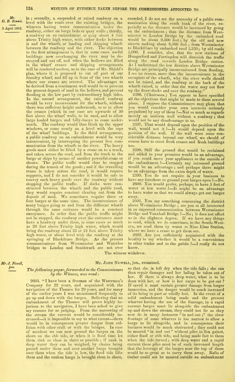 Mr. G. B. Bennie. 3 April 1862. in ; secondly, a suspended or raised roadway on a level with the roads over the existing bridges, the wharves having water communication under the roadway, either on barge beds or quay walls ; thirdly, a roadway on an embankment or quay about 4 feet above Trinity high water, with either docks between it and the wharfs, or landing and shipping wharfs between the roadway and the river. The objection to the first arrangement is, that in some cases useful buildings now overhanging the river may be de- stroyed and cut off, and when the hollows are filled in the wharf cranes and shipping arrangements will be rendered useless, as in the case of Mr. Shield’s plan, where it is proposed to cut off part of our foundry wharf, and fill up in front of the two wharfs where our cranes are erected. The advantages to be derived from a continuous wall would be to prevent the present deposit of mud in the hollows, and prevent flooding at the low part by extraordinary high tides. In the second arrangement, the raised roadway would be very inconvenient for the wharfs, without there was sufficient height underneath, so as to allow the cranes (which in our case are upwards of 30 feet above the wharf walls, to be used, and to allow large loaded barges and billy-buoys to come under- neath. The l’oadway would thus block up the upper windows, or come nearly on a level with the tops of the wharf buildings. In the third arrangement, a public roadway on an embankment would be very inconvenient, by interrupting the present free com- munication from the wharfs to the river. The heavy goods must either be lifted by a crane on to a truck, and taken across the road, and from the truck to the barge or ships by means of another powerful crane or shears. The public traffic would thus be stopped during the transit of the goods ; and if the travelling crane is taken across the road, it would require supports, and I do not consider it would be safe to convey such heavy goods over the roadway without stopping the public traffic. If docks were con- structed between the wharfs and the public road, they would require constant clearing out from the deposit of mud. We sometimes require three or four barges at the same time. The inconvenience of many barges going to and from the different wharfs through the same entrance would be a constant annoyance. In order that the public traffic might not be stopped, the roadway over the entrances must have a headway under them, in some cases as much as 20 feet above Trinity high water, which would bring the roadway about 23 or 24 feet above Trinity high water, or about level with the roadway at the springing of Blackfriars Bridge. As the present communications from Westminster and Waterloo bridges to London and Southwark are not over crowded, I do not see the necessity of a public com- munication along the south bank of the river, es- pecially as the distance would be increased by going on the embankment ; thus the distance from West- minster to London Bridge by the embanked road would be about 9,300 feet; by the old and new streets making about 8,500 feet ; from Westminster to Blackfriars by embanked road 5,350; by old roads 5,000. I consider, also, that the new stations of Hungerford and Farringdon will diminish the traffic along the road towards London Bridge station. As I understand the low districts above Westminster Bridge arc principally inconvenienced from flooding, I see no reason, more than the inconvenience to the occupiers of the wharfs, why the river walls should not be raised, and the roadway at the back of the wharfs raised, in order that the water may not flow up the draw-docks and over the roadway.” 2596. (Chairman.) You appear to have specified all the objections that might be made to these several plans. I suppose the Commissioners may glean that you would consider your own interests seriously prejudiced by any of them ?—Not so much as regards merely an uniform wall without a roadway ; that would not be any disadvantage to us. 2597. That would depend upon the position of the wall, would not it ?—It would depend upon the position of the wall. If the wall were some con- siderable distance beyond our wharf, we should of course have to erect fresh cranes and fresh buildings too. 2598. Still the ground that would be reclaimed and added to your premises would be an advantage, it you could move your appliances to the outside of the embankment ?—Certainly any increased ground would be an advantage ; and perhaps there might be an advantage from the extra depth of water. 2599. You do not require in your business to have any foreshore to ground your barges upon ?—No. 2600. You would prefer, perhaps, to have 5 feet of water at low water ?—It might be an advantage to have water so that we could always get our barges away. 2601. You say something concerning the district above Westminster Bridge ; are you at all interested in an improved communication between Westminster Bridge and Vauxliall Bridge ?—No; it does not affect us in the slightest degree. If we have any things to send, which we do sometimes, to the South-West- ern, we send them by water to Nine Elms Station, where we have a crane to get them out. 2602. Are you sufficiently acquainted with the locality to say whether it would be a convenience to other trades and to the public ?—I really do not know. The witness withdrew. Mr. J. Newell, jun. Mr. John Newell, jun., examined. The following paper, fortvarded to the Commissioners by the Witness, was read: 2603. “I have been a freeman of the Watermen’s Company for 22 years, and acquainted with the navigation of the Thames for 29 years, and for many of the earlier years I was accustomed frequently to go up and down with the barges. Believing that an embankment of the Thames will prove highly in- jurious to the navigation, I have been asked to give my reasons for so judging. From the narrowing of the stream the current would be considerably in- creased—it is impossible to say to what extent—there would be in consequence greater danger from col- lision with other craft or with the bridges. In case of accident we can now ground the barges on the shore on the ebb tide, or when it is flood time let them sink as close in shore as possible ; if sunk in deep water they can be weighed, by chains being passed under them and over another barge brought over them when the tide is low, the flood tide lifts them and the sunken barge is brought close in shore, so that she is left dry when the tide falls ; she can then repair damages and her lading be taken out of her. If there is always deep water, what is to be done with her, or how is her cargo to be got out ? If saved it must sustain greater damage from longer immersion, and the danger would be much increased of its being in part or wholly lost. In the event of a solid embankment being made and the present wharves having the use of the frontage, in a rapid current barges must lie alongside the embankment up and down the stream, they could not lie as they now do in many instances “ in and out the river frontage of some wharves is too narrow to allow a barge to lie alongside, and in consequence their business would be much obstructed ; they could not be moored “ in and out ” without piles to liea gainst, either flood or ebb tide, and being made fast to them when the tide turned; with deep water and a rapid current these piles must be of such increased length that the leverage of the barges near the top of them would be so great as to carry them away. Rafts of timber could not be moored outside an embankment