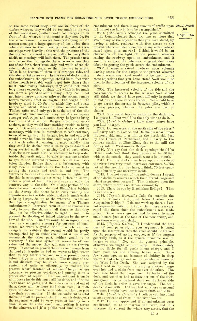 to the same extent they now are in front of the timber wharves, they would be too much in the way of the navigation ; neither could coal barges lie in front of the wharves in the number they now do, for the same reason. In severe frost craft lying in the stream soon get a large quantity of ice under them which adheres to them, making them ride at their moorings very heavily ; this with the pressure of the floating ice is almost sure eventually to carry them adrift, no moorings will hold them. The practice now is to moor them alongside the wharves where they are afloat for a short time only, and while afloat the tide in shore is slack, so that they are in safety. What is to become of them in a'stronger tide, and this shelter taken away ? In the case of docks inside the embankment, the openings should be 50 feet wide at the mouth to enable craft to get into them ; they must enter partly sideways, they could not enter lengthways excepting at slack tide which is for much too short a period to admit many ; they could not get into a narow entrance athwart the stream ; many barges exceed 70 feet in length. The height of the headway must be 20 feet, to admit hay and straw barges, and about 12 feet for other masted vessels. Timber rafts could only get in at the top of the tide unless made much smaller ; they would also require stronger raft ropes and must carry kedges to bring them up and ride by. Barges must also carry anchors, as they would have nothing outside to bring up by. Several entrances to these docks would be necessary, with men in attendance at each entrance, to assist in getting the barges, &c. in and out, or it would never be done in time, and barges and other craft with rafts, &c. coming up more rapidly than they could be docked would be in great danger of being carried adrift by getting foul of each other. A dockmaster would also be necessary to keep order inside, that craft might be able to pass one another to get to the different premises. At all the docks below London Bridge there is a dockmaster, with many men in attendance at the locks to assist in getting the vessels and craft in and out. The entrances to most of these docks are in bights, and the tide is consequently not so rapid close in shore ; under a point of land there is always an eddy the contrary way to the tide. On a large portion of the shore between Westminster and Blackfriars bridges on the Surrey side there is an eddy running the opposite way to the tide, which makes it much easier to bring barges, &c. up at the wharves. What are the objects sought after by means of a Thames embankment ? Increased scour of tide to remove the mud ; to cover the shores at all times so that they shall not be offensive either to sight or smell ; to prevent the flooding of inland districts by the over- flow of the tide. The first would be an injury to the river as a navigable stream ; for purposes of com- merce we want a gentle tide in which we may navigate in safety ; the second would be partly accomplished by an embankment, but it would not accomplish the other part, neither would it be necessary if the new system of sewers be of any value, and the money they will cost be not thrown away. It cannot be proved that the smell comes from the mud ; it is quite as bad or worse at high water than at any other time, and in the present docks below bridge as in the stream. The flooding of the inland districts may be much more cheaply pre- vented, and quite as effectually, by making the present wharf frontage of sufficient height where necessary to prevent overflow, and putting it in a proper state of repair. If an embankment is made with docks inside this must still be done, and if these docks have no gates, and the tide runs in and out of them, there will bo more mud than ever ; if with gates, the docks must be subdivided, so that one part may flush out another. If the embankment is solid the value of all the present wharf property is destroyed; the expenses would be very great of landing mer- chandise on the embankment, and getting it across to the wharves, and if a public road runs along the embankment and there is any amount of traffic upon it I do not see how it is to be accomplished.” 2604. {Chairman.') Amongst the plans submitted to the Commissioners there are one or more that avoid many of the objections that you have stated, by having a raised roadway with free access to the present wharves under them, would any such roadway raised upon piles answer ?—I think it would be an obstruction of the light of the present wharves raising the roadway upon an embankment, and it would also give the wharves a great deal more labour in getting the goods across the embankment. 2605. I mean a raised roadway upon columns leaving access for the barges to the present wharves under the roadway; that would not be open to the same objections that you have stated ?—It would be open to the objection of the increased velocity of the tide. 2606. The increased velocity of the tide and the convenience of access to the wharves ?—I should still think we should have great difficulty in getting in and out of these various arches. We should have to go across the stream in between piles, which is no easy process, whether the piles are iron or timber. 2607. You would have to watch for the slack tide, I suppose ?—That would be the only time to do it. 2608. {Captain Galton.) How many barges have you ?—10 barges. 2609. Do you work at the north side of the river ? —I carry corn to Combe and Delafield’s wharf upon the north side, and to a mill on the north side just by the Houses of Parliament, and I carry to the railway station at Nine Elms, also to the mill the Surrey side of Westminster Bridge. 2610. You say that the dock openings should be 50 feet wide ?—I think they require to be 50 feet wide at the mouth they would want a bell mouth. 2611. But the docks they have upon this side of the river have very much narrower entrances ?—No, not at the mouth ; they have, I think, 70 feet open- ings ; but they are narrower inside. 2612. I do not speak of the public docks ; I speak of the docks at wharves which the different barge and wharf proprietors possess ?—That is always upon the shore, where there is no stream running by. 2613. There is one by Blackfriars Bridge ?—That is in the slack. 2614. (Captain Burstall.) Take for example the dock at Thames Bank, just below Chelsea lew Suspension Bridge ?—I do not work up there ; I am not acquainted with it. I know that there is a very rapid tide there since the embankment was made there. Some years ago we used to work to some malt houses just at the foot of the new bridge, and then there was a dead slack. 2615. {Captain Galton.) If I understand the first part of your paper right, your argument is based upon the assumption that the river should be framed for the purpose of saving cargoes, as if the cargoes generally sunk, as if the general principle was for barges to sink ?—No, not the general principle, otherwise we might shut up shop. Unfortunately we are liable for all goods in our charge, and I have paid for the sinking before now. Some few years ago, as an instance of sinking in deep water, I had a barge sink in the Limehouse basin of the West India Dock. She was weighed by the plan I read in my paper, by bringing another barge over her and a chain from one over the other. The flood tide lifted the barge from the bottom of the dock, and we then had to draw her out of the dock, and ground her on the hard shore on the lower side of the dock, in order to save her cargo. The acci- dent cost me 200/. If I had had no shore to ground her upon, I might have lost between 600/. and 700/. 2616. {Captain Burstall.) I believe you have had some experience of frosts in the river ?—Yes. 2617. Do you apprehend if an embankment were constnxcted, so as to narrow the river, and thus increase the current the whole Avay across, that the R 4 Mr. J. Newell, jun