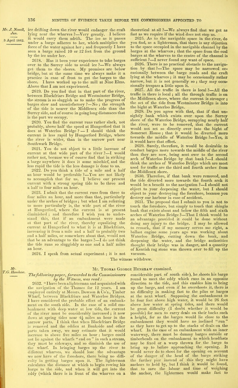 Mr. J. Newell, Jun. 3 April 1862. Mr. T.G. Henskaw. ice drifting down the river would endanger the craft lying near the wharves ?—Very greatly. I believe it would can-y them adrift. The ice as it passes under a barge adheres to her, which multiplies the force of the water against her ; and frequently I have seen a barge raised 10 or 12 feet from the ground by the ice under her. 2618. Has it been your experience to take barges over to the Surrey side to avoid ice ?—We always get them to the shores. My premises are below bridge, but at the same time we always make it a practice in case of frost to get the barges to the shore. I have worked up to the mill at Nine Elms. Above that I am not experienced. 2619. Do you find that in that part of the river, between Blackfriars Bridge and Westminster Bridge, the stream is so sluggish as to make the progress of barges slow and unsatisfactory ?—No ; the strength of the tide is nearer the Middlesex side than the Surrey side, and of course in going long distanaces that is the part we occupy. 2620. You find the current runs rather slack, not probably, above half the speed at Hungerford that it does at Waterloo Bridge ? ■— I should think the current is less rapid by Hungerford Bridge, where the river is wider, than in the narrow part near Southwark Bridge. 2621. You do not object to a little increase of current at that wide part of the river ?—I would rather not, because we of course find that in striking a barge anywhere it does it some mischief, and the less rapid the tide is the less damage is done to us. 2622. Do you think a tide of a mile and a half an hour would be preferable ?—.You are not likely to accomplish that for us. I believe our present current with a strong spring tide to be three and a half to four miles an hour. 2623. I admit that the current runs from three to four miles an hour, and more than that, particularly under the arches of bridges ; but what I am referring to more particularly is, the wide part of the river at Hungerford, where the current is at present diminished ; and therefore I wish you to under- stand this, that if an embankment were made at that part of the river, thereby equalizing the current at Hungerford to what it is at Blackfriars, increasing it from a mile and a half to probably two and a half miles, or somewhere about that., would not that be an advantage to the barges ?—I do not think the tide runs so sluggishly as one and a half miles an hour. theoretical at all ?—We always find that we get as fast as we require if the wind does not stop us. 2625. As to the navigable space in the river, do you find, as a lighterman, that there is any objection to the space occupied in the navigable channel by the barges at the wharves ; that the space from the coal barges at the wharves to the centre of the channel is sufficient ?—I never found any want of space. 2626. There is no practical obstacle to the naviga- tion by that ?—The space may be narrowed oc- casionally between the barge roads and the craft lying at the wharves ; it may be occasionally rather narrow, but it is not generally so ; they may occa- sionally trespass a little upon it. 2627. All the traffic in there is local ?—All the traffic in there is local; all the through traffic is on the Middlesex shore, where the current is stronger ; the set of the tide from Westminster Bridge is into the bight at Waterloo Bridge. 2628. Do you agree with that, that if that un- sightly bank which exists over upon the Surrey shore of the Waterloo Bridge, occupying nearly half the river, were to be removed, that the current would not set so directly over into the bight of Somerset House ; that it would be diverted more towards the middle of Waterloo Bridge ?—Yes, it it would have that effect. 2629. Surely, therefore, it would be desirable to conduct barges more towards the middle of the river than they are now, being sent over to the second arch of Waterloo Bridge by that bank ?—I should think the arches of Waterloo Bridge which are most used for traffic are the third and fourth arches from the Middlesex shore. 2630. Therefore, if that bank were removed, and the tide diverted more towards the fourth arch it would be a benefit to the navigation ?—I should not object to your deepening the water, but I should object to your destroying the foreshore, because you destroy our harbour in case of accident. 2631. The proposal that I submit to you is not to touch the foreshore, but simply to touch that shingle bank that exists about and below the fifth and sixth arches of Waterloo Bridge ?—That I think would be an advantage provided it could be done without doing any injury to the bridge. I may be allowed to remark, that if my memory serves me right, a ballast engine some years ago was working about Waterloo Bridge, cutting down the bank, and deepening the water, and the bridge authorities thought their bridge was in danger, and a quantity of Kentish rag stone was thrown over to fill up the vacuum. 2624. I speak from actual experiment ; it is not The witness withdrew. Mr. Thomas George Henshaw examined. The following paper, forwarded to the Commissioners by the Witness, was read : 2632. “ I have been a lighterman and acquainted with the navigation of the Thames for 12 years. I am employed entirely at Messrs. Dowson & Go’s., Timber Wharf, between Blackfriars and Waterloo Bridges. I have considered the probable effect of an embank- ment on the south side. In the case of a solid em- bankment with deep water at low tide, the current of the river must be considerably increased ; it now flows at spring tides near L\\ miles an hour in the narrow parts. I think that when Blackfriars Bridge is removed and the eddies at Baukside and other parts taken away, we may estimate that it would increase to above five miles an hour ; barges could not lie against the wharfs “ end on ” in such a stream, they must be sideways, and so diminish the use of the wharf. In bringing barges up the river to different wharves, we should lose the advantage we now have of the foreshore, there being no diffi- culty in getting barges upon it. The lighterman calculates the distance at which to begin rowing his barge to the side, and when it will get into the eddy (which there is in front of the wharves on a considerable part of south side), he shoots his barge round to meet the eddy which runs in an opposite direction to the tide, and this enables him to bring up the barge, and even if he overshoots it, there is no difficulty in making fast to the piles or barges at the next wharf. Supposing the embankment to be four feet above high water, it would be 26 feet above low water at spring tides, and there would be great difficulty (I doubt whether it would be possible) for men to carry deals on their backs such a height, for as the barges would lie close to the embankment they would have no inclined “ run ” as they have to get up to the stacks of deals on the wharf. In the case of an embankment with an inner waterway, there must be dummy barges outside or timberheads on the embankment to which headfasts may be fixed or a warp thrown for the barge to bring up to before approaching the opening. It would never do to shoot for the opening on account of the danger of the head of the barge striking the further pier instead of this they might have anchors to hold by, but I think it would be found, that to save the labour and time of weighing the anchor, the lightermen would make fast to