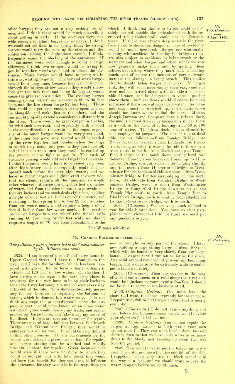 other barges; they are not a very orderly set of men, and I think there would be much quarrelling about getting- in early. If the openings were not wide enough to admit barges in sideways, I think we could not get them in on spring tides, the strong current would carry the stern up the stream, and the contention among the lightermen would, I think, frequently cause the blocking of the entrances. If the entrances were wide enough to admit a barge sideways, I think two or more would be trying to get in together “ endways,” and so block the en- trance. Many barges would have to bring up in this way, waiting to get in. The hay and straw barges would lie a long time, because they can only come through the bridges atTow water ; they would there- fore get the first turn, and being the largest, would cause the greatest obstruction. The coasting barges coming to our wharf are sometimes 80 to 90 feet long, and the Lee steam barge 92 feet long. Those that could not get near enough to the opening must lie alongside and make fast to the others, and the tier would propably extend a considerable distance into the river. There would be great danger in all this, for with such a current, and especially with a Avind in the same direction, the strain on the ropes, especi- ally of the outer barges, would be very great ; and, if the inner one gave way several would be carried up the river together, and besides, when the barge to which they make fast goes in they must cast off, and if it is not their turn they would be carried up the stream or else fight to get in. The rush of steamers passing would add very largely to the strain. I think the gates would have to be closed very soon after high water, and consequently could not be opened much before the next high water ; and we have so many barges and lighter craft at every tide, that we should require all the time, and so would other wharves. A barge drawing four feet six inches of water, and from the edge of water to gunwale one foot six inches (and we stack deals eight feet, ) making a height of nine feet six inches out of the water, and reckoning a fair spring tide to flow 22 feet 6 inches from low water mark, would require a height of 32 feet 6 inches from low-water mark. For getting timber or barges into the wharf (the timber rafts running 60 feet long by 20 feet wid) we should require a length of 70 feet from embankment to the wharf. I think that timber or barges could not be safely moored outside the embankment with the in- creased tide ; timber rafts could not be fastened there. If there was always deep water in the river from shore to shore, the danger in case of accidents would be much increased. Barges are continually meeting with accidents in shooting the bridges ; they are also subject to accidents by being struck by the steamers and other barges, and when struck we can now generally make them safe by getting- them ashore, but in deep water they must sink if leaking much, and of course the increase of current would increase the damage in being struck. This applies also to deeply laden barges not leaky. If barges sink, they will sometimes empty their cargo and roll over and be carried along with the tide a consider- able distance, and be dangerous to vessels passing above them ; such accidents would of course be much increased if there were always deep water ; the barge and cargo must be weighed up, and sometimes we should not know where to find the barge. Messrs. Joseph Dowson and Company have a private dock, the mud is cleared from it by means of a sluice ; there is a tank at the head of it holding from 50 to 100 tons of water. The draw dock is kept cleaned by men employed on purpose. The sets of tide at flood tide are as follows :—From London Bridge into Bankside, north to south ; from Bankside into Black- friars, being an eddy it causes the tide to throw over from south to north ; from Blackfriars up to Temple Pier, it edges on the north shore, setting hard into Somerset House ; from Somerset House up to Hun- gerford Bridge, straight, shoot of tide edging slightly into the north ; from Ilungerford Bridge to West- minster Bridge, bears on Middlesex shore ; from West- minster Bridge to Penitentiary, edging on the north shore. At ebb tide from Vauxhall Bridge to West- minster Bridge, west to east; from Westminster Bridge to Ilungerford Bridge down as far as the Temple Pier, south to north ; from Temple Pier to Blackfriars Bridge, north to south ; from Blackfriars Bridge to Southwark Bridge, south to north.” 2633. (Chairman.) We are very much obliged to you for this information. You have so clearly ex- plained your views, that I do not think we need put any questions to you. Mr. T. G. Henshaw. 3 April 1862. The Witness withdrew. Mr. Charles Buckeridge examined. The following paper, fonvarded to the Commissioners by the Witness, was read: 2634. “ I am lessee of a wharf and barge house in Upper Ground Street. I have the frontage to the river, and I have the foreshore, which has been pre- pared with gravel, &c. to form a hard bottom ; it extends out 120 feet to low water. On the shore I have barges under repair ; the hard clear shore is necessary, for the men have to be on their backs to repair the barge bottoms; it is washed over every day at the ebb of the tide. This shore is absolutely neces- sary for my business in repairing the bottoms of barges, which is done at low water only. I do not think any stage las proposed) would serve the pur- pose, so that a solid embankment or an inner water with flood gates would destroy my trade, and render useless my barge house, and take away my means of livelihood. Barges are constantly coming for repair. There are several barge builders between Southwark Bridge and Westminster Bridge ; they would be sufferers in a similar rvay. It would be very difficult to find other premises. It is a convenience for the wharfingers to have a place near at hand for repairs, and barges sinking can be weighed and readily brought an shore for repairs. Great inconvenience would arise if there were no shore to which they could be brought, and with tidal docks they would not have this benefit, for they could not be left near the entrances, for they would be in the way; they can now be brought on any part of the shore. I have now building a large sailing barge of about 100 tons which will be launched very shortly from my barge house. I expect it will run out as far as the roads. Any solid embankment would prevent my launching barges, and a dock must be extremely wide to enable me to launch in safety.” 2635. (Chairman.) Then any change in the way of a solid embankment or a road along the river side would be injurious to your premises?—Yes; I should not be able to carry on my business at all. 2636. (Captain Galton.) You must have the shore ?—I want the shore expressly for the purpose. 1 repair from 200 to 300 barges a year; that is nearly one a day. 2637. (Chairman.) I do not think anything has been before the Commissioners which would obviate your objection ?—I believe not. 2638. (Captain Galton.) You cannot repair the barges at high water; at high water your men cannot work ?—They cair work inside them, but our shore is risen so that we have only water at ordinary times to the block, just keeping up about two feet from the ground. 2639. You would have to put the barges into a dry dock if you did not have the rise and fall of the tide, I suppose ?—Then very often the block would be in the way of a leak, and we should want to have the water in again before we could finish. Mr. C. Buckeridge. s