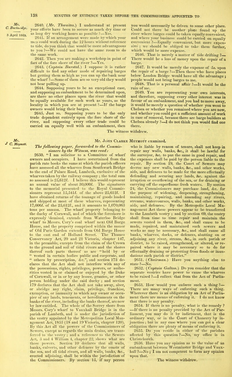Mr. C. Bucket idge. 3 April 1864. 2640. {Mr. Thwaites.) I understand at present your efforts have been to secure as much dry time or as long dry working hours as possible ?—Yes. 2641. If an arrangement were made by which your men could work during the 12 hours without reference to tide, do you think that would be more advantageous to you ?—We could not have the same room to do the same work. 2642. Then you are making a workshop in point of fact of the fore shore of the river ?—Yes. 2643. {Captain Burstal.) I suppose it is rather difficult to find any other mode of repairing barges but getting them as high as you can up the bank near the wharf ?—Some of them are so very old they would not bear pulling up. 2644. Supposing yours to be an exceptional case, and supposing an embankment to be determined upon, are there no other places upon the river that would be equally available for such work as yours, as the locality in which you are at present ?—If the barge owners would bring their barges. 2645. Just so. Supposing yours to be the only trade dependent entirely upon the fore shore of the river, and supposing every other trade could be carried on equally well with an embankment, then you would necessarily be driven to some other place. Could not there be another place found up the river where barges could betaken equally convenient, and where your business could be carried on equally convenient ?—Equally convenient, but more expen- sive ; we should be obliged to take them further, which would be more expense. 2646. That is merely a matter of tide drifting ? There would be a loss of money upon the repair of a barge. 2647. It would be merely the expense of 5s. upon the repair of a barge ?—Then those who have places below London Bridge would have all the advantage ; people would not bring barges to me. 2648. That is a personal affair ?—It would be the ruin of me. 2649. You are representing your own interests, and therefore, supposing every other interest was in favour of an embankment, and you had to move away, it would be merely a question of whether you went to Chelsea or whether you remained where you are now, and whether you could get a sufficient amount of work in case of removal, because there are barge builders at Chelsea already ?—I do not think you would find one there. The witness withdrew. Mr. J C. Meymott. Mr. John Clarke Meymott examined. The following paper, forwarded to the Commis- sioners by the Witness, was read: 2650. “ I am solicitor to a Committee of wharf owners and occupiers. I have ascertained from the parish rate books the sums at which the parish officers have assessed all the wharves from Southwark Bridge to the end of Palace Road, Lambeth, exclusive of the wharves taken by the railway company ; the total sum so assessed is 25,612/. I believe this would represent an annual value of about 30,000/. The signatures to the memorial presented to the Royal Commis- sioners represent 15,541/. of the above 25,612/. I have obtained returns of the tonnage of goods loaded and shipped at most of these wharves, representing 17,006/. of the 25,612/., and it amounts to 1,070,063 tons per annum. The wharf property belonging to the duchy of Cornwall, and of which the foreshore is expressly fdemised, extends from Waterloo Bridge wharf to Messrs. Cory’s coal wharf next Old Barge House, and the property comprised Avithin the manor of Old Paris Garden extends from Old Barge House to the east end of Holland Street. The Thames Conservancy Act, 20 and 21 Victoria, chapter 147, in the preamble, excepts from the claim of the Crown to the ground and soil of tidal rivers and the shores thereof such parts thereof as are “ held by or “ vested in certain bodies public and corporate, and “ others by prescription, &c.”, and section 173 de- clares that the Act shall not interfere Avith any of the possessions, rights, privileges, potvers, or autho- rities vested in or claimed or enjoyed by the Duke of CornAvall, or in or by any lessee, grantee, or other person holding under the said duchy ; and section 179 declares that the Act shall not take away, alter, or abridge any right, claim, privilege, franchise, exemption, or immunity to which any oAvner or occu- pier of any lands, tenements, or hereditaments on the banks of the river, including the banks thereof, arenoAV by law entitled. The Avhole of the Surrey shore from Messrs. Cory’s wharf to Vauxhall Bridge is in the parish of Lambeth, and is under the jurisdiction of the A'estry appointed by the Metropolitan Local Man- agement Act, 1855 (18 and 19 Victoria, chapter 120). By this Act all the powers of the Commissioners of SeAvers, except as regards the main drains, are trans- ferred to the vestry ; and a reference, to the Sewers Act, 3 and 4 William 4, chapter 22, shoAvs what are those powers. Section 10 declares that all Avails, banks, culverts, and other defences by the coasts of the sea, and all tidal rivers, and all walls, banks, &c., erected adjoining, shall be within the jurisdiction of Avho is liable by reason of tenure, shall not keep in repair any walls, banks, &c., it shall be lawful for the surveyor, &c. to put the same in good repair, and the expenses shall be paid by the person liable to the repair. By section 19, the Court of Sewers may decree any new Avails, banks, &c., and other works, aids, and defences to be made for the more effectually defending and securing any lands, 8cc. against the irruption or overflowing of the sea, or for draining or carrying off the superfluous fresh Avaters. By section 24, the Commissioners may purchase land, &c. for the purpose of widening, deepening, strengthening, maintaining, repairing, and amending any rivers, streams, watercourses, Avails, banks, and other works, aids, and defences. By the Metropolis Local Ma- nagement Act these powers appear to be transferred to the Lambeth vestry ; and by section 69, the vestry shall from time to time repair and maintain the seAvers vested in them, &c., and shall cause to be made, repaired, and maintained such sewers and works as may be necessary, &c., and shall cause all banks, wharves, docks, or defences, abutting on or adjoining any river, stream, &c., in such parish or district, to be raised, strengthened, or altered, or re- paired where it may be necessary so to do for effectually draining or protecting from floods or inun- dations such parish or district.” 2651. {Chairman.) Have you anything else to state ?—No. 2652. {Captain Galton.) Do you consider that the separate vestries have power to cause the Avharves to be raised ?—I collect that from the Act of Parlia- ment. 2653. How Avould you enforce such a thing ?— There are many ways of enforcing such a thing. Wherever there is an obligation by an Act of Parlia- ment there are means of enforcing it. I do not know that there is any penalty. 2654. If there is no penalty, what is the remedy ? —If there is no penalty provided by the Act of Par- liament, you may do it by indictment, that is the ordinary way, or in the Court of Chancery by in- junction ; but in any case where you can get a clear obligation there are plenty of means of enforcing it. 2655. Do you reside in either of the parishes affected by this question?—No, my office is in Christchurch. 2656. Have you any opinion as to the value of an embankment between Westminster Bridge and Vaux- hall ?—No ; I am not competent to form any opinion upon that.