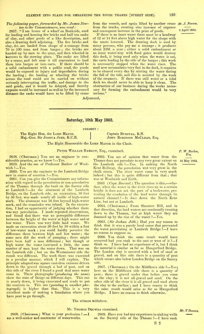 The following paper, fonvarded by Mr. James New- ton to the Commissioners, was read : 2657. “ I am lessee of a wharf on Bankside, used for landing and housing fire bricks and half ton casks of clay, and other goods of a like description, and also a drawing dock adjoining. The fire bricks and clay, &c. are landed from sloops of a tonnage from 70 to 100 tons, and from barges ; the bricks are handed up by men to the quay, and then wheeled in barrows to the stowing place. The casks are lifted by a crane, and left near it till convenient to load them into barges or into carts. If there should be a solid embankment with a public road, the goods would be exposed to injury and depredation during the landing; the landing or wheeling the bricks across the road could not be carried on without seriously interrupting the traffic, and damage to the said goods, and it would be delayed, and thereby expense would be increased as well as by the increased distance the casks would have to be lifted by crane from the vessels, and again lifted by another crane Mr. J. Newton. from the trucks, creating also increase of expense —— and consequent increase in the price of goods. 3 April 1862. If there is an inner water there must be a headway ~ of 12 or 14 feet above high water for the sloops with the masts lowered. The drawing dock is used by many persons, who pay me a tonnage ; it produces about 2501. a year ; either a solid embankment or an inner water-way with flood gates would destroy this dock, it being used only when the water is out, the carts loading by the side of the barges ; this work is necessarily stopped when the water rises. The mud now accumulates very fast in the dock, it requires to be cleared every day by stirring the water during the fall of the tide, and this is assisted by the wash of the steamers. If there was still water or a tidal dock we should never be able to keep it clean. The obstruction of our business during the works neces- sary for forming the embankment would be very serious.” Adjourned, Saturday, 10th May 1862, PRESENT l The Right Hon. the Lord Mayor. I Captain Btjrstal, R.N. Maj.-Gen. Sir Joshua Jebb, K.C.B. | John Robinson McClean, Esq. The Right Honourable the Lord Mayor in the Chair. Peter William Barlow, Esq., examined. 2658. (Chairman.) You are an engineer in con- siderable practice, as we know ?—Yes. 2659. And the son of Professor Barlow of Wool- wich ?—Yes. 2660. You are the engineer to the Lambeth Bridge now in course of erection ?—Yes. 2661. Can you give the Commissioners any inform- ation with regard to the percolation or non-percolation of the Thames through the bank on the Surrey side at Lambeth ?—At the abutment of the Lambeth Bridge, on the Lambeth side, an excavation, 50 feet by 36 feet, was made nearly all inside of high-water mark. The abutment was 16 feet beyond high-water mark, and the remainder was inland. In the excava- tion, I had an opportunity of judging whether there was any percolation. I made repeated observations, and found that there was no perceptible difference between the height of the water at high water and at low water. There was very little land water. We made an excavation about 30 feet by 10 within a foot of low-water mark ; you could hardly perceive the difference there between high and low water; the same men did the work of pumping ; there might have been half a man difference ; but though at high water the water increased a little, the same number of men kept the water down. That was on the Lambeth side ; but on the Westminster side the result was different. The work there was executed in a peculiar manner, which I will explain. The principle adopted was square cast-iron caissons driven down to the gravel through a bed of peat, and on this side of the river I found a good deal more water come in. These photographs (producing the same) show the state of things on different days. This one is nearly down, it being excavated and ready to put the concrete in. This one (pointing to another pho- tograph) is higher than that. This is a very excellent mode of making a foundation where you have peat to go through. 2662. You are of opinion that water from the Thames does not percolate to any very great extent on the Lambeth side ?—Yes. In making the North Kent Railway, the percolation was very great in the chalk strata. The river water came in very much indeed ; but this is quite different from that ; that was at Woolwich and Erith. 2663 (Capt. Burstal.) The question is this,—whe- ther, when the water in the river rises up to a certain height it does not act the part of a backwater, pre- venting the exudation of the land water through its natural channel ?—It does down the North Kent Line, but not at Lambeth. 2664. (Chairman.) From Shooters Hill, and in that direction, the land waters are continually running down to the Thames, but at high water they are dammed up by the rise of the water ?—Yes. 2665. (Sir Joshua Jebb.) Had you any reason to think that it was a purely local cause that prevented the water percolating at Lambeth Bridge ?—I have no reason to suppose so. 2666. You think the same result would have occurred had you sunk to the east or west of it ?—I think so. I have had no experience of it, but I think the material is similar as far as Hungerford Bridge. The London clay is covered with a bed of sand or gravel, and on this side there is a quantity of peat which occurs also below London Bridge on the Surrey side. 2667. (Chairman.) On the Middlesex side ?—Yes; here on the Middlesex side there is a quantity of peat; there is gravel under that before you come to the clay; it is not all gravel and sand. On the other side of the river it is all gravel and sand above the clay to the surface ; and I have reason to think the same result would arise as far as Hungerford. Bridge. I have no reason to think otherwise. P. W. Barlow, Esq. 10 May 1862. The witness withdrew. Mr. Thomas Docwra examined. 2668. (Chairman.) What is your profession ?— I am a well-sinker and contractor of waterworks. 2669. Have you had any experience in sinking wells on the Surrey side of the Thames ?—I have sunk S 2 Mr. T. Docwra.