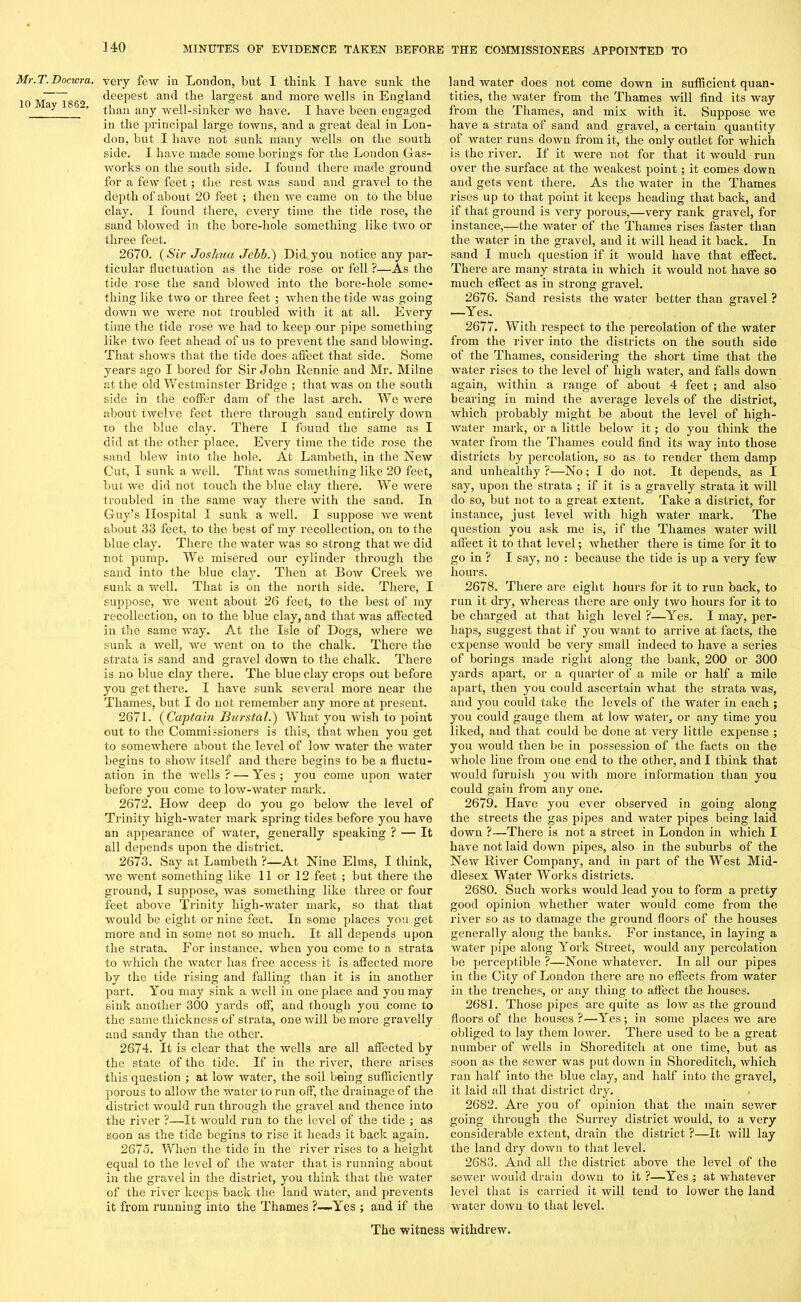 Mr. T. Docwra. 10 May 1862. very few in London, but I think I have sunk the deepest and the largest and more wells in England than any well-sinker we have. I have been engaged in the principal large towns, and a great deal in Lon- don, but I have not sunk many wells on the south side. I have made some borings for the London Gas- works on the south side. I found there made ground for a few feet; the rest was sand and gravel to the depth of about 20 feet ; then we came on to the blue clay. I found there, every time the tide rose, the sand blowed in the bore-hole something like two or three feet. 2670. (Sir Joshua Jebb.) Did. you notice any par- ticular fluctuation as the tide rose or fell ?—As the tide rose the sand blowed into the bore-hole some- thing like two or three feet ; when the tide was going down we were not troubled with it at all. Every time the tide rose we had to keep our pipe something like two feet ahead of us to prevent the sand blowing. That shows that the tide does affect that side. Some years ago I bored for Sir John Rennie and Mr. Milne at the old Westminster Bridge ; that was on the south side in the coffer dam of the last arch. We were about twelve feet there through sand entirely down to the blue clay. There I found the same as I did at the other place. Every time the tide rose the sand blew into the hole. At Lambeth, in the New Cut, I sunk a well. That was something like 20 feet, but we did not touch the blue clay there. We were troubled in the same way there with the sand. In Guy’s Hospital I sunk a well. I suppose we went about 33 feet, to the best of my recollection, on to the blue clay. There the water was so strong that we did not pump. We misered our cylinder through the sand into the blue clay. Then at Bow Creek we sunk a well. That is on the north side. There, I suppose, we went about 26 feet, to the best of my recollection, on to the blue clay, and that was affected in the same way. At the Isle of Dogs, where we sunk a well, we went on to the chalk. There the strata is sand and gravel down to the chalk. There is no blue clay there. The blue clay crops out before you get there. I have sunk several more near the Thames, but I do not remember any more at present. 2671. (Captain Burstal.) What you wish to point out to the Commissioners is this, that when you get to somewhere about the level of low water the water begins to show itself and there begins to be a fluctu- ation in the wells ? —’Yes ; you come upon water before you come to low-water mark. 2672. How deep do you go below the level of Trinity high-water mark spring tides before you have an appearance of water, generally speaking ? — It all depends upon the district. 2673. Say at Lambeth ?—At Nine Elms, I think, we went something like 11 or 12 feet ; but there the ground, I suppose, was something like three or four feet above Trinity high-water mark, so that that would be eight or nine feet. In some places you get more and in some not so much. It all depends upon the strata. For instance, when you come to a strata to which the water has free access it is affected more by the tide rising and falling than it is in another part. You may sink a well in one place and you may sink another 300 yards off, and though you come to the same thickness of strata, one will be more gravelly and sandy than the other. 2674. It is clear that the wells are all affected by the state of the tide. If in the river, there arises this question ; at low water, the soil being sufficiently porous to allow the water to run off, the drainage of the district would run through the gravel and thence into the river ?—It would run to the level of the tide ; as soon as the tide begins to rise it heads it back again. 2675. When the tide in the river rises to a height equal to the level of the water that is running about in the gravel in the district, you think that the water of the river keeps back the land water, and prevents it from running into the Thames ?—Yes ; and if the land water does not come down in sufficient quan- tities, the water from the Thames will find its way from the Thames, and mix with it. Suppose we have a strata of sand and gravel, a certain quantity of water runs down from it, the only outlet for which is the river. If it were not for that it would run over the surface at the weakest point; it comes down and gets vent there. As the water in the Thames rises up to that point it keeps heading that back, and if that ground is very porous,—very rank gravel, for instance,—the water of the Thames rises faster than the water in the gravel, and it will head it back. In sand I much question if it -would have that effect. There are many strata in which it would not have so much effect as in strong gravel. 2676. Sand resists the water better than gravel ? —Yes. 2677. With respect to the percolation of the water from the river into the districts on the south side of the Thames, considering the short time that the water rises to the level of high water, and falls down again, within a range of about 4 feet ; and also bearing in mind the average levels of the district, which probably might be about the level of high- water mark, or a little below it; do you think the water from the Thames could find its way into those districts by percolation, so as to render them damp and unhealthy ?—No; I do not. It depends, as I say, upon the strata ; if it is a gravelly strata it will do so, but not to a great extent. Take a district, for instance, just level with high water mark. The question you ask me is, if the Thames water will affect it to that level; whether there is time for it to go in ? I say, no : because the tide is up a very few hours. 2678. There are eight hours for it to run back, to run it dry, whereas there are only two hours for it to be charged at that high level ?—Yes. I may, per- haps, suggest that if you want to arrive at facts, the expense would be very small indeed to have a series of borings made right along the bank, 200 or 300 yards apart, or a quarter of a mile or half a mile apart, then you could ascertain what the strata was, and you could take the levels of the water in each ; yon could gauge them at low water, or any time you liked, and that could be done at very little expense ; you would then be in possession of the facts on the whole line from one end to the other, and I think that would furnish you with more information than you could gain from any one. 2679. Have you ever observed in going along the streets the gas pipes and water pipes being laid down ?—There is not a street in London in which I have not laid down pipes, also in the suburbs of the New River Company, and in part of the West Mid- dlesex Water Works districts. 2680. Such works would lead you to form a pretty good opinion whether water would come from the river so as to damage the ground floors of the houses generally along the banks. For instance, in laying a water pipe along York Street, would any percolation be perceptible ?—None whatever. In all our pipes in the City of London there are no effects from water in the ti’enches, or any thing to affect the houses. 2681. Those pipes are quite as low as the ground floors of the houses?—Yes; in some places we are obliged to lay them lower. There used to be a great number of wells in Shoreditch at one time, but as soon as the sewer was put down in Shoreditch, which ran half into the blue clay, and half into the gravel, it laid all that district dry. 2682. Are you of opinion that the main sewer going through the Surrey district would, to a very considerable extent, drain the district ?—It will lay the land dry down to that level. 2683. And all the district above the level of the sewer would drain down to it ?—Yes ; at whatever level that is carried it will tend to lower the land water down to that level.