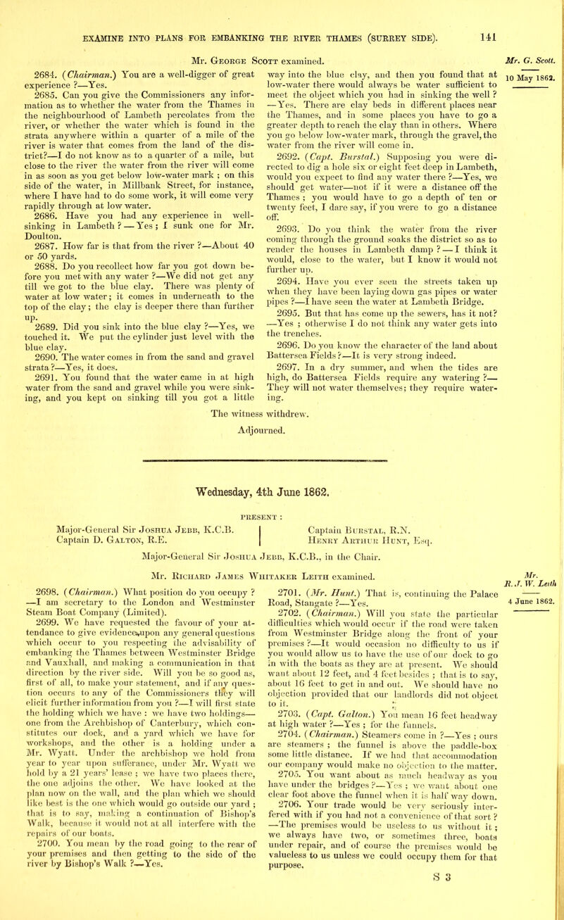 Mr. George Scott examined. 2684. (Chairman.) You are a well-digger of great experience ?—Yes. 2685. Can you give the Commissioners any infor- mation as to whether the water from the Thames in the neighbourhood of Lambeth percolates from the river, or whether the water which is found in the strata anywhere within a quarter of a mile of the river is water that comes from the land of the dis- trict?—I do not know as to a quarter of a mile, hut close to the river the water from the river will come in as soon as you get below low-water mark ; on this side of the water, in Millbank Street, for instance, where I have had to do some work, it will come very rapidly through at low water. 2686. Have you had any experience in well- sinking in Lambeth? — Yes; I sunk one for Mr. Doulton. 2687. How far is that from the river ?—About 40 or 50 yards. 2688. Do you recollect how far you got down be- fore you met with any water ?—We did not get any till we got to the blue clay. There was plenty of water at low water; it comes in underneath to the top of the clay; the clay is deeper there than further up. 2689. Did you sink into the blue clay ?—Yes, we touched it. We put the cylinder just level with the blue clay. 2690. The water comes in from the sand and gravel strata?—Yes, it does. 2691. You found that the water came in at high water from the sand and gravel while you were sink- ing, and you kept on sinking till you got a little way into the blue clay, and then you found that at low-water there would always be water sufficient to meet the object which you had in sinking the well ? —Yes. There are clay beds in different places near the Thames, and in some places you have to go a greater depth to reach the clay than in others. Where you go below low-water mark, through the gravel, the water from the river will come in. 2692. (Ccipt. Burstal.) Supposing you were di- rected to dig a hole six or eight feet deep in Lambeth, would you expect to find any water there ?—Yes, we should get water—not if it were a distance off the Thames ; you would have to go a depth of ten or twenty feet, I dare say, if you were to go a distance off. 2693. Do you think the water from the river coming through the ground soaks the district so as to render the houses in Lambeth damp? — I think it would, close to the water, but I know it would not further up. 2694. Have you ever seen the streets taken up when they have been laying down gas pipes or water pipes ?—I have seen the water at Lambeth Bridge. 2695. But that has come up the sewers, has it not? —Yes ; otherwise I do not think any water gets into the trenches. 2696. Do you know the character of the land about Battersea Fields?—It is very strong indeed. 2697. In a dry summer, and Avhen the tides are high, do Battersea Fields require any watering ?— They will not water themselves; they require water- ing. The witness withdrew. Adjourned. A ednesday, 4th June 1862, PRESENT : Major-General Sir Joshua Jebb, K.C.B. I Captain Burstal, R.N. Captain D. Galton, R.E. | Henry Arthur Hunt, Esq. Major-General Sir Joshua Jebb, K.C.B., in the Chair. Mr. Richard James Whitaker Leith examined. 2698. ( Chairman.) What position do you occupy ? —I am secretary to the London and Westminster Steam Boat Company (Limited). 2699. We have requested the favour of your at- tendance to give evideuce^upon any general questions which occur to you respecting the advisability of embanking the Thames between Westminster Bridge and Vauxhal), and making a communication in that direction by the river side. Will you be so good as, first of all, to make your statement, and if any ques- tion occurs to any of the Commissioners th'fey will elicit further information from you ?—I will first state the holding which we have : we have two holdings— one from the Archbishop of Canterbury, which con- stitutes our dock, and a yard which we have for •workshops, and the other is a holding under a Mr. Wyatt. Under the archbishop we hold from year to year upon sufferance, under Mr. Wyatt we hold by a 21 years’ lease ; we have two places there, the one adjoins the other. We have looked at the plan now on the Avail, and the plan which wo should like best is the one which Avould go outside our yard ; that is to say, making a continuation of Bishop’s Walk, because it Avould not at all interfere with the repairs of our boats. 2700. You mean by the road going to the rear of your premises and then getting to the sido of the river by Bishop’s Walk ?—Yes. 2701. (Mr. Hunt.) That is, continuing the Palace Road, Staugate ?—Yes. 2702. (Chairman.) Will you state the particular difficulties which Avould occur if the road Avere taken from Westminster Bridge along the front of your premises ?—It AAmuld occasion no difficulty to us if you would allow us to have the use of our dock to go in Avith the boats as they are at present. We should want about 12 feet, and 4 feet besides ; that is to say, about 16 feet to get in and out. We should have no objection provided that our landlords did not object to it. ’• 2/03. (Capt. Galton.) You mean 16 feet headway at high water ?—Yes ; for the funnels. 2704. (Chairman.) Steamers come in ?—Yes ; ours are steamers ; the funnel is above the paddle-box some little distance. If we had that accommodation our company Avould make no objection to the matter. 2705. You want about as much headway as you have under the bridges ?—Yes ; avc Avant about one clear foot above the funnel when it is half Avay doAvn. 2706. Your trade Avould be very seriously inter- fered with if you had not a convenience of that sort ? —The premises would be useless to us without it; we alivays have tAvo, or sometimes three, boats under repair, and of course the premises would bo valueless to us unless we could occupy them for that purpose. S 3 Mr. G. Scott. 10 May 1862. Mr. R. J. W. Leith 4 June 1862.