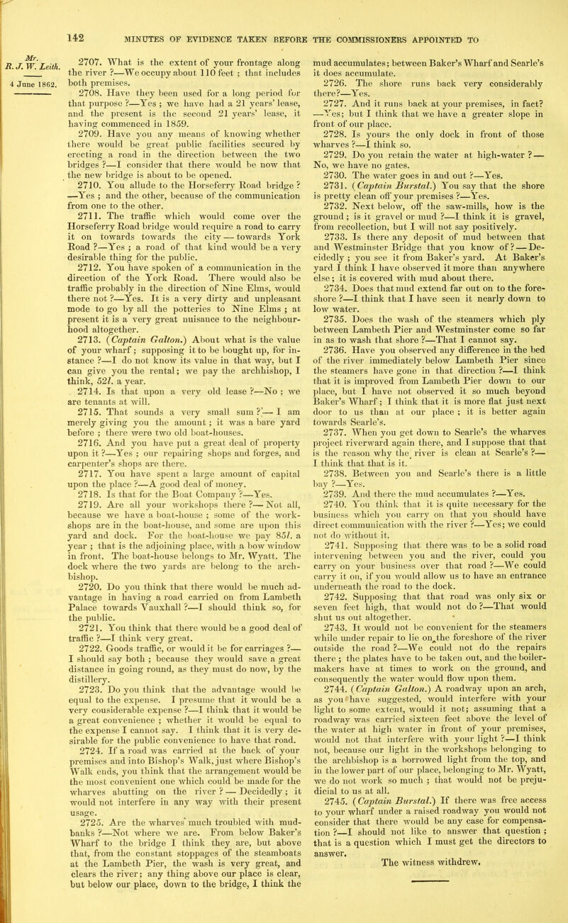 Mr. R. J. W. Leith. 4 June 1862. 2707. What is the extent of your frontage along the river ?—We occupy about 110 feet ; that includes both premises. 2708. Have they been used for a long period for that purpose ?—Yes ; we have had a 21 years’ lease, and the present is the second 21 years’ lease, it having commenced in 1859. 2709. Have you any means of knowing whether there would be great public facilities secured by erecting a road in the direction between the two bridges ?—I consider that there would be now that the new bridge is about to be opened. 2710. You allude to the Horseferry Road bridge ? —Yes ; and the other, because of the communication from one to the other. 2711. The traffic which would come over the Horseferry Road bridge would require a road to carry it on towards towards the city — towards York Road ?—Yes ; a road of that kind would be a very desirable thing for the public. 2712. You have spoken of a communication in the direction of the York Road. There would also be traffic probably in the direction of Nine Elms, would there not ?—Yes. It is a very dirty and unpleasant mode to go by all the potteries to Nine Elms ; at present it is a very great nuisance to the neighbour- hood altogether. 2713. (Captain Galton.) About what is the value of your wharf; supposing it to be bought up, for in- stance ?—I do not know its value in that way, but I can give you the rental; we pay the archbishop, I think, 52/. a year. 2714. Is that upon a very old lease ?—No ; we are tenants at will. 2715. That sounds a very small sum?’—I am merely giving you the amount; it was a bare yard before ; there were two old boat-houses. 2716. And you have put a great deal of property upon it ?—Yes ; our repairing shops and forges, and carpenter’s shops are there. 2717. You have spent a large amount of capital upon the place ?—A good deal of money. 2718. Is that, for the Boat Company ?—Yes. 2719. Are all your workshops there?—Not all, because we have a boat-house ; some of the work- shops are in the boat-house, and some are upon this yard and dock. For the boat-house we pay 85/. a year ; that is the adjoining place, with a bow window in front. The boat-house belongs to Mr. Wyatt. The dock where the two yards are belong to the arch- bishop. 2720. Do you think that there would be much ad- vantage in having a road carried on from Lambeth Palace towards Yauxhall ?—I should think so, for the public. 2721. You think that there would be a good deal of traffic ?—I think very great. 2722. Goods traffic, or would it be for carriages ?— I should say both ; because they would save a great distance in going round, as they must do now, by the distillery. 2723. Do you think that the advantage would be equal to the expense. I presume that it would be a very cousiderable expense ?—I think that it would be a great convenience ; whether it would be equal to the expense I cannot say. I think that it is very de- sirable for the public convenience to have that road. 2724. If a road was carried at the back of your premises and into Bishop’s Walk, just where Bishop’s Walk ends, you think that the arrangement would be the most convenient one which could be made for the wharves abutting on the river ? — Decidedly ; it would not interfere in any way with their present usage. 2725. Are the wharves* much troubled with mud- banks ?—Not where we are. From below Baker’s Wharf to the bridge I think they are, but above that, from the constant stoppages of the steamboats clears the river; any thing above our place is clear, but below our place, down to the bridge, I think the mud accumulates; between Baker’s Wharf and Searle’s it does accumulate. 2726. The shore runs back very considerably there?—Yes. 2727. And it runs back at your premises, in fact? —Yes; but I think that we have a greater slope in front of our place. 2728. Is yours the only dock in front of those wharves ?—I think so. 2729. Do you retain the water at high-water ? — No, we have no gates. 2730. The water goes in and out ?—Yes. 2731. (Captain Burstal.) You say that the shore is pretty clean off your premises ?—Yes. 2732. Next below, off the saw-mills, how is the ground; is it gravel or mud ?—I think it is gravel, from recollection, but I will not say positively. 2733. Is there any deposit of mud between that and Westminster Bridge that you know of? — De- cidedly ; you see it from Baker’s yard. At Baker’s yard I think I have observed it more than anywhere else; it is covered with mud about there. 2734. Does that mud extend far out on to the fore- shore ?—I think that I have seen it nearly down to low water. 2735. Does the wash of the steamers which ply between Lambeth Pier and Westminster come so far in as to wash that shore ?—That I cannot say. 2736. Have you observed any difference in the bed of the river immediately below Lambeth Pier since the steamers have gone in that direction ?—I think that it is improved from Lambeth Pier down to our place, but I have not observed it so much beyond Baker’s Wharf; I think that it is more flat just next door to us than at our place ; it is better again towards Searle’s. 2737. When you get down to Searle’s the wharves project riverward again there, and I suppose that that is the reason why the’ river is clean at Searle’s ?— I think that that is it. 2738. Between you and Searle’s there is a little bay ?—Yes. 2739. And there the mud accumulates ?—Yes. 2740. You think that it is quite necessary for the business which you carry on that you should have direct communication with the river ?—Yes; we could not do without it. 2741. Supposing that there was to be a solid road intervening between you and the river, could you carry on your business over that road ?—We could carry it on, if you would allow us to have an entrance underneath the road to the dock. 2742. Supposing that that road was only six or seven feet high, that would not do ?—That would shut us out altogether. 2743. It would not be convenient for the steamers while under repair to lie on^the foreshore of the river outside the road ?—We could not do the repairs there ; the plates have to be taken out, and the boiler- makers have at times to work on the ground, and consequently the water would flow upon them. 2744. ( Captain Galton.) A roadway upon an arch, as you have suggested, would interfere with your light to some extent, would it not; assuming that a roadway was carried sixteen feet above the level of the water at high water in front of your premises, would not that interfere with your light ?—I think not, because our light in the workshops belonging to the archbishop is a borrowed light from the top, and in the lower part of our place, belonging to Mr. Wyatt, we do not work so much ; that would not be preju- dicial to us at all. 2745. (Captain Burstal.) If there was free access to your wharf under a raised roadway you would not consider that there Avould be any case for compensa- tion ? I should not like to answer that question ; that is a question which I must get the directors to answer.