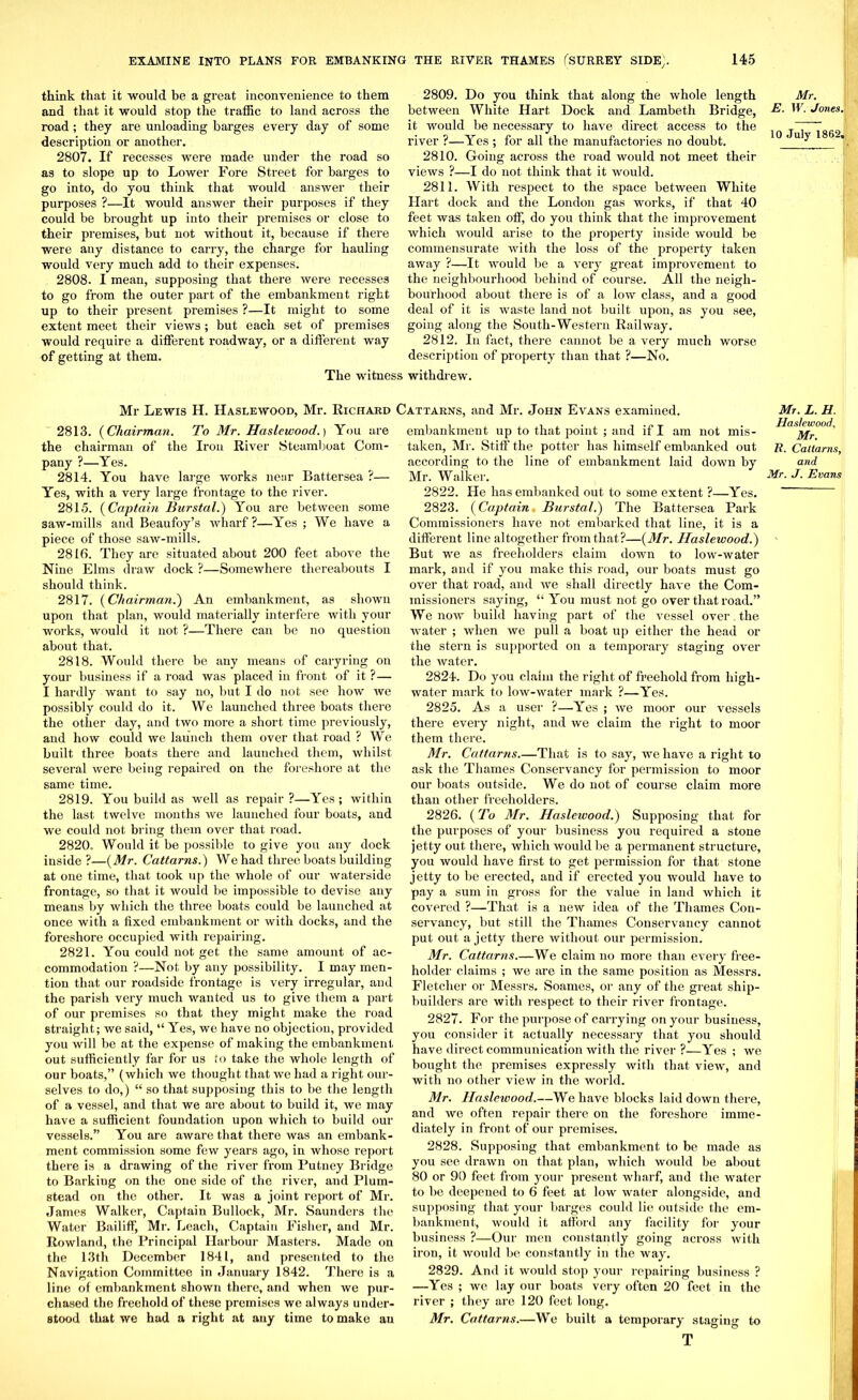 think that it would be a great inconvenience to them and that it would stop the traffic to land across the road; they are unloading barges every day of some description or another. 2807. If recesses were made under the road so as to slope up to Lower Fore Street for barges to go into, do you think that would answer their purposes ?—It would answer their purposes if they could be brought up into their premises or close to their premises, but not without it, because if there were any distance to carry, the charge for hauling would very much add to their expenses. 2808. I mean, supposing that there were recesses to go from the outer part of the embankment right up to their present premises ?—It might to some extent meet their views; but each set of premises would require a different roadway, or a different way of getting at them. 2809. Do you think that along the whole length between White Hart Dock and Lambeth Bridge, it would be necessary to have direct access to the river ?—Yes ; for all the manufactories no doubt. 2810. Going across the road would not meet their views ?—I do not think that it would. 2811. With respect to the space between White Hart dock and the London gas works, if that 40 feet was taken off, do you think that the improvement which would arise to the property inside would be commensurate with the loss of the property taken away ?—It would be a very great improvement to the neighbourhood behind of course. All the neigh- bourhood about there is of a low class, and a good deal of it is waste land not built upon, as you see, going along the South-Western Railway. 2812. In fact, there cannot be a very much worse description of property than that ?—No. The witness withdrew. Mr Lewis H. Haslewood, Mr. Richard Cattarns, and Mr. John Evans examined. 2813. (Chairman. To Mr. Haslewood.) You are the chairman of the Iron River Steamboat Com- pany ?—Yes. 2814. You have large works near Battersea ?— Yes, with a very large frontage to the river. 2815. (Captain Burstal.) You are between some saw-mills and Beaufoy’s wharf?—Yes ; We have a piece of those saw-mills. 2816. They are situated about 200 feet above the Nine Elms draw dock ?—Somewhere thereabouts I should think. 2817. {Chairman.) An embankment, as shown upon that plan, would materially interfere with your works, would it not ?—There can be no question about that. 2818. Would there be any means of caryring on your business if a road was placed in front of it ?— I hardly want to say no, but I do not see how we possibly could do it. We launched three boats there the other day, and two more a short time previously, and how could we launch them over that road ? We built three boats there and launched them, whilst several were being repaired on the foreshore at the same time. 2819. You build as well as repair?—Yes; within the last twelve months we launched four boats, and we could not bring them over that road. 2820. Would it be possible to give you any dock inside?—{Mr. Cattarns.) We had three boats building at one time, that took up the whole of our waterside frontage, so that it would be impossible to devise any means by which the three boats could be launched at once with a fixed embankment or with docks, and the foreshore occupied with repairing. 2821. You could not get the same amount of ac- commodation ?—Not by any possibility. I may men- tion that our roadside frontage is very irregular, and the parish very much wanted us to give them a part of our premises so that they might make the road straight; we said, “ Yes, we have no objection, provided you will be at the expense of making the embankment, out sufficiently far for us to take the whole length of our boats,” (which we thought that we had a right our- selves to do,) “ so that supposing this to be the length of a vessel, and that we are about to build it, we may have a sufficient foundation upon which to build our vessels.” You are aware that there was an embank- ment commission some few years ago, in whose report there is a drawing of the river from Putney Bridge to Barkiug on the one side of the river, and Plum- stead on the other. It was a joint report of Mr. James Walker, Captain Bullock, Mr. Saunders the Water Bailiff, Mr. Leach, Captain Fisher, and Mr. Rowland, the Principal Harbour Masters. Made on the 13th December 1841, and presented to the Navigation Committee in January 1842. There is a line of embankment shown there, and when we pur- chased the freehold of these premises we always under- stood that we had a right at any time to make an embankment up to that point ; and if I am not mis- taken, Mr. Stiff the potter has himself embanked out according to the line of embankment laid down by Mr. Walker. 2822. He has embanked out to some extent ?—Yes. 2823. {Captain Burstal.) The Battersea Park Commissioners have not embarked that line, it is a different line altogether from that?—{Mr. Haslewood.) But we as freeholders claim down to low-water mark, and if you make this road, our boats must go over that road, and we shall directly have the Com- missioners saying, “ You must not go over that road.” We now build having part of the vessel over the water ; when we pull a boat up either the head or the stern is supported on a temporary staging over the water. 2824. Do you claim the right of freehold from high- water mark to low-water mark ?—Yes. 2825. As a user ?—Yes ; we moor our vessels there every night, and we claim the right to moor them there. Mr. Cattarns.—That is to say, we have a right to ask the Thames Conservancy for permission to moor our boats outside. We do not of course claim more than other freeholders. 2826. {To Mr. Haslewood.) Supposing that for the purposes of your business you required a stone jetty out there, which would lie a permanent structure, you would have first to get permission for that stone jetty to be erected, and if erected you would have to pay a sum in gross for the value in land which it covered ?—That is a new idea of the Thames Con- servancy, but still the Thames Conservancy cannot put out a jetty there without our permission. Mr. Cattarns.—We claim no more than every free- holder claims ; we are in the same position as Messrs. Fletcher or Messrs. Soames, or any of the great ship- builders are with respect to their river frontage. 2827. For the purpose of carrying on your business, you consider it actually necessary that you should have direct communication with the river ?—Yes ; we bought the premises expressly with that view, and with no other view in the world. Mr. Haslewood.—We have blocks laid down there, and we often repair there on the foreshore imme- diately in front of our premises. 2828. Supposing that embankment to be made as you see drawn on that plan, which would be about 80 or 90 feet from your present wharf, and the water to be deepened to 6 feet at low water alongside, and supposing that your barges could lie outside the em- bankment, would it afford any facility for your business ?—Our men constantly going across with iron, it would be constantly in the way. 2829. And it would stop your repairing business ? —Yes ; we lay our boats very often 20 feet in the river ; they are 120 feet long. Mr. Cattarns.—We built a temporary staging to T Mr. E. W. Jones. 10 July 1862, Mr. L. H. Haslewood, Mr. It. Cattarns, and