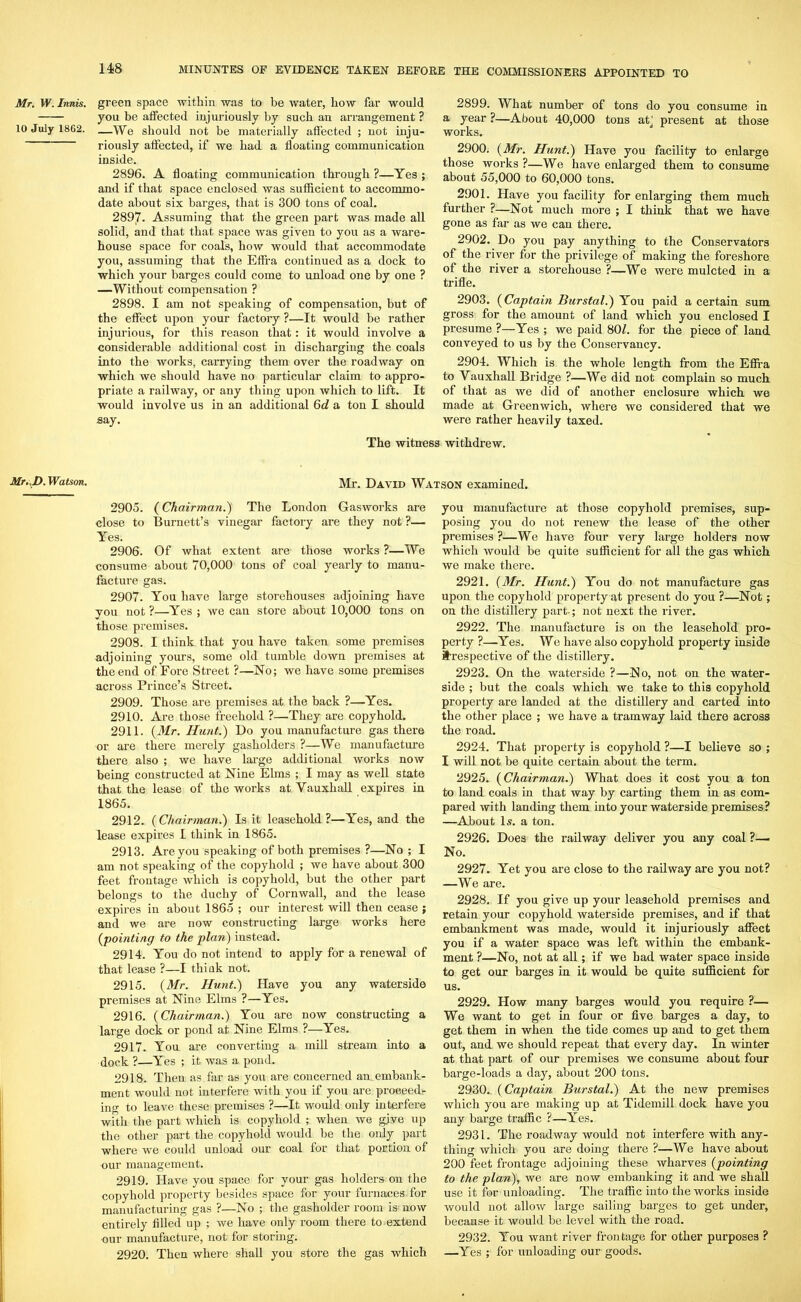 Mr. W. Innis. 10 July 1862. Mr.J). Watson. gi-een space within was to be water, how far would you be affected injuriously by such an arrangement ? —We should not be materially affected ; not inju- riously affected, if we had a floating communication inside. 2896. A floating communication through ?—Yes ; and if that space enclosed was sufficient to accommo- date about six barges, that is 300 tons of coal. 289|7. Assuming that the green part was made all solid, and that that space was given to you as a ware- house space for coals, how would that accommodate you, assuming that the Eflfa continued as a dock to which your barges could come to unload one by one ? —Without compensation ? 2898. I am not speaking of compensation, but of the effect upon your factory ?—It would be rather injurious, for this reason that: it would involve a considerable additional cost in discharging the coals into the works, carrying them over the roadway on which we should have no particular claim to appro- priate a railway, or any thing upon which to lift. It would involve us in an additional 6d a ton I should say. 2899. What number of tons do you consume in a year ?—About 40,000 tons atj present at those works. 2900. (Mr. Hunt.) Have you facility to enlarge those works ?—We have enlarged them to consume about 55,000 to 60,000 tons. 2901. Have you facility for enlarging them much further ?—Not much more ; I think that we have gone as far as we can there. 2902. Do you pay anything to the Conservators of the river for the privilege of making the foreshore of the river a storehouse ?—We were mulcted in a trifle. 2903. (Captain Burstal.) You paid a certain sum gross for the amount of land which you enclosed I presume ?—Yes ; we paid 80£. for the piece of land conveyed to us by the Conservancy. 2904. Which is the whole length from the Effi-a to Vauxhall Bridge ?—We did not complain so muck of that as we did of another enclosure which we made at Greenwich, where we considered that we were rather heavily taxed. The witness withdrew. Mr. David Watson examined. 2905. (Chairman.) The London Gasworks are close to Burnett’s vinegar factory are they not ?— Yes. 2906. Of what extent are those works ?—We consume about 70,000 tons of coal yearly to manu- facture gas. 2907. You have large storehouses adjoining have you not ?—Yes ; we can store about 10,000 tons on those premises. 2908. I think that you have taken some premises adjoining yours, some old tumble down premises at the end of Fore Street ?—No; we have some premises across Prince’s Street. 2909. Those are premises at the back ?—Yes. 2910. Are those freehold ?—They are copyhold. 2911. (Mr. Hunt.) Do you manufacture gas there or are there merely gasholders ?—We manufacture there also ; we have large additional works now being constructed at Nine Elms ; I may as well state that the lease of the works at Vauxhall expires in 1865. 2912. (Chairman.) Is it leasehold?—Yes, and the lease expires I think in 1865. 2913. Are you speaking of both premises ?—No ; I am not speaking of the copyhold ; we have about 300 feet frontage which is copyhold, but the other part belongs to the duchy of Cornwall, and the lease expires in about 1865 ; our interest will then cease ; and we are now constructing large works here (pointing to the plan) instead. 2914. You do not intend to apply for a renewal of that lease ?—I think not. 2915. (Mr. Hunt.) Have you any waterside premises at Nine Elms ?—Yes. 2916. (Chairman.) You are now constructing a large dock or pond at Nine Elms ?—Yes. 2917. You are converting a mill stream into a dock ?—Yes ; it was a pond. 2918. Then as far as you are concerned an embank- ment would not interfere with you if you are proceedr ino- to leave these premises ?—It would only interfere with the part which is copyhold ; when we give up the other part the copyhold would be the only part where we could unload our coal for that portion of our management. 2919. Have you space for your gas holders on the copyhold property besides space for your furnaces for manufacturing gas ?—No ; the gasholder room is now entirely filled up ; we have only room there to extend our manufacture, not for storing. 2920. Then where shall you store the gas which you manufacture at those copyhold premises, sup- posing you do not renew the lease of the other premises ?—We have four very large holders now which would be quite sufficient for all the gas which we make there. 2921. (Mr. Hunt.) You do not manufacture gas upon the copyhold property at present do you ?—Not; on the distillery part; not next the river. 2922. The manufacture is on the leasehold pro- perty ?—Yes. We have also copyhold property inside ^respective of the distillery. 2923. On the waterside ?—No, not on the water- side ; but the coals which we take to this copyhold property are landed at the distillery and carted into the other place ; we have a tramway laid there across the road. 2924. That property is copyhold ?—I believe so ; I will not be quite certain about the term. 2925. (Chairman.) What does it cost you a ton to land coals in that way by carting them in as com- pared with landing them into your waterside premises? —About Is. a ton. 2926. Does the railway deliver you any coal ?—. No. 2927. Yet you are close to the railway are you not? —We are. 2928. If you give up your leasehold premises and retain your copyhold waterside premises, and if that embankment was made, would it injuriously affect you if a water space was left within the embank- ment ?—No, not at all; if we had water space inside to get our barges in it would be quite sufficient for us. 2929. How many barges would you require ?— We want to get in four or five barges a day, to get them in when the tide comes up and to get them out, and we should repeat that every day. In winter at that part of our premises we consume about four barge-loads a day, about 200 tons. 2930. (Captain Burstal.) At the new premises which you are making up at Tidemill dock have you any barge traffic ?—Yes. 2931. The roadway would not interfere with any- thing which you are doing there ?—We have about 200 feet frontage adjoining these wharves (pointing to the plan), we are now embanking it and we shall use it for unloading. The traffic into the works inside would not allow large sailing barges to get under, because it would be level with the road. 2932. You want river frontage for other purposes ? —Yes ; for unloading our goods.