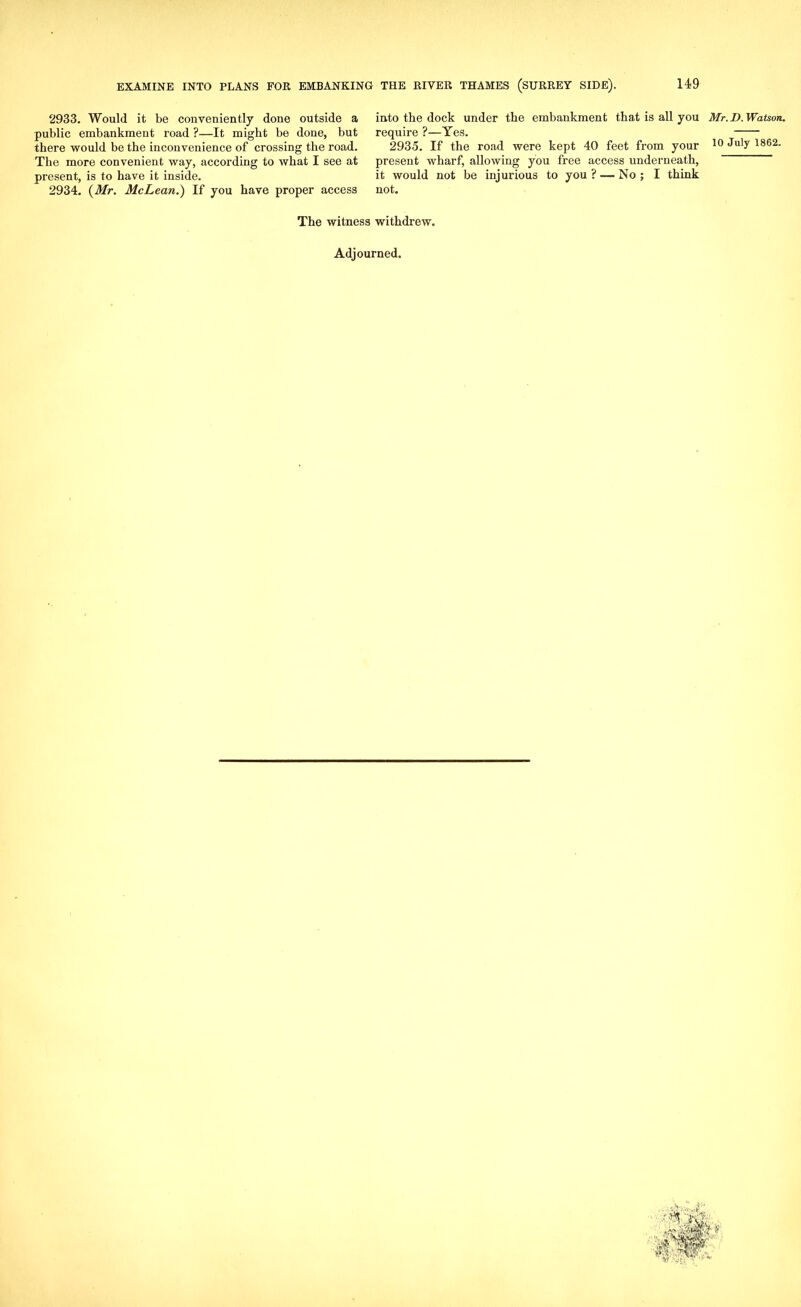 2933. Would it be conveniently done outside a public embankment road ?—It might be done, but there would be the inconvenience of crossing the road. The more convenient way, according to what I see at present, is to have it inside. 2934. {Mr. McLean.) If you have proper access into the dock under the embankment that is all you Mr. D. Watson. require ?—Yes. 2935. If the road were kept 40 feet from your 10 ^u'y 1862- present wharf, allowing you free access underneath, it would not be injurious to you ? — No ; I think not. The witness withdrew. Adjourned.